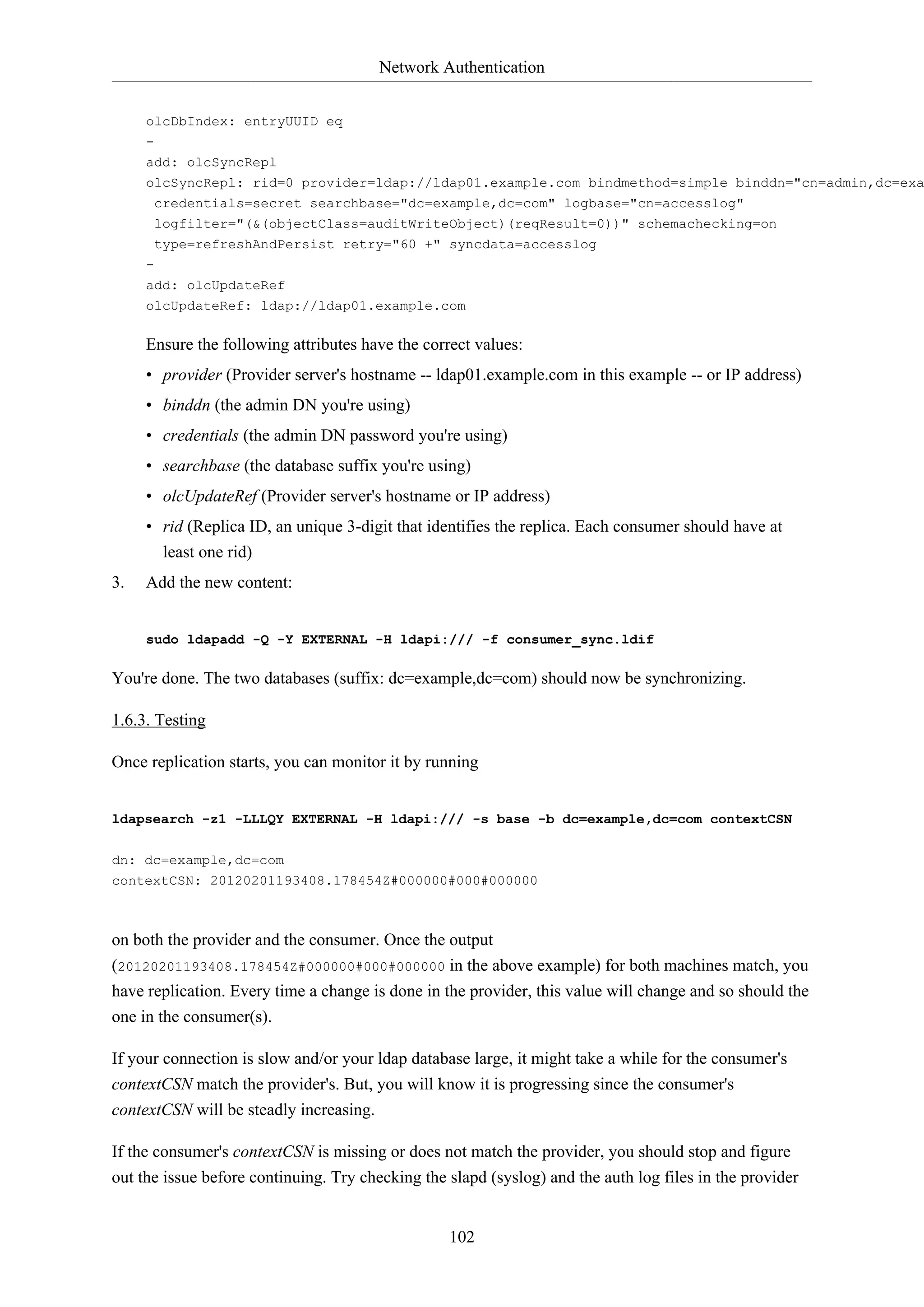 Network Authentication
olcDbIndex: entryUUID eq
add: olcSyncRepl

olcSyncRepl: rid=0 provider=ldap://ldap01.example.com bindmethod=simple binddn="cn=admin,dc=exa
credentials=secret searchbase="dc=example,dc=com" logbase="cn=accesslog"
logfilter="(&(objectClass=auditWriteObject)(reqResult=0))" schemachecking=on
type=refreshAndPersist retry="60 +" syncdata=accesslog
add: olcUpdateRef
olcUpdateRef: ldap://ldap01.example.com

Ensure the following attributes have the correct values:
• provider (Provider server's hostname -- ldap01.example.com in this example -- or IP address)
• binddn (the admin DN you're using)
• credentials (the admin DN password you're using)
• searchbase (the database suffix you're using)
• olcUpdateRef (Provider server's hostname or IP address)
• rid (Replica ID, an unique 3-digit that identifies the replica. Each consumer should have at
least one rid)
3.

Add the new content:

sudo ldapadd -Q -Y EXTERNAL -H ldapi:/// -f consumer_sync.ldif

You're done. The two databases (suffix: dc=example,dc=com) should now be synchronizing.
1.6.3. Testing
Once replication starts, you can monitor it by running

ldapsearch -z1 -LLLQY EXTERNAL -H ldapi:/// -s base -b dc=example,dc=com contextCSN
dn: dc=example,dc=com
contextCSN: 20120201193408.178454Z#000000#000#000000

on both the provider and the consumer. Once the output
(20120201193408.178454Z#000000#000#000000 in the above example) for both machines match, you
have replication. Every time a change is done in the provider, this value will change and so should the
one in the consumer(s).
If your connection is slow and/or your ldap database large, it might take a while for the consumer's
contextCSN match the provider's. But, you will know it is progressing since the consumer's
contextCSN will be steadly increasing.
If the consumer's contextCSN is missing or does not match the provider, you should stop and figure
out the issue before continuing. Try checking the slapd (syslog) and the auth log files in the provider

102

 