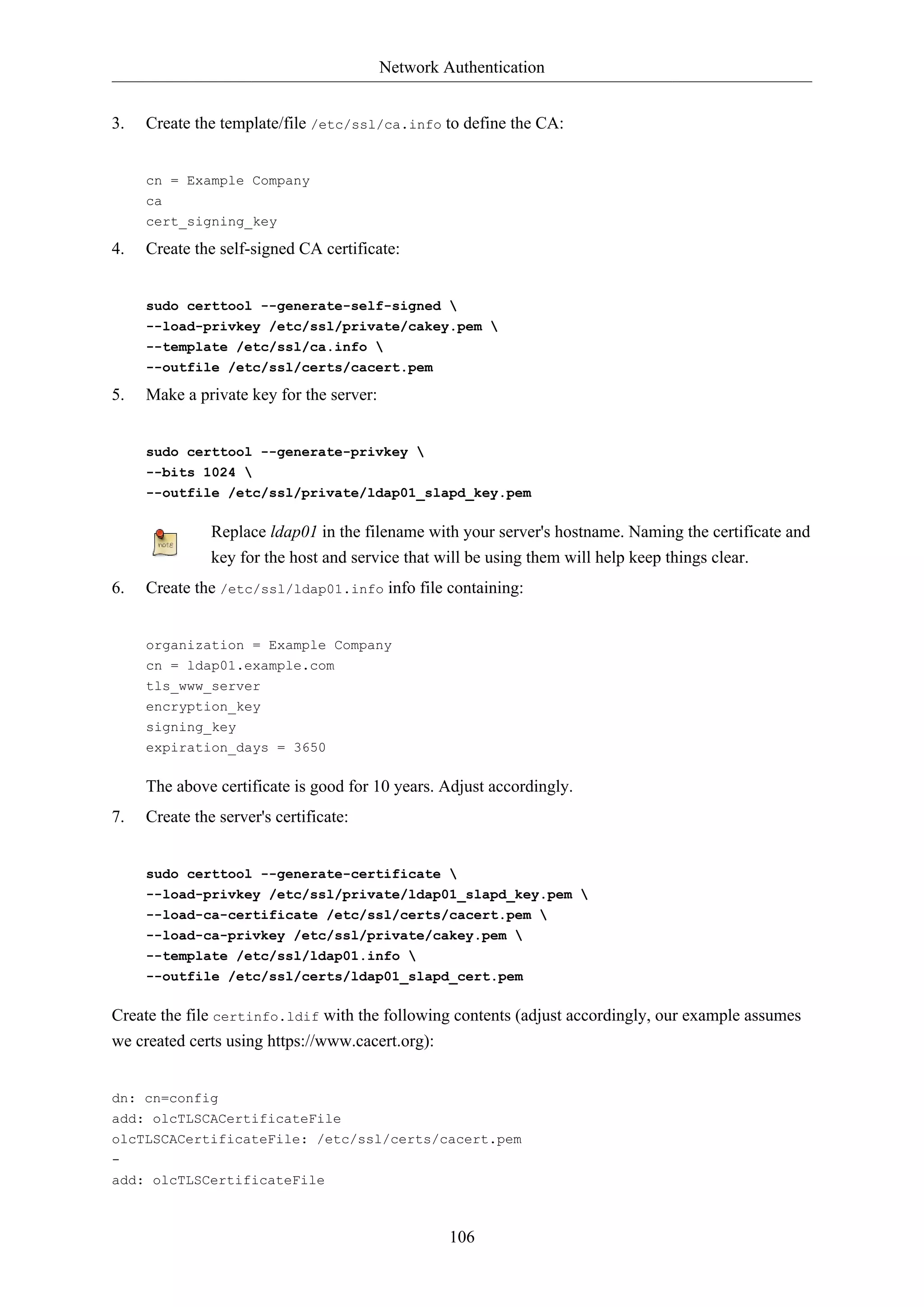 Network Authentication
3.

Create the template/file /etc/ssl/ca.info to define the CA:

cn = Example Company
ca
cert_signing_key

4.

Create the self-signed CA certificate:

sudo certtool --generate-self-signed 
--load-privkey /etc/ssl/private/cakey.pem 
--template /etc/ssl/ca.info 
--outfile /etc/ssl/certs/cacert.pem

5.

Make a private key for the server:

sudo certtool --generate-privkey 
--bits 1024 
--outfile /etc/ssl/private/ldap01_slapd_key.pem

Replace ldap01 in the filename with your server's hostname. Naming the certificate and
key for the host and service that will be using them will help keep things clear.
6.

Create the /etc/ssl/ldap01.info info file containing:

organization = Example Company
cn = ldap01.example.com
tls_www_server
encryption_key
signing_key
expiration_days = 3650

The above certificate is good for 10 years. Adjust accordingly.
7.

Create the server's certificate:

sudo certtool --generate-certificate 
--load-privkey /etc/ssl/private/ldap01_slapd_key.pem 
--load-ca-certificate /etc/ssl/certs/cacert.pem 
--load-ca-privkey /etc/ssl/private/cakey.pem 
--template /etc/ssl/ldap01.info 
--outfile /etc/ssl/certs/ldap01_slapd_cert.pem

Create the file certinfo.ldif with the following contents (adjust accordingly, our example assumes
we created certs using https://www.cacert.org):

dn: cn=config
add: olcTLSCACertificateFile
olcTLSCACertificateFile: /etc/ssl/certs/cacert.pem
add: olcTLSCertificateFile

106

 