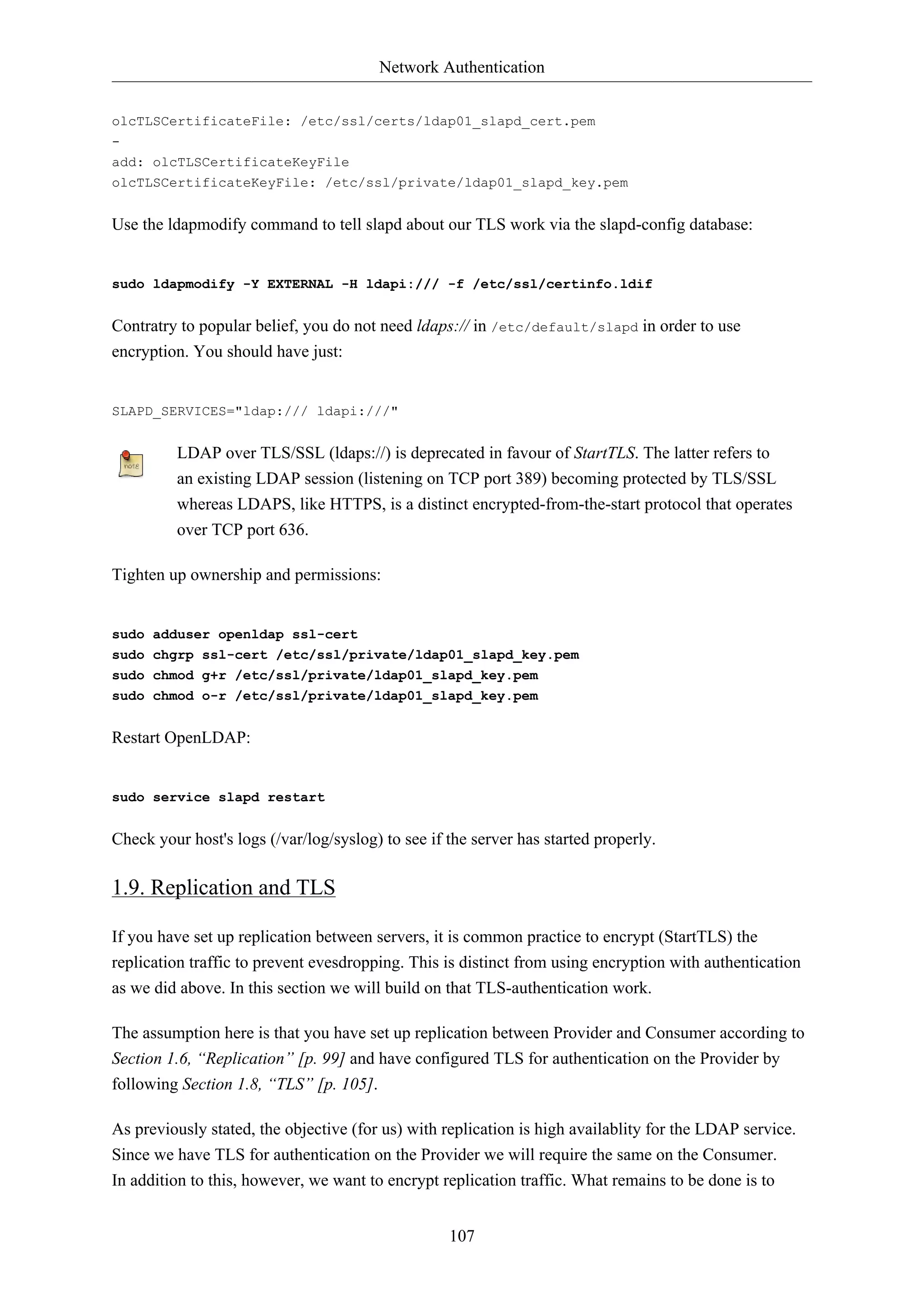 Network Authentication
olcTLSCertificateFile: /etc/ssl/certs/ldap01_slapd_cert.pem
add: olcTLSCertificateKeyFile
olcTLSCertificateKeyFile: /etc/ssl/private/ldap01_slapd_key.pem

Use the ldapmodify command to tell slapd about our TLS work via the slapd-config database:

sudo ldapmodify -Y EXTERNAL -H ldapi:/// -f /etc/ssl/certinfo.ldif

Contratry to popular belief, you do not need ldaps:// in /etc/default/slapd in order to use
encryption. You should have just:

SLAPD_SERVICES="ldap:/// ldapi:///"

LDAP over TLS/SSL (ldaps://) is deprecated in favour of StartTLS. The latter refers to
an existing LDAP session (listening on TCP port 389) becoming protected by TLS/SSL
whereas LDAPS, like HTTPS, is a distinct encrypted-from-the-start protocol that operates
over TCP port 636.
Tighten up ownership and permissions:

sudo adduser openldap ssl-cert
sudo chgrp ssl-cert /etc/ssl/private/ldap01_slapd_key.pem
sudo chmod g+r /etc/ssl/private/ldap01_slapd_key.pem
sudo chmod o-r /etc/ssl/private/ldap01_slapd_key.pem

Restart OpenLDAP:

sudo service slapd restart

Check your host's logs (/var/log/syslog) to see if the server has started properly.

1.9. Replication and TLS
If you have set up replication between servers, it is common practice to encrypt (StartTLS) the
replication traffic to prevent evesdropping. This is distinct from using encryption with authentication
as we did above. In this section we will build on that TLS-authentication work.
The assumption here is that you have set up replication between Provider and Consumer according to
Section 1.6, “Replication” [p. 99] and have configured TLS for authentication on the Provider by
following Section 1.8, “TLS” [p. 105].
As previously stated, the objective (for us) with replication is high availablity for the LDAP service.
Since we have TLS for authentication on the Provider we will require the same on the Consumer.
In addition to this, however, we want to encrypt replication traffic. What remains to be done is to
107

 