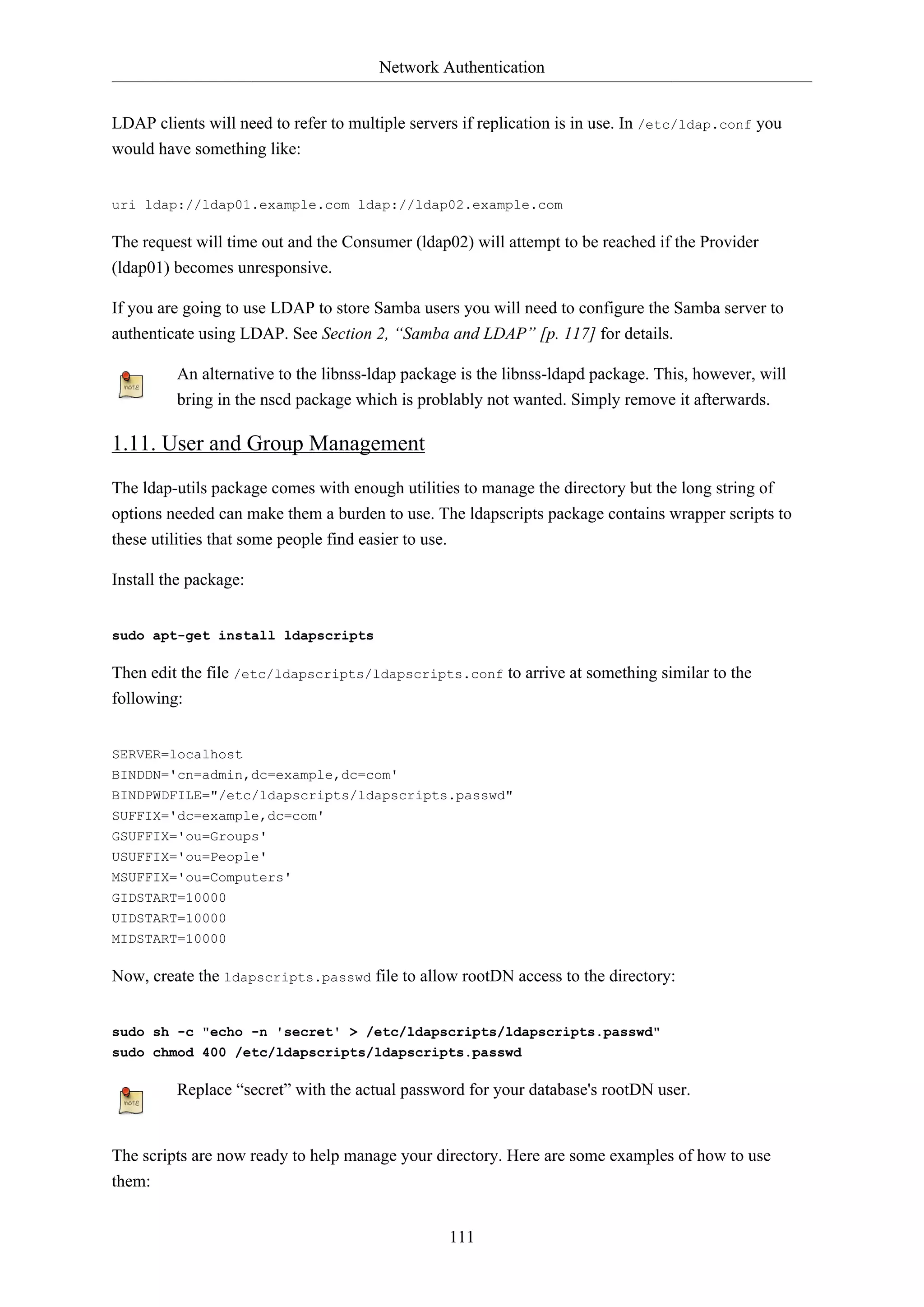 Network Authentication
LDAP clients will need to refer to multiple servers if replication is in use. In /etc/ldap.conf you
would have something like:
uri ldap://ldap01.example.com ldap://ldap02.example.com

The request will time out and the Consumer (ldap02) will attempt to be reached if the Provider
(ldap01) becomes unresponsive.
If you are going to use LDAP to store Samba users you will need to configure the Samba server to
authenticate using LDAP. See Section 2, “Samba and LDAP” [p. 117] for details.
An alternative to the libnss-ldap package is the libnss-ldapd package. This, however, will
bring in the nscd package which is problably not wanted. Simply remove it afterwards.

1.11. User and Group Management
The ldap-utils package comes with enough utilities to manage the directory but the long string of
options needed can make them a burden to use. The ldapscripts package contains wrapper scripts to
these utilities that some people find easier to use.
Install the package:
sudo apt-get install ldapscripts

Then edit the file /etc/ldapscripts/ldapscripts.conf to arrive at something similar to the
following:
SERVER=localhost
BINDDN='cn=admin,dc=example,dc=com'
BINDPWDFILE="/etc/ldapscripts/ldapscripts.passwd"
SUFFIX='dc=example,dc=com'
GSUFFIX='ou=Groups'
USUFFIX='ou=People'
MSUFFIX='ou=Computers'
GIDSTART=10000
UIDSTART=10000
MIDSTART=10000

Now, create the ldapscripts.passwd file to allow rootDN access to the directory:
sudo sh -c "echo -n 'secret' > /etc/ldapscripts/ldapscripts.passwd"
sudo chmod 400 /etc/ldapscripts/ldapscripts.passwd

Replace “secret” with the actual password for your database's rootDN user.

The scripts are now ready to help manage your directory. Here are some examples of how to use
them:
111

 