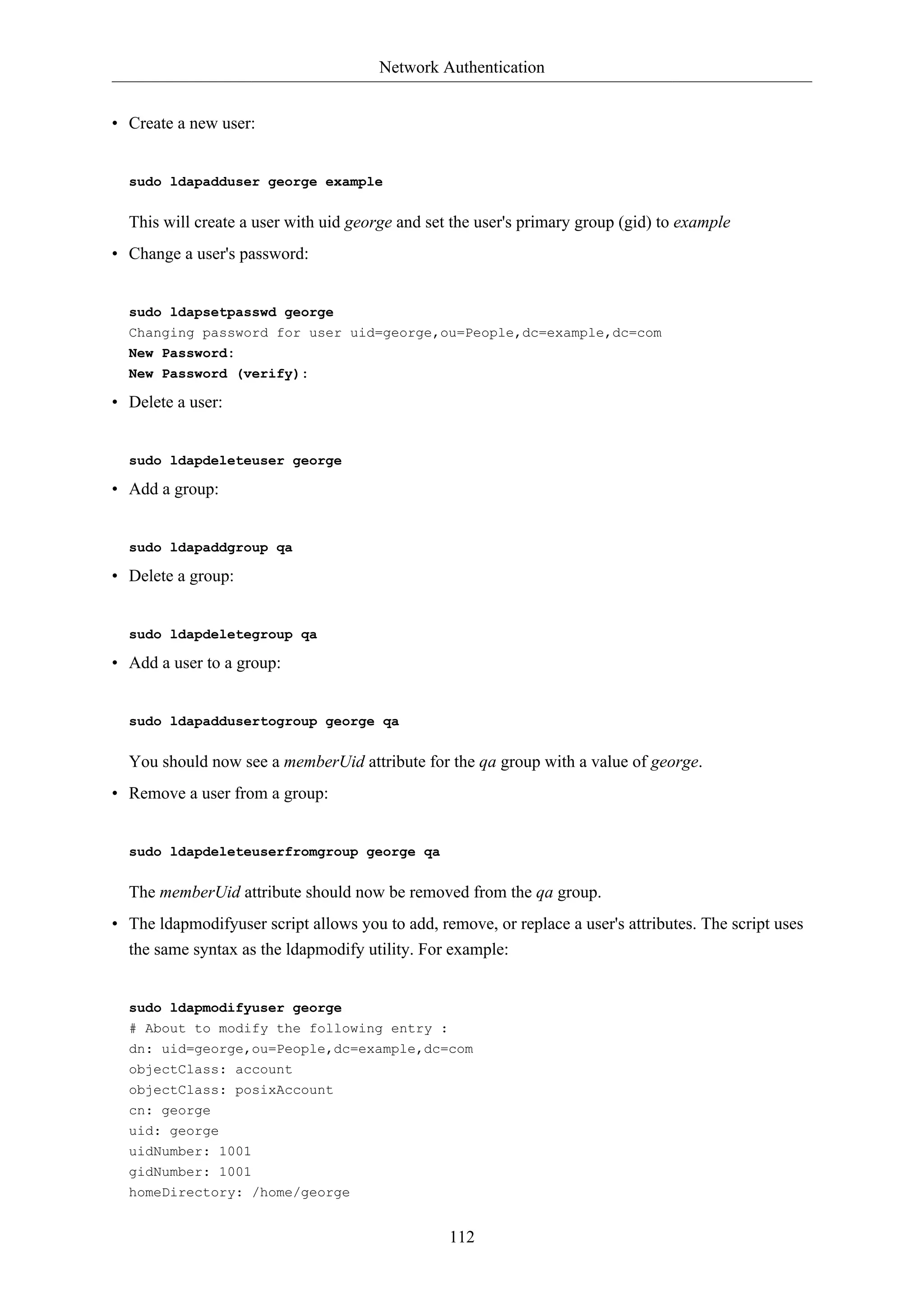Network Authentication
• Create a new user:

sudo ldapadduser george example

This will create a user with uid george and set the user's primary group (gid) to example
• Change a user's password:

sudo ldapsetpasswd george
Changing password for user uid=george,ou=People,dc=example,dc=com
New Password:
New Password (verify):

• Delete a user:

sudo ldapdeleteuser george

• Add a group:

sudo ldapaddgroup qa

• Delete a group:

sudo ldapdeletegroup qa

• Add a user to a group:

sudo ldapaddusertogroup george qa

You should now see a memberUid attribute for the qa group with a value of george.
• Remove a user from a group:

sudo ldapdeleteuserfromgroup george qa

The memberUid attribute should now be removed from the qa group.
• The ldapmodifyuser script allows you to add, remove, or replace a user's attributes. The script uses
the same syntax as the ldapmodify utility. For example:

sudo ldapmodifyuser george
# About to modify the following entry :
dn: uid=george,ou=People,dc=example,dc=com
objectClass: account
objectClass: posixAccount
cn: george
uid: george
uidNumber: 1001
gidNumber: 1001
homeDirectory: /home/george

112

 