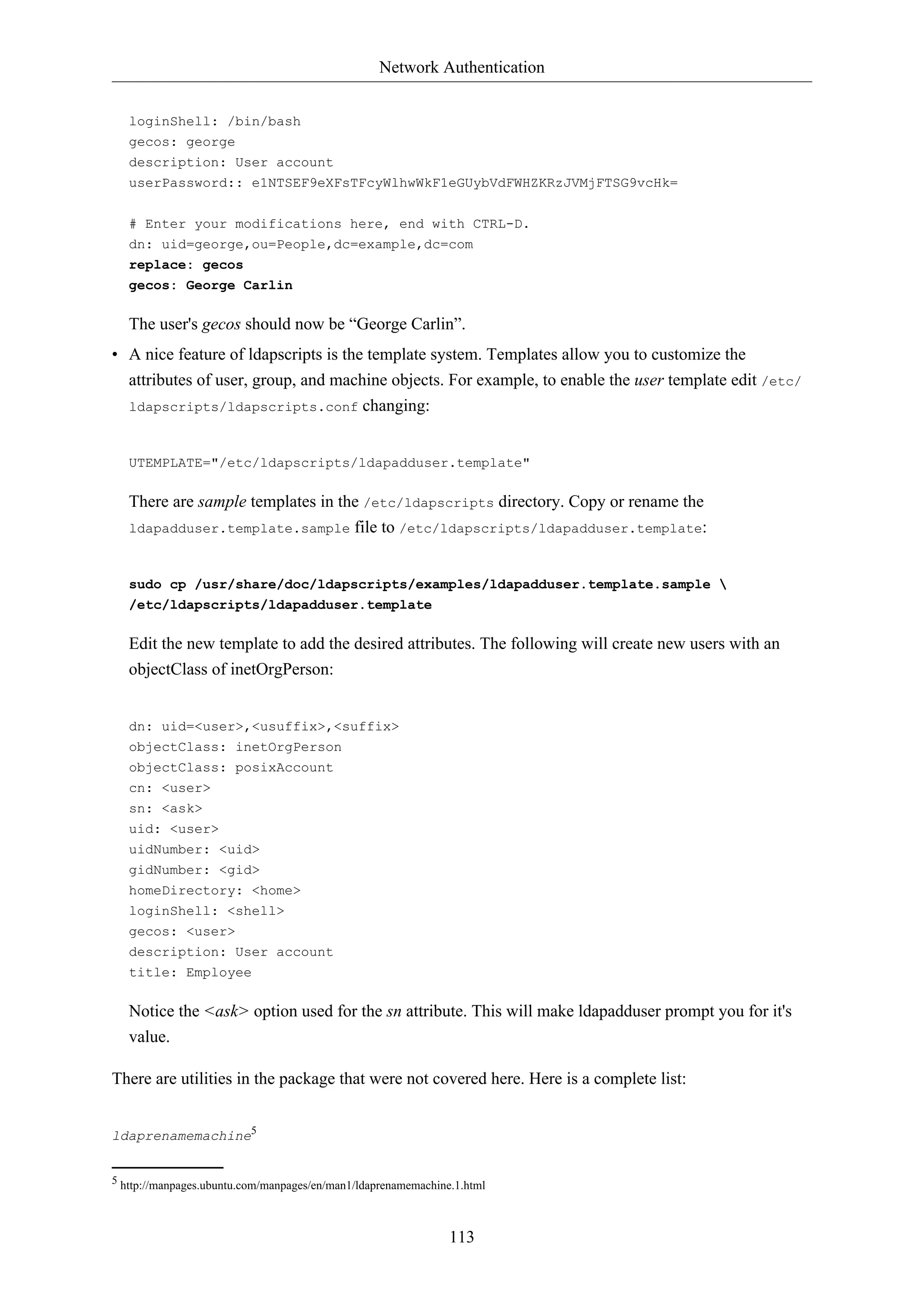 Network Authentication
loginShell: /bin/bash
gecos: george
description: User account
userPassword:: e1NTSEF9eXFsTFcyWlhwWkF1eGUybVdFWHZKRzJVMjFTSG9vcHk=
# Enter your modifications here, end with CTRL-D.
dn: uid=george,ou=People,dc=example,dc=com
replace: gecos
gecos: George Carlin

The user's gecos should now be “George Carlin”.
• A nice feature of ldapscripts is the template system. Templates allow you to customize the
attributes of user, group, and machine objects. For example, to enable the user template edit /etc/
ldapscripts/ldapscripts.conf changing:

UTEMPLATE="/etc/ldapscripts/ldapadduser.template"

There are sample templates in the /etc/ldapscripts directory. Copy or rename the
ldapadduser.template.sample file to /etc/ldapscripts/ldapadduser.template:

sudo cp /usr/share/doc/ldapscripts/examples/ldapadduser.template.sample 
/etc/ldapscripts/ldapadduser.template

Edit the new template to add the desired attributes. The following will create new users with an
objectClass of inetOrgPerson:

dn: uid=<user>,<usuffix>,<suffix>
objectClass: inetOrgPerson
objectClass: posixAccount
cn: <user>
sn: <ask>
uid: <user>
uidNumber: <uid>
gidNumber: <gid>
homeDirectory: <home>
loginShell: <shell>
gecos: <user>
description: User account
title: Employee

Notice the <ask> option used for the sn attribute. This will make ldapadduser prompt you for it's
value.
There are utilities in the package that were not covered here. Here is a complete list:
ldaprenamemachine5

5 http://manpages.ubuntu.com/manpages/en/man1/ldaprenamemachine.1.html

113

 