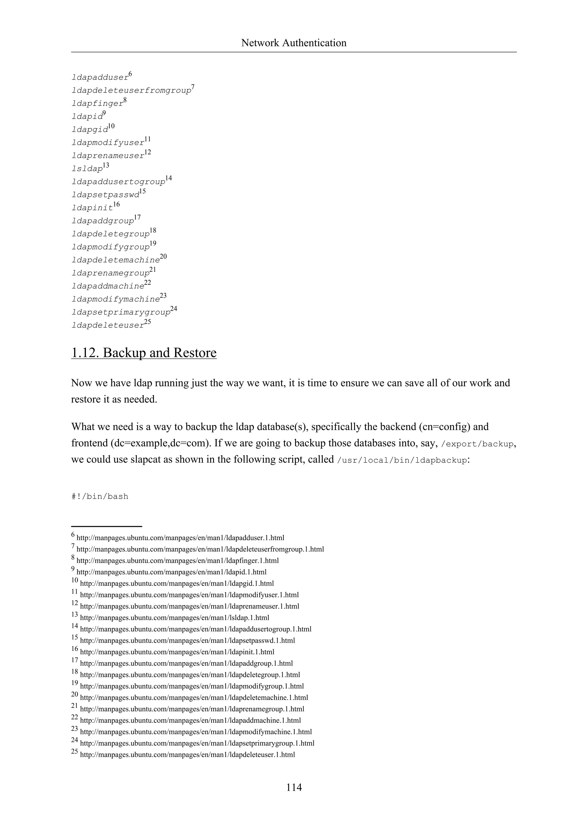 Network Authentication
ldapadduser6
ldapdeleteuserfromgroup7
ldapfinger8
ldapid9
ldapgid10
ldapmodifyuser11
ldaprenameuser12
lsldap13
ldapaddusertogroup14
ldapsetpasswd15
ldapinit16
ldapaddgroup17
ldapdeletegroup18
ldapmodifygroup19
ldapdeletemachine20
ldaprenamegroup21
ldapaddmachine22
ldapmodifymachine23
ldapsetprimarygroup24
ldapdeleteuser25

1.12. Backup and Restore
Now we have ldap running just the way we want, it is time to ensure we can save all of our work and
restore it as needed.
What we need is a way to backup the ldap database(s), specifically the backend (cn=config) and
frontend (dc=example,dc=com). If we are going to backup those databases into, say, /export/backup,
we could use slapcat as shown in the following script, called /usr/local/bin/ldapbackup:

#!/bin/bash

6 http://manpages.ubuntu.com/manpages/en/man1/ldapadduser.1.html
7 http://manpages.ubuntu.com/manpages/en/man1/ldapdeleteuserfromgroup.1.html
8 http://manpages.ubuntu.com/manpages/en/man1/ldapfinger.1.html
9 http://manpages.ubuntu.com/manpages/en/man1/ldapid.1.html
10 http://manpages.ubuntu.com/manpages/en/man1/ldapgid.1.html
11 http://manpages.ubuntu.com/manpages/en/man1/ldapmodifyuser.1.html
12 http://manpages.ubuntu.com/manpages/en/man1/ldaprenameuser.1.html
13 http://manpages.ubuntu.com/manpages/en/man1/lsldap.1.html
14 http://manpages.ubuntu.com/manpages/en/man1/ldapaddusertogroup.1.html
15 http://manpages.ubuntu.com/manpages/en/man1/ldapsetpasswd.1.html
16 http://manpages.ubuntu.com/manpages/en/man1/ldapinit.1.html
17 http://manpages.ubuntu.com/manpages/en/man1/ldapaddgroup.1.html
18 http://manpages.ubuntu.com/manpages/en/man1/ldapdeletegroup.1.html
19 http://manpages.ubuntu.com/manpages/en/man1/ldapmodifygroup.1.html
20 http://manpages.ubuntu.com/manpages/en/man1/ldapdeletemachine.1.html
21 http://manpages.ubuntu.com/manpages/en/man1/ldaprenamegroup.1.html
22 http://manpages.ubuntu.com/manpages/en/man1/ldapaddmachine.1.html
23 http://manpages.ubuntu.com/manpages/en/man1/ldapmodifymachine.1.html
24 http://manpages.ubuntu.com/manpages/en/man1/ldapsetprimarygroup.1.html
25 http://manpages.ubuntu.com/manpages/en/man1/ldapdeleteuser.1.html

114

 