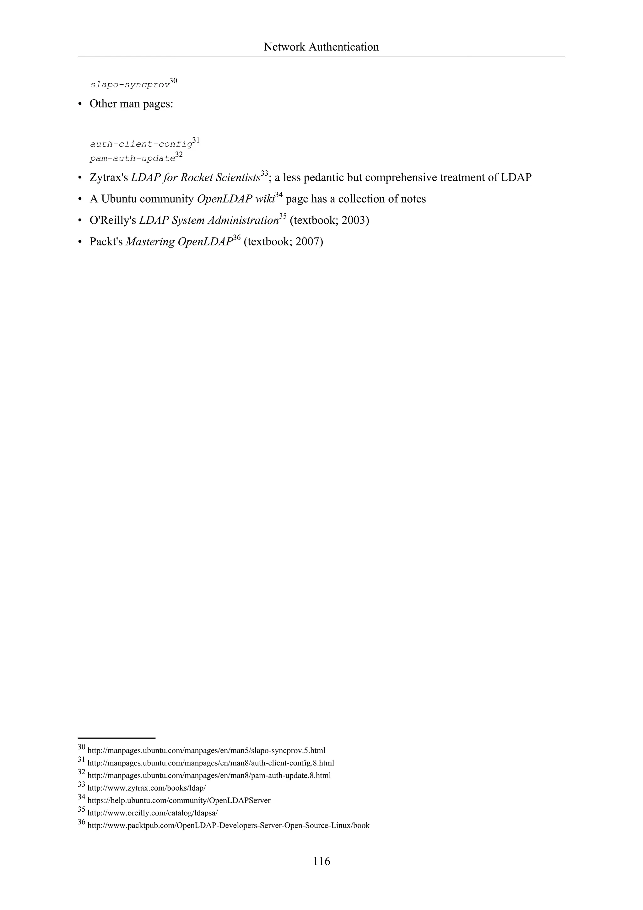 Network Authentication
slapo-syncprov30

• Other man pages:
auth-client-config31
pam-auth-update32

• Zytrax's LDAP for Rocket Scientists33; a less pedantic but comprehensive treatment of LDAP
• A Ubuntu community OpenLDAP wiki34 page has a collection of notes
• O'Reilly's LDAP System Administration35 (textbook; 2003)
• Packt's Mastering OpenLDAP36 (textbook; 2007)

30 http://manpages.ubuntu.com/manpages/en/man5/slapo-syncprov.5.html
31 http://manpages.ubuntu.com/manpages/en/man8/auth-client-config.8.html
32 http://manpages.ubuntu.com/manpages/en/man8/pam-auth-update.8.html
33 http://www.zytrax.com/books/ldap/
34 https://help.ubuntu.com/community/OpenLDAPServer
35 http://www.oreilly.com/catalog/ldapsa/
36 http://www.packtpub.com/OpenLDAP-Developers-Server-Open-Source-Linux/book

116

 
