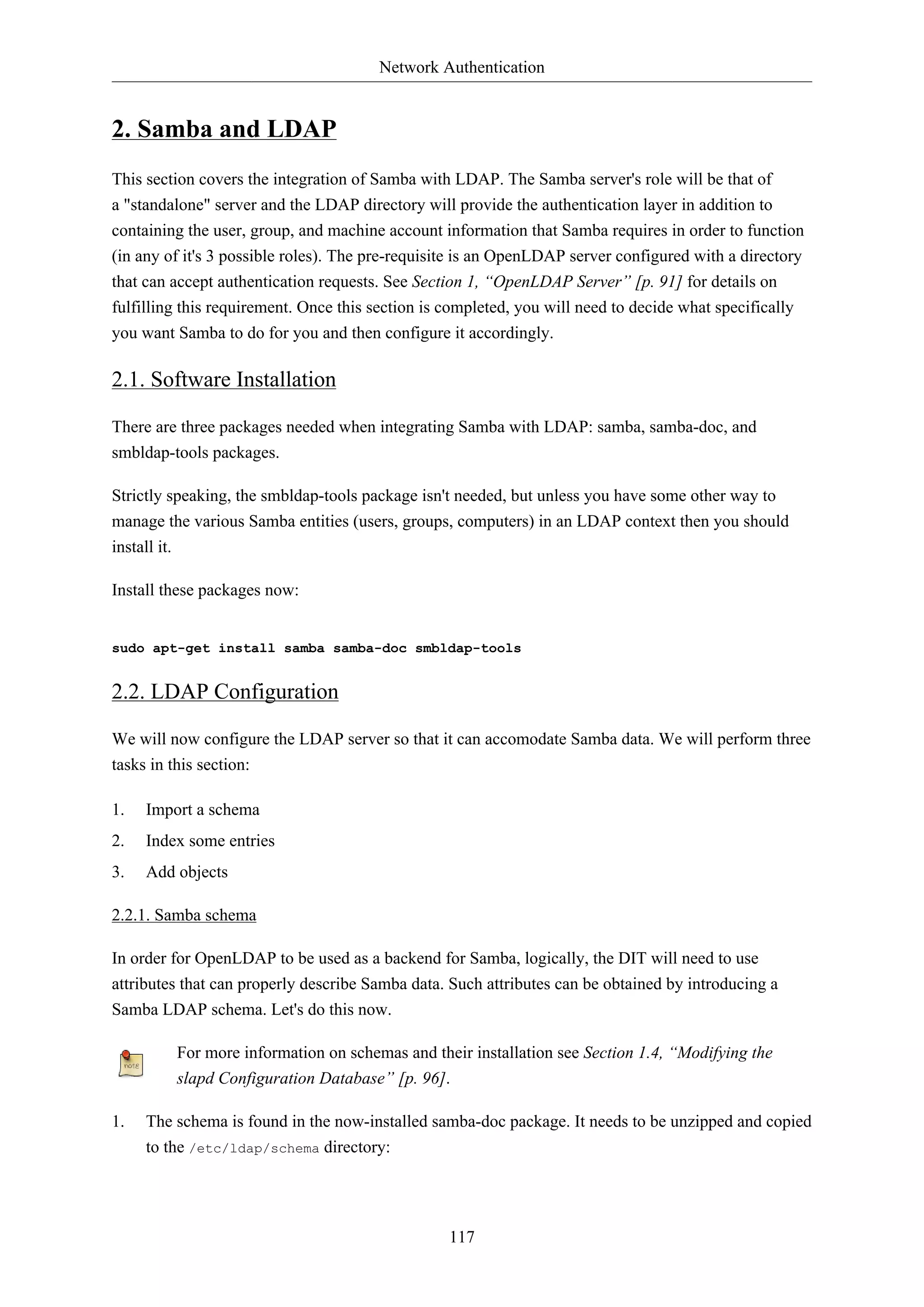 Network Authentication

2. Samba and LDAP
This section covers the integration of Samba with LDAP. The Samba server's role will be that of
a "standalone" server and the LDAP directory will provide the authentication layer in addition to
containing the user, group, and machine account information that Samba requires in order to function
(in any of it's 3 possible roles). The pre-requisite is an OpenLDAP server configured with a directory
that can accept authentication requests. See Section 1, “OpenLDAP Server” [p. 91] for details on
fulfilling this requirement. Once this section is completed, you will need to decide what specifically
you want Samba to do for you and then configure it accordingly.

2.1. Software Installation
There are three packages needed when integrating Samba with LDAP: samba, samba-doc, and
smbldap-tools packages.
Strictly speaking, the smbldap-tools package isn't needed, but unless you have some other way to
manage the various Samba entities (users, groups, computers) in an LDAP context then you should
install it.
Install these packages now:

sudo apt-get install samba samba-doc smbldap-tools

2.2. LDAP Configuration
We will now configure the LDAP server so that it can accomodate Samba data. We will perform three
tasks in this section:
1.

Import a schema

2.

Index some entries

3.

Add objects

2.2.1. Samba schema
In order for OpenLDAP to be used as a backend for Samba, logically, the DIT will need to use
attributes that can properly describe Samba data. Such attributes can be obtained by introducing a
Samba LDAP schema. Let's do this now.
For more information on schemas and their installation see Section 1.4, “Modifying the
slapd Configuration Database” [p. 96].
1.

The schema is found in the now-installed samba-doc package. It needs to be unzipped and copied
to the /etc/ldap/schema directory:

117

 