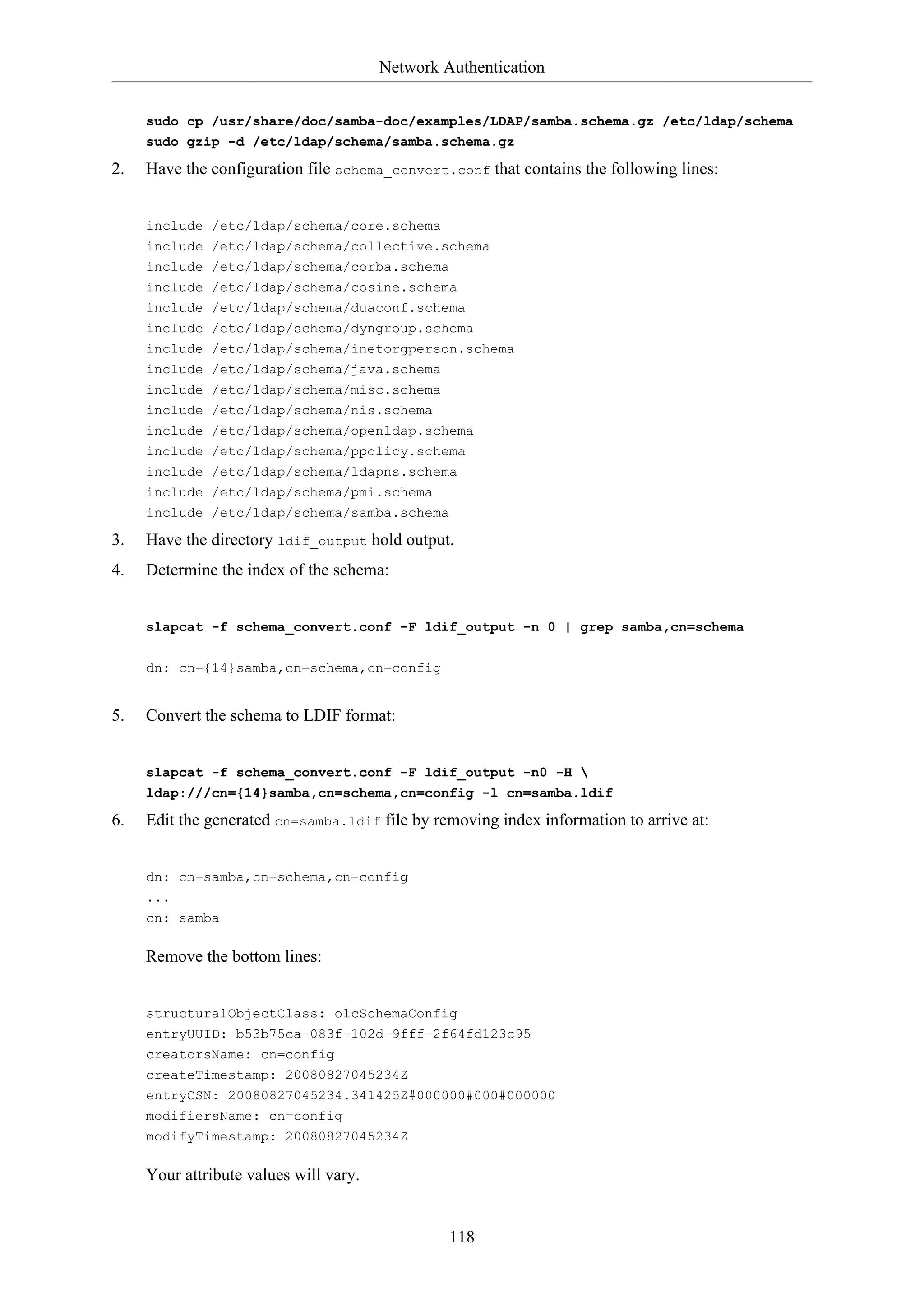 Network Authentication
sudo cp /usr/share/doc/samba-doc/examples/LDAP/samba.schema.gz /etc/ldap/schema
sudo gzip -d /etc/ldap/schema/samba.schema.gz

2.

Have the configuration file schema_convert.conf that contains the following lines:

include /etc/ldap/schema/core.schema
include
include
include
include

/etc/ldap/schema/collective.schema
/etc/ldap/schema/corba.schema
/etc/ldap/schema/cosine.schema
/etc/ldap/schema/duaconf.schema

include
include
include
include
include

/etc/ldap/schema/dyngroup.schema
/etc/ldap/schema/inetorgperson.schema
/etc/ldap/schema/java.schema
/etc/ldap/schema/misc.schema
/etc/ldap/schema/nis.schema

include
include
include
include
include

/etc/ldap/schema/openldap.schema
/etc/ldap/schema/ppolicy.schema
/etc/ldap/schema/ldapns.schema
/etc/ldap/schema/pmi.schema
/etc/ldap/schema/samba.schema

3.

Have the directory ldif_output hold output.

4.

Determine the index of the schema:

slapcat -f schema_convert.conf -F ldif_output -n 0 | grep samba,cn=schema
dn: cn={14}samba,cn=schema,cn=config

5.

Convert the schema to LDIF format:

slapcat -f schema_convert.conf -F ldif_output -n0 -H 
ldap:///cn={14}samba,cn=schema,cn=config -l cn=samba.ldif

6.

Edit the generated cn=samba.ldif file by removing index information to arrive at:

dn: cn=samba,cn=schema,cn=config
...
cn: samba

Remove the bottom lines:

structuralObjectClass: olcSchemaConfig
entryUUID: b53b75ca-083f-102d-9fff-2f64fd123c95
creatorsName: cn=config
createTimestamp: 20080827045234Z
entryCSN: 20080827045234.341425Z#000000#000#000000
modifiersName: cn=config
modifyTimestamp: 20080827045234Z

Your attribute values will vary.

118

 