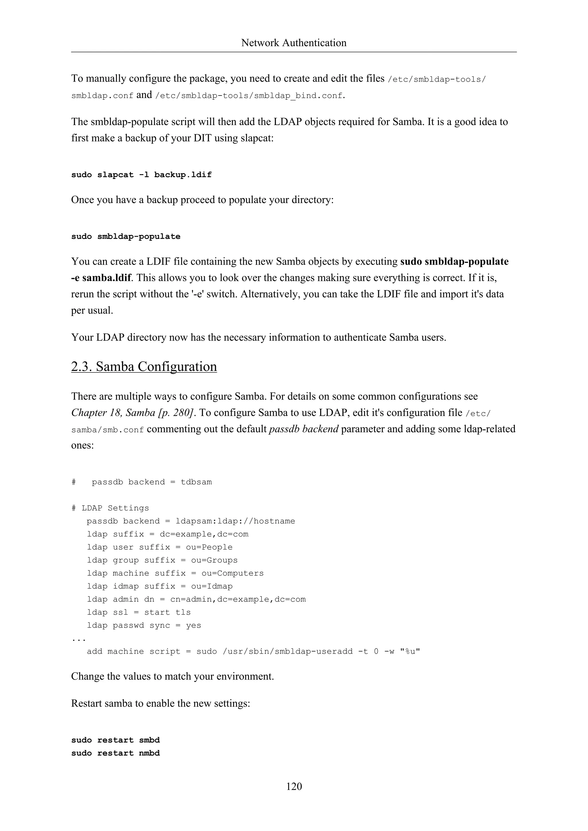 Network Authentication
To manually configure the package, you need to create and edit the files /etc/smbldap-tools/
smbldap.conf and /etc/smbldap-tools/smbldap_bind.conf.
The smbldap-populate script will then add the LDAP objects required for Samba. It is a good idea to
first make a backup of your DIT using slapcat:

sudo slapcat -l backup.ldif

Once you have a backup proceed to populate your directory:

sudo smbldap-populate

You can create a LDIF file containing the new Samba objects by executing sudo smbldap-populate
-e samba.ldif. This allows you to look over the changes making sure everything is correct. If it is,
rerun the script without the '-e' switch. Alternatively, you can take the LDIF file and import it's data
per usual.
Your LDAP directory now has the necessary information to authenticate Samba users.

2.3. Samba Configuration
There are multiple ways to configure Samba. For details on some common configurations see
Chapter 18, Samba [p. 280]. To configure Samba to use LDAP, edit it's configuration file /etc/
samba/smb.conf commenting out the default passdb backend parameter and adding some ldap-related
ones:

#

passdb backend = tdbsam

# LDAP Settings
passdb backend = ldapsam:ldap://hostname
ldap suffix = dc=example,dc=com
ldap user suffix = ou=People
ldap group suffix = ou=Groups
ldap machine suffix = ou=Computers
ldap idmap suffix = ou=Idmap
ldap admin dn = cn=admin,dc=example,dc=com
ldap ssl = start tls
ldap passwd sync = yes
...
add machine script = sudo /usr/sbin/smbldap-useradd -t 0 -w "%u"

Change the values to match your environment.
Restart samba to enable the new settings:

sudo restart smbd
sudo restart nmbd

120

 