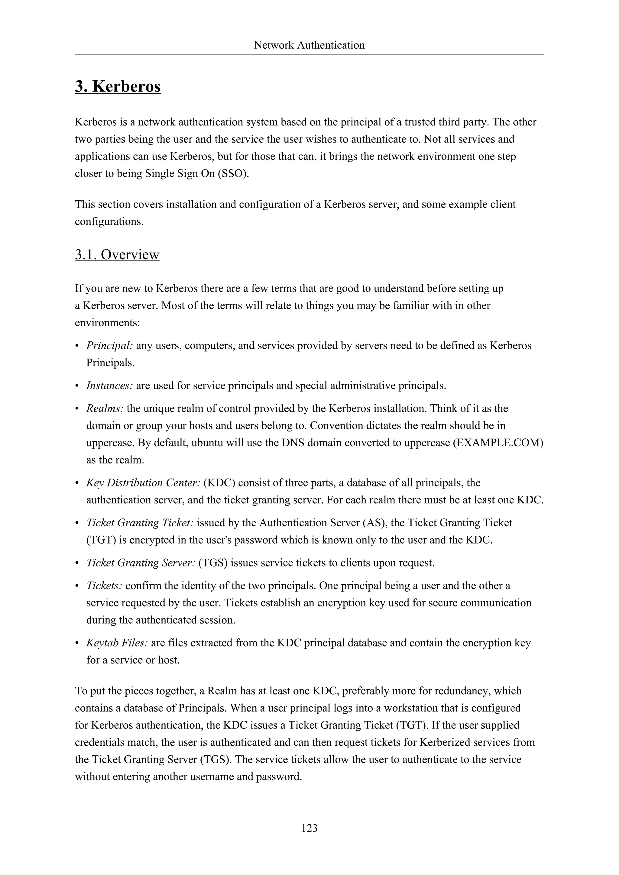 Network Authentication

3. Kerberos
Kerberos is a network authentication system based on the principal of a trusted third party. The other
two parties being the user and the service the user wishes to authenticate to. Not all services and
applications can use Kerberos, but for those that can, it brings the network environment one step
closer to being Single Sign On (SSO).
This section covers installation and configuration of a Kerberos server, and some example client
configurations.

3.1. Overview
If you are new to Kerberos there are a few terms that are good to understand before setting up
a Kerberos server. Most of the terms will relate to things you may be familiar with in other
environments:
• Principal: any users, computers, and services provided by servers need to be defined as Kerberos
Principals.
• Instances: are used for service principals and special administrative principals.
• Realms: the unique realm of control provided by the Kerberos installation. Think of it as the
domain or group your hosts and users belong to. Convention dictates the realm should be in
uppercase. By default, ubuntu will use the DNS domain converted to uppercase (EXAMPLE.COM)
as the realm.
• Key Distribution Center: (KDC) consist of three parts, a database of all principals, the
authentication server, and the ticket granting server. For each realm there must be at least one KDC.
• Ticket Granting Ticket: issued by the Authentication Server (AS), the Ticket Granting Ticket
(TGT) is encrypted in the user's password which is known only to the user and the KDC.
• Ticket Granting Server: (TGS) issues service tickets to clients upon request.
• Tickets: confirm the identity of the two principals. One principal being a user and the other a
service requested by the user. Tickets establish an encryption key used for secure communication
during the authenticated session.
• Keytab Files: are files extracted from the KDC principal database and contain the encryption key
for a service or host.
To put the pieces together, a Realm has at least one KDC, preferably more for redundancy, which
contains a database of Principals. When a user principal logs into a workstation that is configured
for Kerberos authentication, the KDC issues a Ticket Granting Ticket (TGT). If the user supplied
credentials match, the user is authenticated and can then request tickets for Kerberized services from
the Ticket Granting Server (TGS). The service tickets allow the user to authenticate to the service
without entering another username and password.

123

 