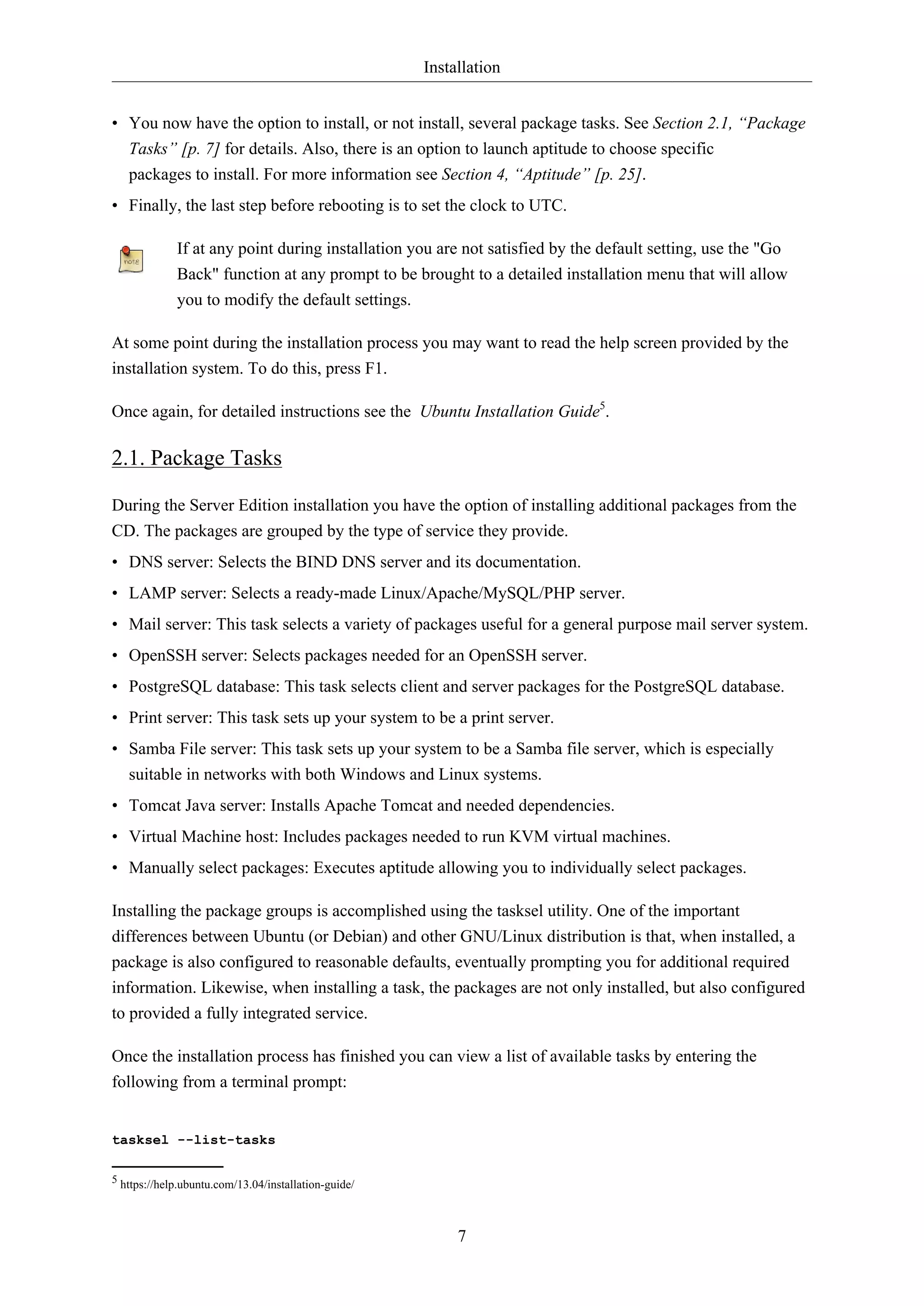 Installation
• You now have the option to install, or not install, several package tasks. See Section 2.1, “Package
Tasks” [p. 7] for details. Also, there is an option to launch aptitude to choose specific
packages to install. For more information see Section 4, “Aptitude” [p. 25].
• Finally, the last step before rebooting is to set the clock to UTC.
If at any point during installation you are not satisfied by the default setting, use the "Go
Back" function at any prompt to be brought to a detailed installation menu that will allow
you to modify the default settings.
At some point during the installation process you may want to read the help screen provided by the
installation system. To do this, press F1.
Once again, for detailed instructions see the Ubuntu Installation Guide5.

2.1. Package Tasks
During the Server Edition installation you have the option of installing additional packages from the
CD. The packages are grouped by the type of service they provide.
• DNS server: Selects the BIND DNS server and its documentation.
• LAMP server: Selects a ready-made Linux/Apache/MySQL/PHP server.
• Mail server: This task selects a variety of packages useful for a general purpose mail server system.
• OpenSSH server: Selects packages needed for an OpenSSH server.
• PostgreSQL database: This task selects client and server packages for the PostgreSQL database.
• Print server: This task sets up your system to be a print server.
• Samba File server: This task sets up your system to be a Samba file server, which is especially
suitable in networks with both Windows and Linux systems.
• Tomcat Java server: Installs Apache Tomcat and needed dependencies.
• Virtual Machine host: Includes packages needed to run KVM virtual machines.
• Manually select packages: Executes aptitude allowing you to individually select packages.
Installing the package groups is accomplished using the tasksel utility. One of the important
differences between Ubuntu (or Debian) and other GNU/Linux distribution is that, when installed, a
package is also configured to reasonable defaults, eventually prompting you for additional required
information. Likewise, when installing a task, the packages are not only installed, but also configured
to provided a fully integrated service.
Once the installation process has finished you can view a list of available tasks by entering the
following from a terminal prompt:

tasksel --list-tasks
5 https://help.ubuntu.com/13.04/installation-guide/

7

 