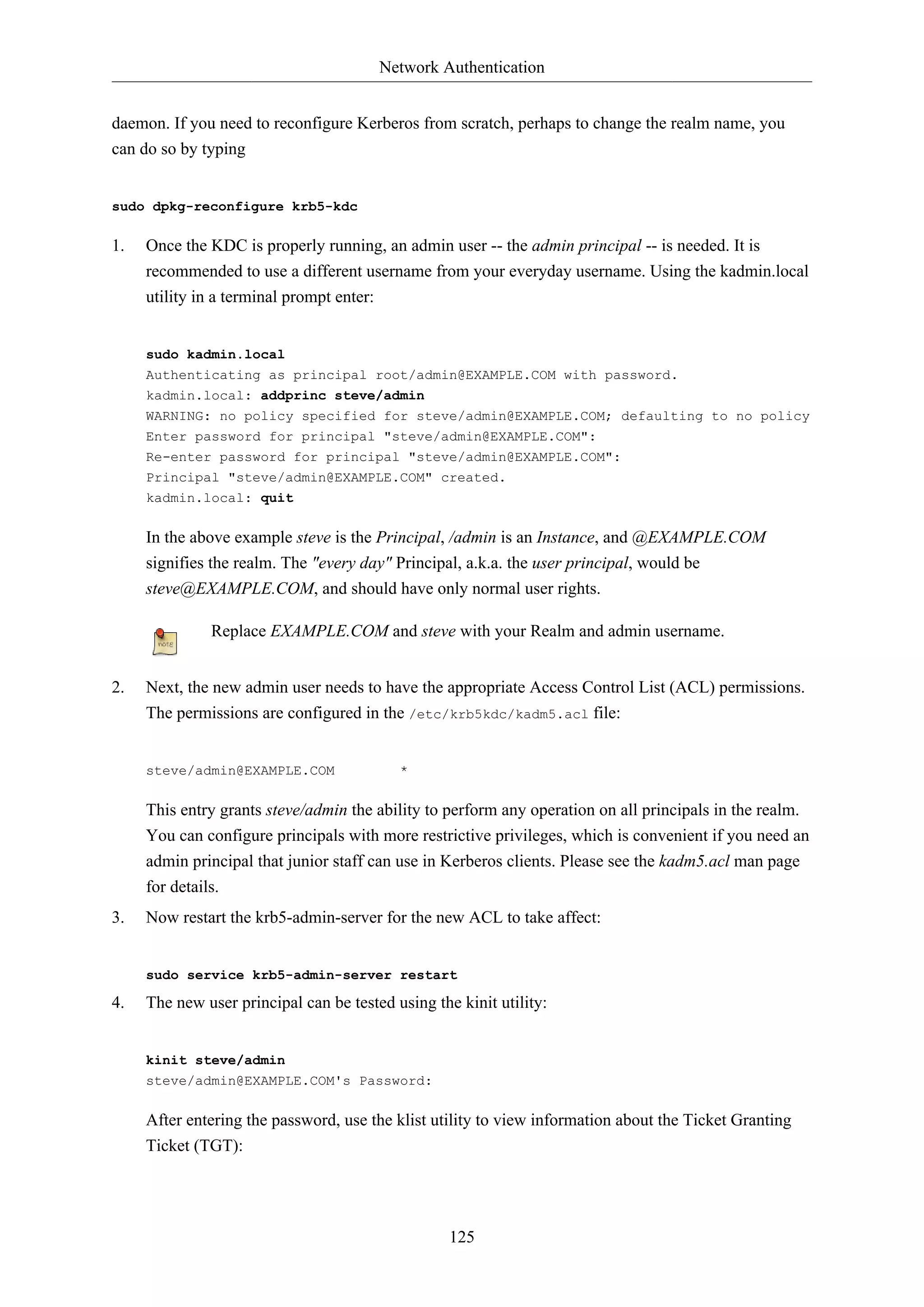 Network Authentication
daemon. If you need to reconfigure Kerberos from scratch, perhaps to change the realm name, you
can do so by typing

sudo dpkg-reconfigure krb5-kdc

1.

Once the KDC is properly running, an admin user -- the admin principal -- is needed. It is
recommended to use a different username from your everyday username. Using the kadmin.local
utility in a terminal prompt enter:

sudo kadmin.local
Authenticating as principal root/admin@EXAMPLE.COM with password.
kadmin.local: addprinc steve/admin
WARNING: no policy specified for steve/admin@EXAMPLE.COM; defaulting to no policy
Enter password for principal "steve/admin@EXAMPLE.COM":
Re-enter password for principal "steve/admin@EXAMPLE.COM":
Principal "steve/admin@EXAMPLE.COM" created.
kadmin.local: quit

In the above example steve is the Principal, /admin is an Instance, and @EXAMPLE.COM
signifies the realm. The "every day" Principal, a.k.a. the user principal, would be
steve@EXAMPLE.COM, and should have only normal user rights.
Replace EXAMPLE.COM and steve with your Realm and admin username.
2.

Next, the new admin user needs to have the appropriate Access Control List (ACL) permissions.
The permissions are configured in the /etc/krb5kdc/kadm5.acl file:

steve/admin@EXAMPLE.COM

*

This entry grants steve/admin the ability to perform any operation on all principals in the realm.
You can configure principals with more restrictive privileges, which is convenient if you need an
admin principal that junior staff can use in Kerberos clients. Please see the kadm5.acl man page
for details.
3.

Now restart the krb5-admin-server for the new ACL to take affect:

sudo service krb5-admin-server restart

4.

The new user principal can be tested using the kinit utility:

kinit steve/admin
steve/admin@EXAMPLE.COM's Password:

After entering the password, use the klist utility to view information about the Ticket Granting
Ticket (TGT):

125

 
