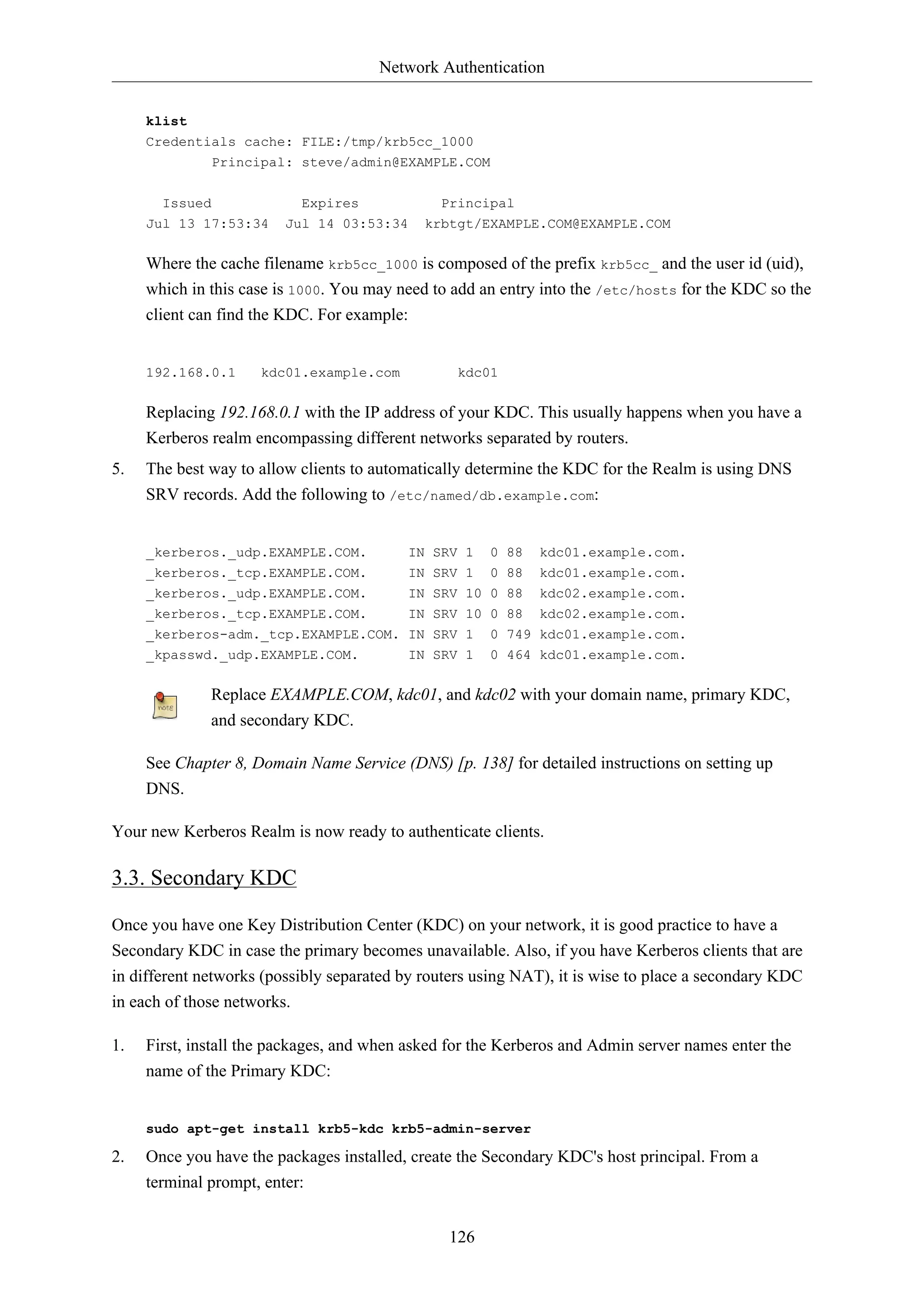 Network Authentication
klist
Credentials cache: FILE:/tmp/krb5cc_1000
Principal: steve/admin@EXAMPLE.COM
Issued

Expires

Jul 13 17:53:34

Principal

Jul 14 03:53:34

krbtgt/EXAMPLE.COM@EXAMPLE.COM

Where the cache filename krb5cc_1000 is composed of the prefix krb5cc_ and the user id (uid),
which in this case is 1000. You may need to add an entry into the /etc/hosts for the KDC so the
client can find the KDC. For example:

192.168.0.1

kdc01.example.com

kdc01

Replacing 192.168.0.1 with the IP address of your KDC. This usually happens when you have a
Kerberos realm encompassing different networks separated by routers.
5.

The best way to allow clients to automatically determine the KDC for the Realm is using DNS
SRV records. Add the following to /etc/named/db.example.com:

_kerberos._udp.EXAMPLE.COM.

IN SRV 1

0 88

kdc01.example.com.

_kerberos._tcp.EXAMPLE.COM.

IN SRV 1

0 88

kdc01.example.com.

_kerberos._udp.EXAMPLE.COM.
_kerberos._tcp.EXAMPLE.COM.

IN SRV 10 0 88
IN SRV 10 0 88

kdc02.example.com.
kdc02.example.com.

_kerberos-adm._tcp.EXAMPLE.COM. IN SRV 1
_kpasswd._udp.EXAMPLE.COM.
IN SRV 1

0 749 kdc01.example.com.
0 464 kdc01.example.com.

Replace EXAMPLE.COM, kdc01, and kdc02 with your domain name, primary KDC,
and secondary KDC.
See Chapter 8, Domain Name Service (DNS) [p. 138] for detailed instructions on setting up
DNS.
Your new Kerberos Realm is now ready to authenticate clients.

3.3. Secondary KDC
Once you have one Key Distribution Center (KDC) on your network, it is good practice to have a
Secondary KDC in case the primary becomes unavailable. Also, if you have Kerberos clients that are
in different networks (possibly separated by routers using NAT), it is wise to place a secondary KDC
in each of those networks.
1.

First, install the packages, and when asked for the Kerberos and Admin server names enter the
name of the Primary KDC:

sudo apt-get install krb5-kdc krb5-admin-server

2.

Once you have the packages installed, create the Secondary KDC's host principal. From a
terminal prompt, enter:
126

 