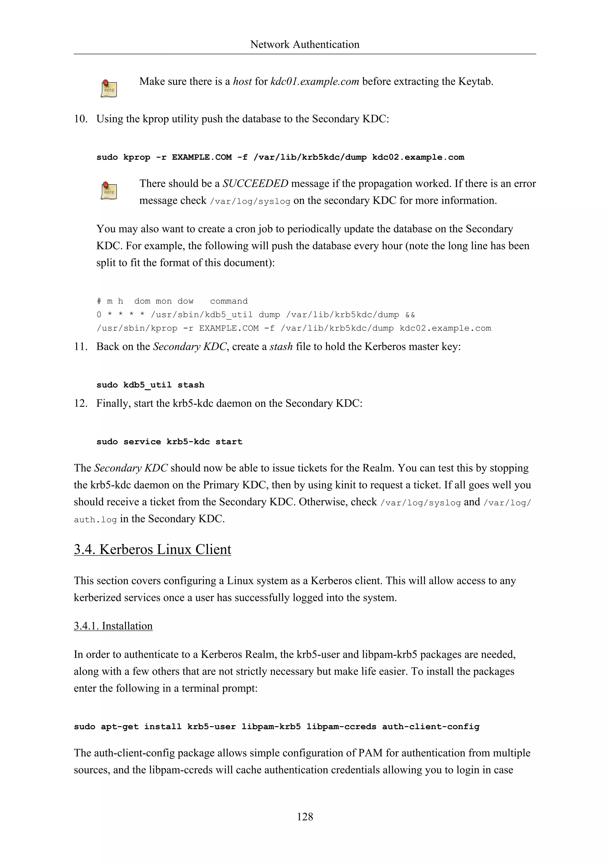Network Authentication
Make sure there is a host for kdc01.example.com before extracting the Keytab.
10. Using the kprop utility push the database to the Secondary KDC:

sudo kprop -r EXAMPLE.COM -f /var/lib/krb5kdc/dump kdc02.example.com

There should be a SUCCEEDED message if the propagation worked. If there is an error
message check /var/log/syslog on the secondary KDC for more information.
You may also want to create a cron job to periodically update the database on the Secondary
KDC. For example, the following will push the database every hour (note the long line has been
split to fit the format of this document):

# m h dom mon dow
command
0 * * * * /usr/sbin/kdb5_util dump /var/lib/krb5kdc/dump &&
/usr/sbin/kprop -r EXAMPLE.COM -f /var/lib/krb5kdc/dump kdc02.example.com

11. Back on the Secondary KDC, create a stash file to hold the Kerberos master key:

sudo kdb5_util stash

12. Finally, start the krb5-kdc daemon on the Secondary KDC:

sudo service krb5-kdc start

The Secondary KDC should now be able to issue tickets for the Realm. You can test this by stopping
the krb5-kdc daemon on the Primary KDC, then by using kinit to request a ticket. If all goes well you
should receive a ticket from the Secondary KDC. Otherwise, check /var/log/syslog and /var/log/
auth.log in the Secondary KDC.

3.4. Kerberos Linux Client
This section covers configuring a Linux system as a Kerberos client. This will allow access to any
kerberized services once a user has successfully logged into the system.
3.4.1. Installation
In order to authenticate to a Kerberos Realm, the krb5-user and libpam-krb5 packages are needed,
along with a few others that are not strictly necessary but make life easier. To install the packages
enter the following in a terminal prompt:

sudo apt-get install krb5-user libpam-krb5 libpam-ccreds auth-client-config

The auth-client-config package allows simple configuration of PAM for authentication from multiple
sources, and the libpam-ccreds will cache authentication credentials allowing you to login in case

128

 