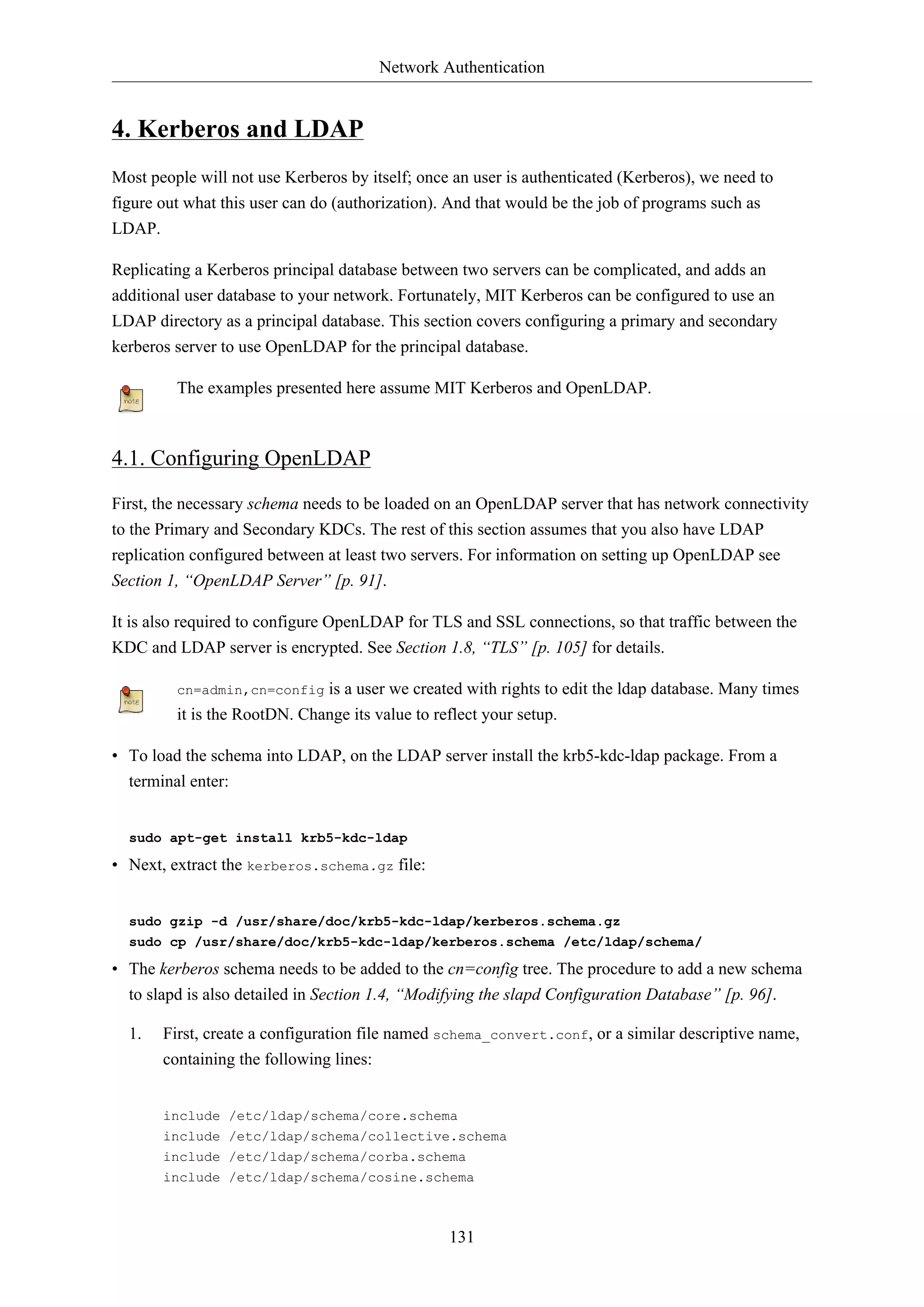 Network Authentication

4. Kerberos and LDAP
Most people will not use Kerberos by itself; once an user is authenticated (Kerberos), we need to
figure out what this user can do (authorization). And that would be the job of programs such as
LDAP.
Replicating a Kerberos principal database between two servers can be complicated, and adds an
additional user database to your network. Fortunately, MIT Kerberos can be configured to use an
LDAP directory as a principal database. This section covers configuring a primary and secondary
kerberos server to use OpenLDAP for the principal database.
The examples presented here assume MIT Kerberos and OpenLDAP.

4.1. Configuring OpenLDAP
First, the necessary schema needs to be loaded on an OpenLDAP server that has network connectivity
to the Primary and Secondary KDCs. The rest of this section assumes that you also have LDAP
replication configured between at least two servers. For information on setting up OpenLDAP see
Section 1, “OpenLDAP Server” [p. 91].
It is also required to configure OpenLDAP for TLS and SSL connections, so that traffic between the
KDC and LDAP server is encrypted. See Section 1.8, “TLS” [p. 105] for details.
is a user we created with rights to edit the ldap database. Many times
it is the RootDN. Change its value to reflect your setup.
cn=admin,cn=config

• To load the schema into LDAP, on the LDAP server install the krb5-kdc-ldap package. From a
terminal enter:

sudo apt-get install krb5-kdc-ldap

• Next, extract the kerberos.schema.gz file:

sudo gzip -d /usr/share/doc/krb5-kdc-ldap/kerberos.schema.gz
sudo cp /usr/share/doc/krb5-kdc-ldap/kerberos.schema /etc/ldap/schema/

• The kerberos schema needs to be added to the cn=config tree. The procedure to add a new schema
to slapd is also detailed in Section 1.4, “Modifying the slapd Configuration Database” [p. 96].
1.

First, create a configuration file named schema_convert.conf, or a similar descriptive name,
containing the following lines:

include /etc/ldap/schema/core.schema
include /etc/ldap/schema/collective.schema
include /etc/ldap/schema/corba.schema
include /etc/ldap/schema/cosine.schema

131

 