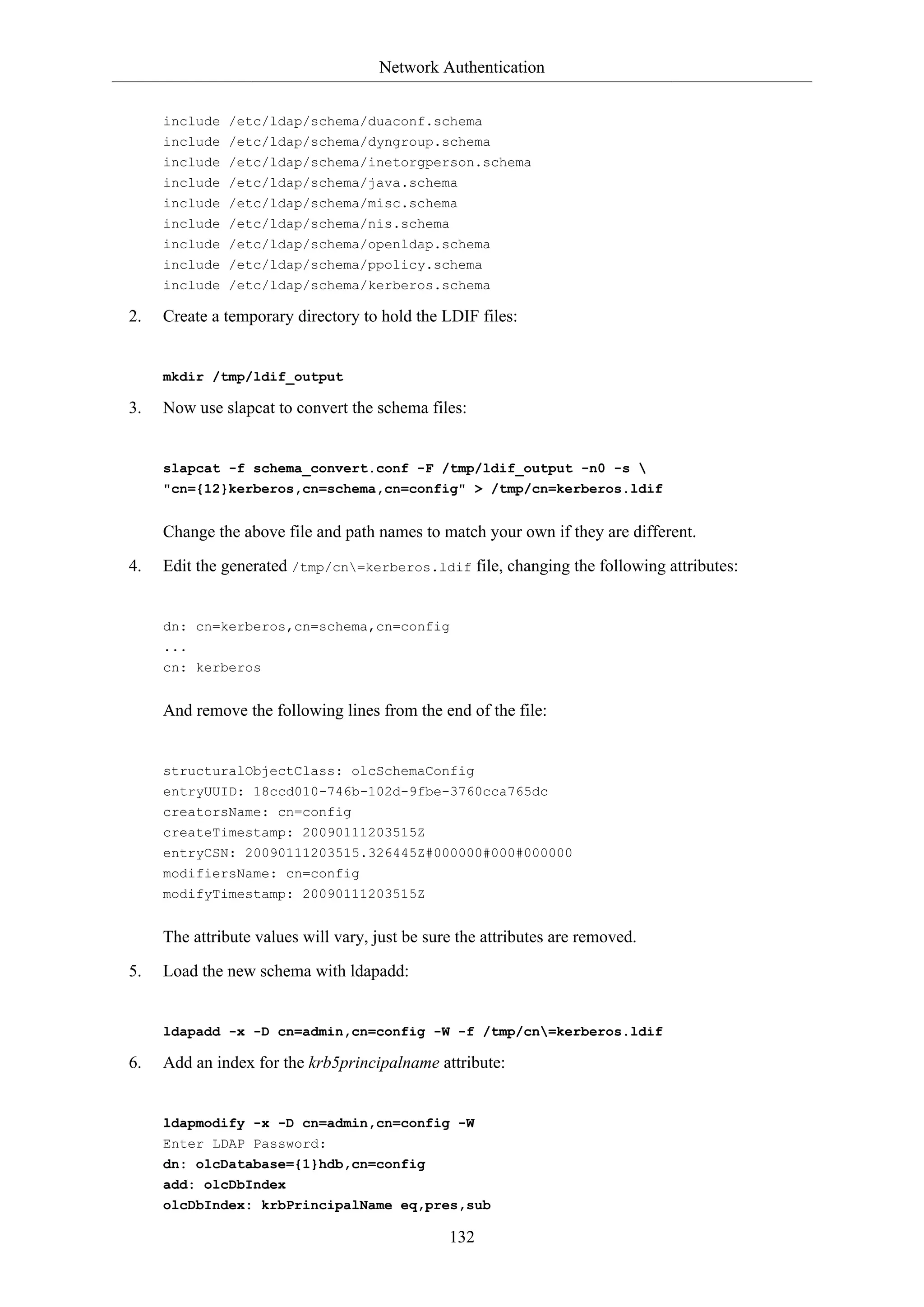 Network Authentication
include /etc/ldap/schema/duaconf.schema
include /etc/ldap/schema/dyngroup.schema
include /etc/ldap/schema/inetorgperson.schema
include /etc/ldap/schema/java.schema
include /etc/ldap/schema/misc.schema
include /etc/ldap/schema/nis.schema
include /etc/ldap/schema/openldap.schema
include /etc/ldap/schema/ppolicy.schema
include /etc/ldap/schema/kerberos.schema

2.

Create a temporary directory to hold the LDIF files:

mkdir /tmp/ldif_output

3.

Now use slapcat to convert the schema files:

slapcat -f schema_convert.conf -F /tmp/ldif_output -n0 -s 
"cn={12}kerberos,cn=schema,cn=config" > /tmp/cn=kerberos.ldif

Change the above file and path names to match your own if they are different.
4.

Edit the generated /tmp/cn=kerberos.ldif file, changing the following attributes:

dn: cn=kerberos,cn=schema,cn=config
...
cn: kerberos

And remove the following lines from the end of the file:

structuralObjectClass: olcSchemaConfig
entryUUID: 18ccd010-746b-102d-9fbe-3760cca765dc
creatorsName: cn=config
createTimestamp: 20090111203515Z
entryCSN: 20090111203515.326445Z#000000#000#000000
modifiersName: cn=config
modifyTimestamp: 20090111203515Z

The attribute values will vary, just be sure the attributes are removed.
5.

Load the new schema with ldapadd:

ldapadd -x -D cn=admin,cn=config -W -f /tmp/cn=kerberos.ldif

6.

Add an index for the krb5principalname attribute:

ldapmodify -x -D cn=admin,cn=config -W
Enter LDAP Password:
dn: olcDatabase={1}hdb,cn=config
add: olcDbIndex
olcDbIndex: krbPrincipalName eq,pres,sub

132

 