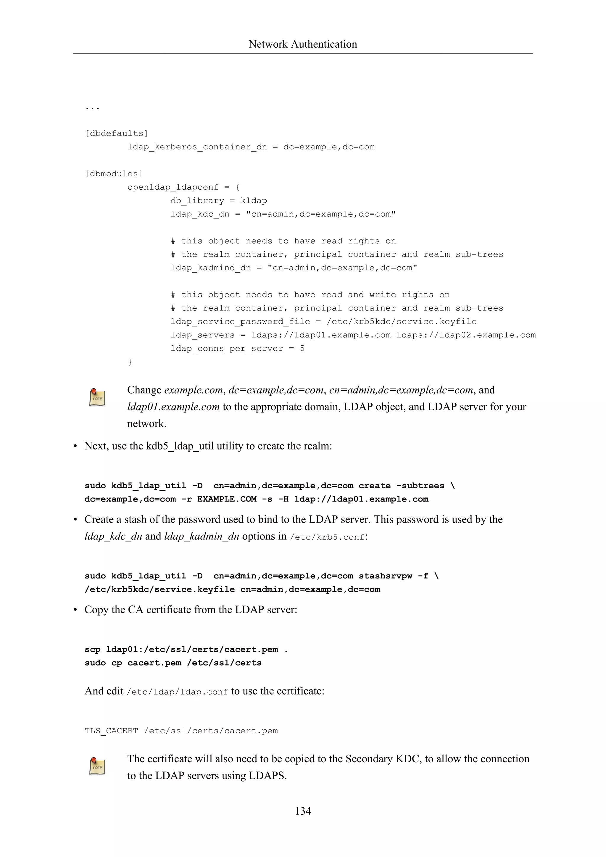 Network Authentication

...
[dbdefaults]
ldap_kerberos_container_dn = dc=example,dc=com
[dbmodules]
openldap_ldapconf = {
db_library = kldap
ldap_kdc_dn = "cn=admin,dc=example,dc=com"
# this object needs to have read rights on
# the realm container, principal container and realm sub-trees
ldap_kadmind_dn = "cn=admin,dc=example,dc=com"
# this object needs to have read and write rights on
# the realm container, principal container and realm sub-trees
ldap_service_password_file = /etc/krb5kdc/service.keyfile
ldap_servers = ldaps://ldap01.example.com ldaps://ldap02.example.com
ldap_conns_per_server = 5
}

Change example.com, dc=example,dc=com, cn=admin,dc=example,dc=com, and
ldap01.example.com to the appropriate domain, LDAP object, and LDAP server for your
network.
• Next, use the kdb5_ldap_util utility to create the realm:

sudo kdb5_ldap_util -D

cn=admin,dc=example,dc=com create -subtrees 

dc=example,dc=com -r EXAMPLE.COM -s -H ldap://ldap01.example.com

• Create a stash of the password used to bind to the LDAP server. This password is used by the
ldap_kdc_dn and ldap_kadmin_dn options in /etc/krb5.conf:

sudo kdb5_ldap_util -D

cn=admin,dc=example,dc=com stashsrvpw -f 

/etc/krb5kdc/service.keyfile cn=admin,dc=example,dc=com

• Copy the CA certificate from the LDAP server:

scp ldap01:/etc/ssl/certs/cacert.pem .
sudo cp cacert.pem /etc/ssl/certs

And edit /etc/ldap/ldap.conf to use the certificate:

TLS_CACERT /etc/ssl/certs/cacert.pem

The certificate will also need to be copied to the Secondary KDC, to allow the connection
to the LDAP servers using LDAPS.
134

 
