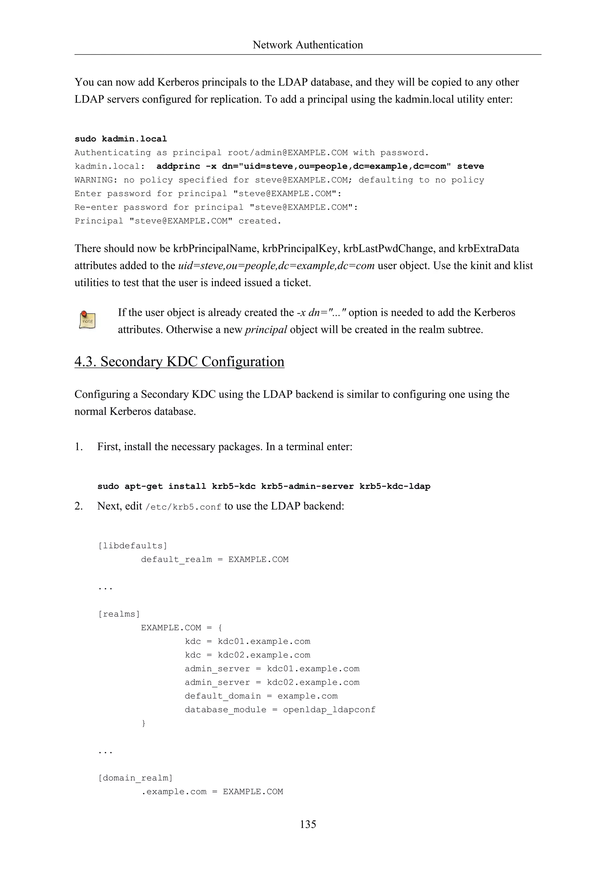 Network Authentication
You can now add Kerberos principals to the LDAP database, and they will be copied to any other
LDAP servers configured for replication. To add a principal using the kadmin.local utility enter:

sudo kadmin.local
Authenticating as principal root/admin@EXAMPLE.COM with password.
kadmin.local: addprinc -x dn="uid=steve,ou=people,dc=example,dc=com" steve
WARNING: no policy specified for steve@EXAMPLE.COM; defaulting to no policy
Enter password for principal "steve@EXAMPLE.COM":
Re-enter password for principal "steve@EXAMPLE.COM":
Principal "steve@EXAMPLE.COM" created.

There should now be krbPrincipalName, krbPrincipalKey, krbLastPwdChange, and krbExtraData
attributes added to the uid=steve,ou=people,dc=example,dc=com user object. Use the kinit and klist
utilities to test that the user is indeed issued a ticket.
If the user object is already created the -x dn="..." option is needed to add the Kerberos
attributes. Otherwise a new principal object will be created in the realm subtree.

4.3. Secondary KDC Configuration
Configuring a Secondary KDC using the LDAP backend is similar to configuring one using the
normal Kerberos database.
1.

First, install the necessary packages. In a terminal enter:

sudo apt-get install krb5-kdc krb5-admin-server krb5-kdc-ldap

2.

Next, edit /etc/krb5.conf to use the LDAP backend:

[libdefaults]
default_realm = EXAMPLE.COM
...
[realms]
EXAMPLE.COM = {
kdc = kdc01.example.com
kdc = kdc02.example.com
admin_server = kdc01.example.com
admin_server = kdc02.example.com
default_domain = example.com
database_module = openldap_ldapconf
}
...
[domain_realm]
.example.com = EXAMPLE.COM

135

 