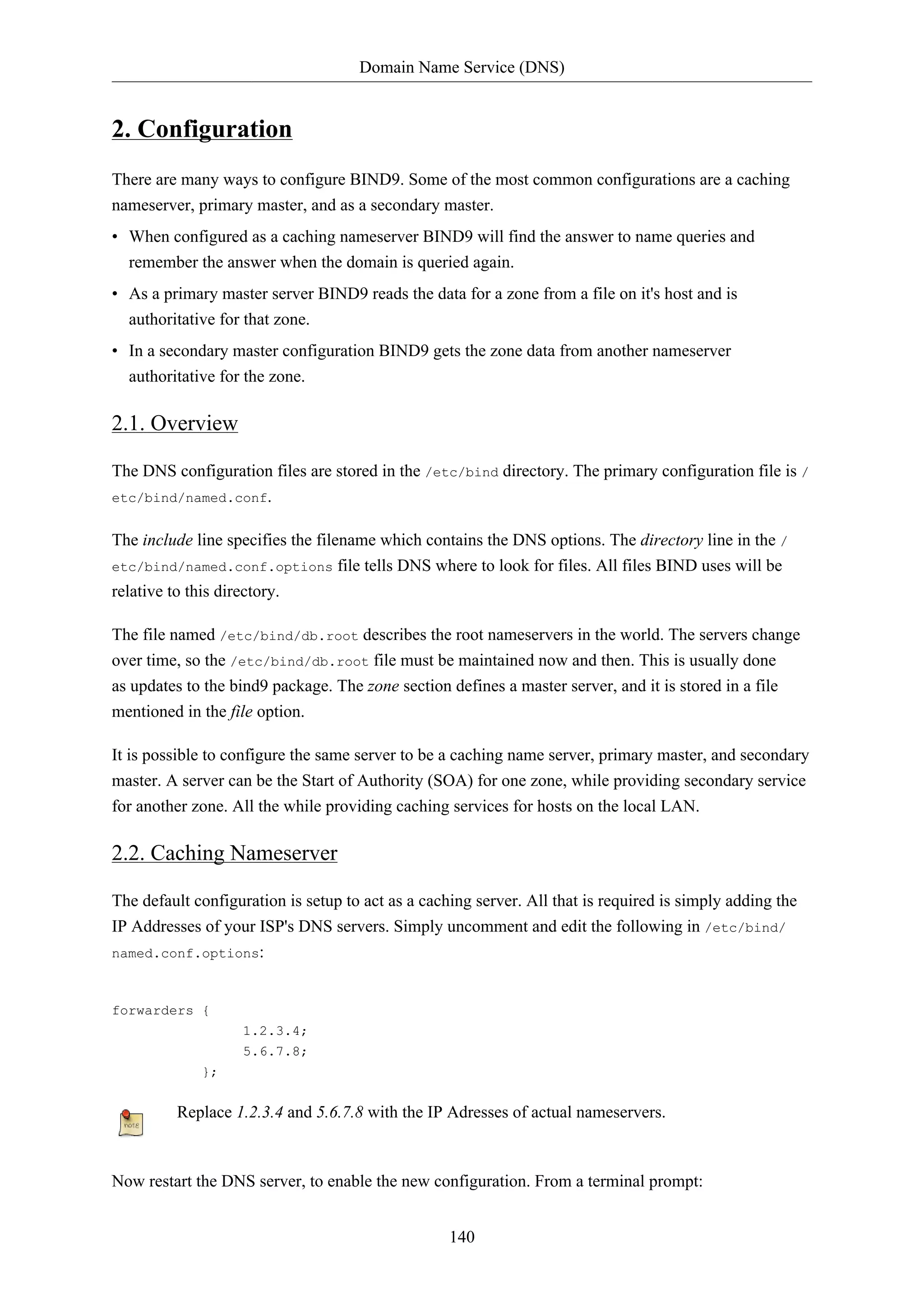 Domain Name Service (DNS)

2. Configuration
There are many ways to configure BIND9. Some of the most common configurations are a caching
nameserver, primary master, and as a secondary master.
• When configured as a caching nameserver BIND9 will find the answer to name queries and
remember the answer when the domain is queried again.
• As a primary master server BIND9 reads the data for a zone from a file on it's host and is
authoritative for that zone.
• In a secondary master configuration BIND9 gets the zone data from another nameserver
authoritative for the zone.

2.1. Overview
The DNS configuration files are stored in the /etc/bind directory. The primary configuration file is /
etc/bind/named.conf.
The include line specifies the filename which contains the DNS options. The directory line in the /
etc/bind/named.conf.options file tells DNS where to look for files. All files BIND uses will be
relative to this directory.
The file named /etc/bind/db.root describes the root nameservers in the world. The servers change
over time, so the /etc/bind/db.root file must be maintained now and then. This is usually done
as updates to the bind9 package. The zone section defines a master server, and it is stored in a file
mentioned in the file option.
It is possible to configure the same server to be a caching name server, primary master, and secondary
master. A server can be the Start of Authority (SOA) for one zone, while providing secondary service
for another zone. All the while providing caching services for hosts on the local LAN.

2.2. Caching Nameserver
The default configuration is setup to act as a caching server. All that is required is simply adding the
IP Addresses of your ISP's DNS servers. Simply uncomment and edit the following in /etc/bind/
named.conf.options:

forwarders {
1.2.3.4;
5.6.7.8;
};

Replace 1.2.3.4 and 5.6.7.8 with the IP Adresses of actual nameservers.

Now restart the DNS server, to enable the new configuration. From a terminal prompt:
140

 