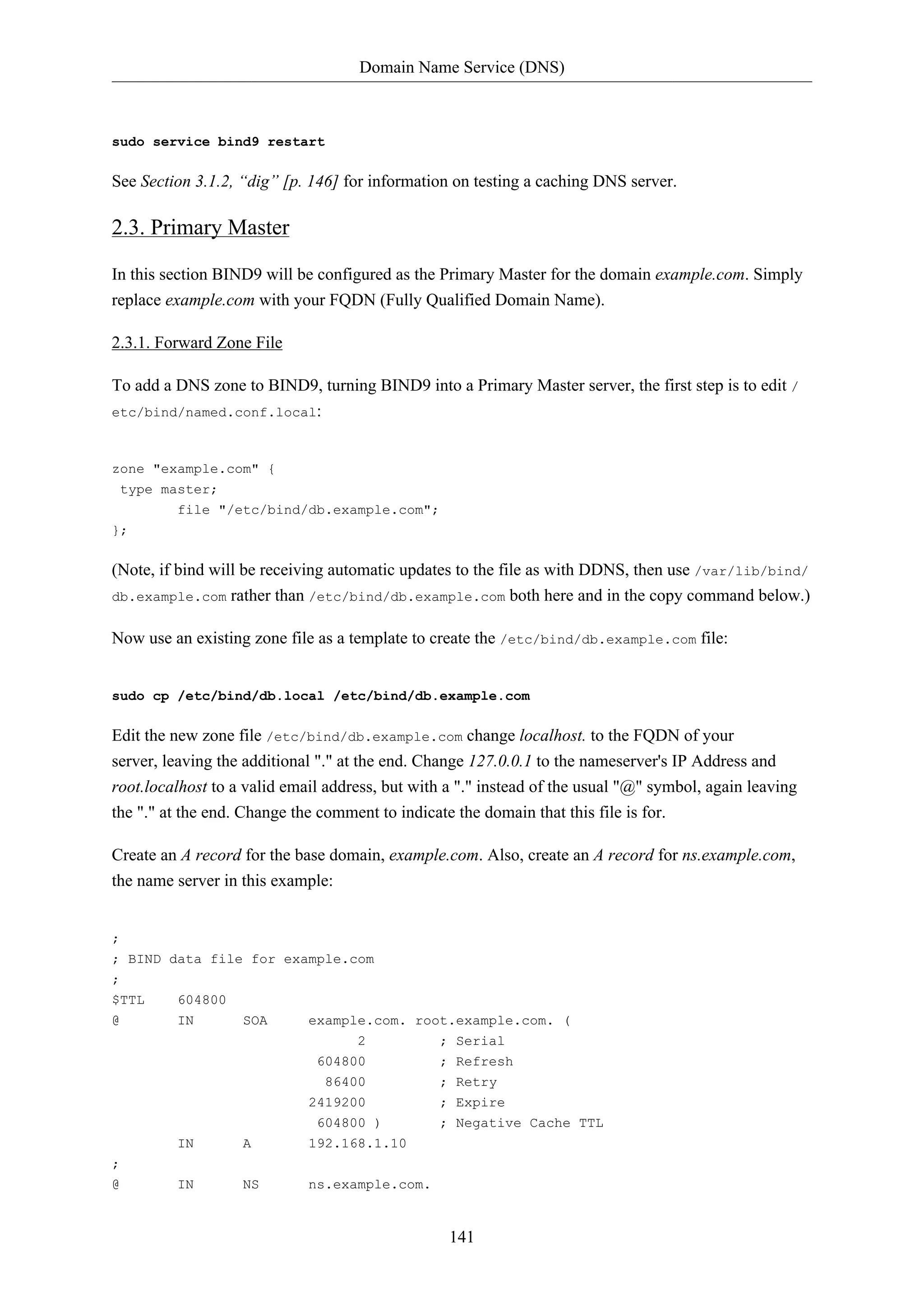 Domain Name Service (DNS)

sudo service bind9 restart

See Section 3.1.2, “dig” [p. 146] for information on testing a caching DNS server.

2.3. Primary Master
In this section BIND9 will be configured as the Primary Master for the domain example.com. Simply
replace example.com with your FQDN (Fully Qualified Domain Name).
2.3.1. Forward Zone File
To add a DNS zone to BIND9, turning BIND9 into a Primary Master server, the first step is to edit /
etc/bind/named.conf.local:

zone "example.com" {
type master;
file "/etc/bind/db.example.com";
};

(Note, if bind will be receiving automatic updates to the file as with DDNS, then use /var/lib/bind/
db.example.com rather than /etc/bind/db.example.com both here and in the copy command below.)
Now use an existing zone file as a template to create the /etc/bind/db.example.com file:

sudo cp /etc/bind/db.local /etc/bind/db.example.com

Edit the new zone file /etc/bind/db.example.com change localhost. to the FQDN of your
server, leaving the additional "." at the end. Change 127.0.0.1 to the nameserver's IP Address and
root.localhost to a valid email address, but with a "." instead of the usual "@" symbol, again leaving
the "." at the end. Change the comment to indicate the domain that this file is for.
Create an A record for the base domain, example.com. Also, create an A record for ns.example.com,
the name server in this example:

;
; BIND data file for example.com
;
$TTL

604800

@

IN

SOA

example.com. root.example.com. (
2
; Serial
604800
86400

; Refresh
; Retry

2419200

; Expire
; Negative Cache TTL

IN

A

604800 )
192.168.1.10

IN

NS

ns.example.com.

;
@

141

 