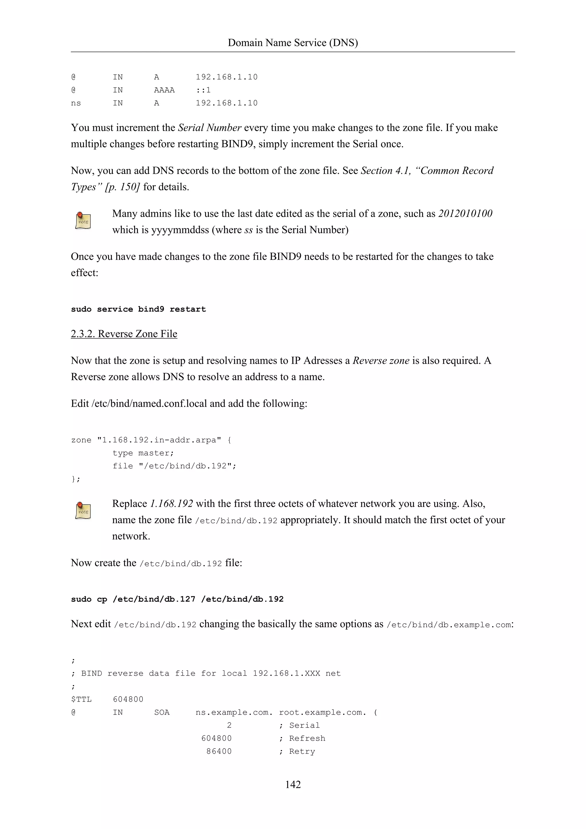 Domain Name Service (DNS)
@

IN

A

192.168.1.10

@
ns

IN
IN

AAAA
A

::1
192.168.1.10

You must increment the Serial Number every time you make changes to the zone file. If you make
multiple changes before restarting BIND9, simply increment the Serial once.
Now, you can add DNS records to the bottom of the zone file. See Section 4.1, “Common Record
Types” [p. 150] for details.
Many admins like to use the last date edited as the serial of a zone, such as 2012010100
which is yyyymmddss (where ss is the Serial Number)
Once you have made changes to the zone file BIND9 needs to be restarted for the changes to take
effect:

sudo service bind9 restart

2.3.2. Reverse Zone File
Now that the zone is setup and resolving names to IP Adresses a Reverse zone is also required. A
Reverse zone allows DNS to resolve an address to a name.
Edit /etc/bind/named.conf.local and add the following:

zone "1.168.192.in-addr.arpa" {
type master;
file "/etc/bind/db.192";
};

Replace 1.168.192 with the first three octets of whatever network you are using. Also,
name the zone file /etc/bind/db.192 appropriately. It should match the first octet of your
network.
Now create the /etc/bind/db.192 file:

sudo cp /etc/bind/db.127 /etc/bind/db.192

Next edit /etc/bind/db.192 changing the basically the same options as /etc/bind/db.example.com:

;
; BIND reverse data file for local 192.168.1.XXX net
;
$TTL

604800

@

IN

SOA

ns.example.com. root.example.com. (
2
; Serial
604800
86400

; Refresh
; Retry

142

 