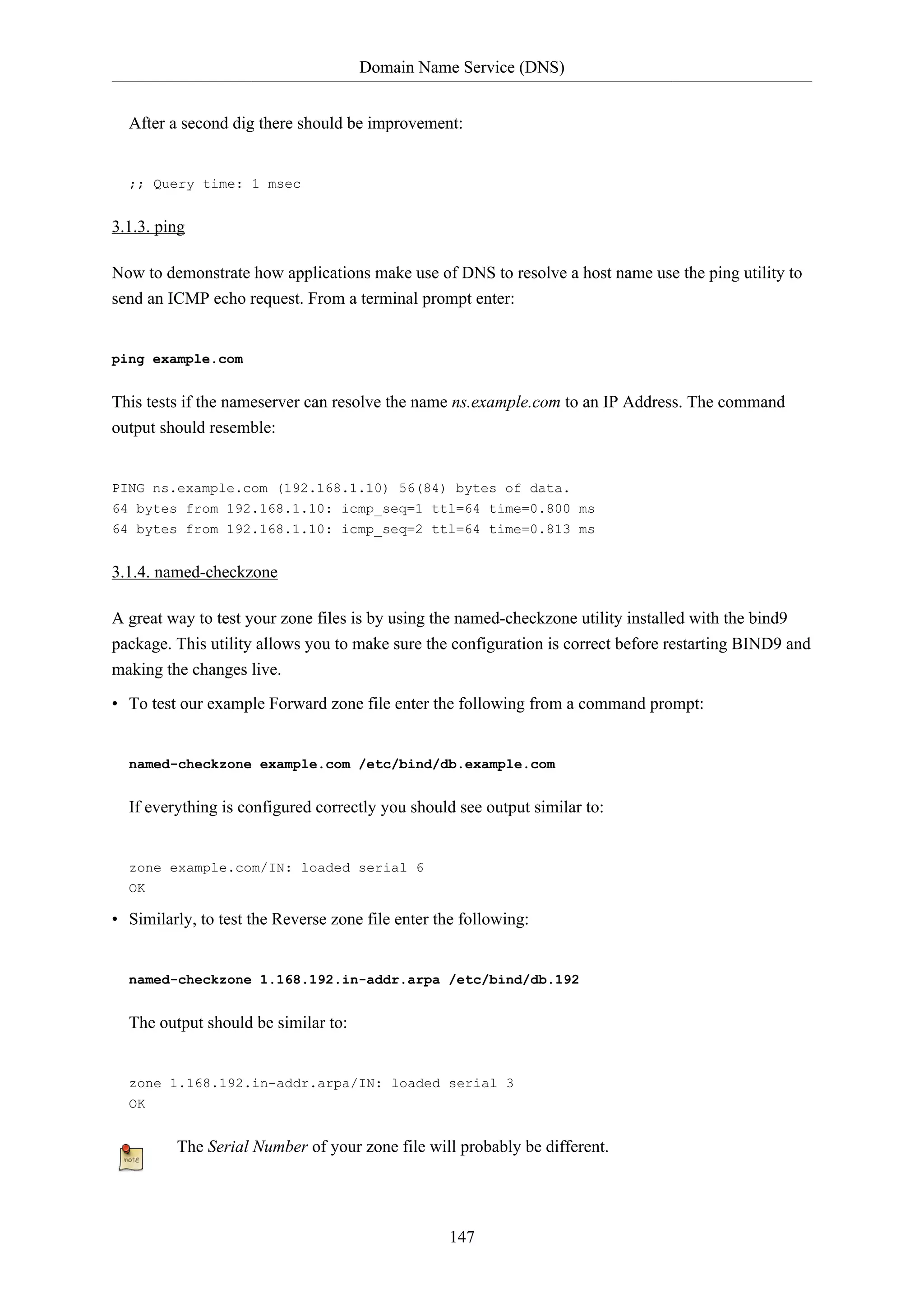 Domain Name Service (DNS)
After a second dig there should be improvement:

;; Query time: 1 msec

3.1.3. ping
Now to demonstrate how applications make use of DNS to resolve a host name use the ping utility to
send an ICMP echo request. From a terminal prompt enter:

ping example.com

This tests if the nameserver can resolve the name ns.example.com to an IP Address. The command
output should resemble:

PING ns.example.com (192.168.1.10) 56(84) bytes of data.
64 bytes from 192.168.1.10: icmp_seq=1 ttl=64 time=0.800 ms
64 bytes from 192.168.1.10: icmp_seq=2 ttl=64 time=0.813 ms

3.1.4. named-checkzone
A great way to test your zone files is by using the named-checkzone utility installed with the bind9
package. This utility allows you to make sure the configuration is correct before restarting BIND9 and
making the changes live.
• To test our example Forward zone file enter the following from a command prompt:

named-checkzone example.com /etc/bind/db.example.com

If everything is configured correctly you should see output similar to:

zone example.com/IN: loaded serial 6
OK

• Similarly, to test the Reverse zone file enter the following:

named-checkzone 1.168.192.in-addr.arpa /etc/bind/db.192

The output should be similar to:

zone 1.168.192.in-addr.arpa/IN: loaded serial 3
OK

The Serial Number of your zone file will probably be different.

147

 