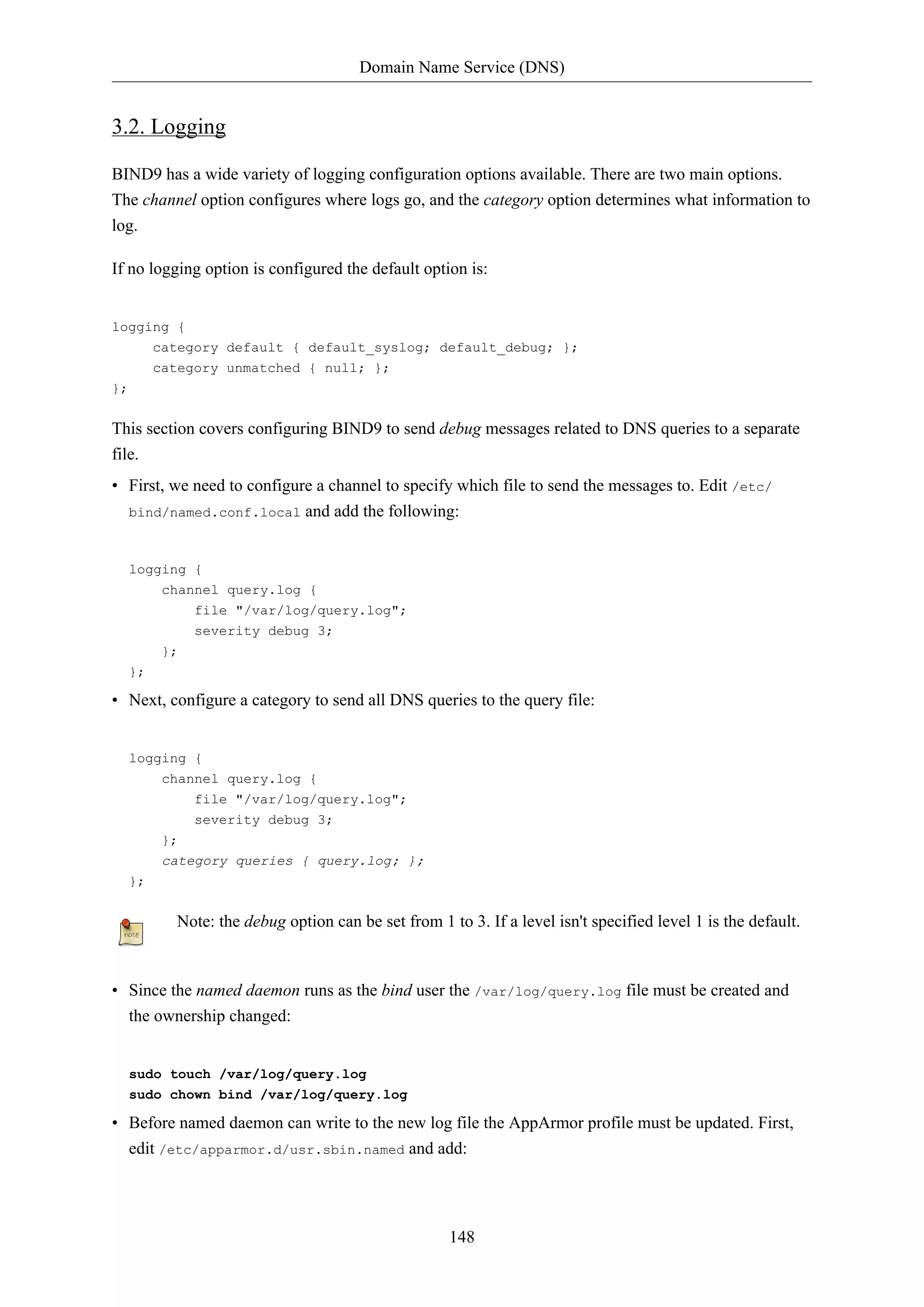 Domain Name Service (DNS)

3.2. Logging
BIND9 has a wide variety of logging configuration options available. There are two main options.
The channel option configures where logs go, and the category option determines what information to
log.
If no logging option is configured the default option is:

logging {
category default { default_syslog; default_debug; };
category unmatched { null; };
};

This section covers configuring BIND9 to send debug messages related to DNS queries to a separate
file.
• First, we need to configure a channel to specify which file to send the messages to. Edit /etc/
bind/named.conf.local

and add the following:

logging {
channel query.log {
file "/var/log/query.log";
severity debug 3;
};
};

• Next, configure a category to send all DNS queries to the query file:

logging {
channel query.log {
file "/var/log/query.log";
severity debug 3;
};
category queries { query.log; };
};

Note: the debug option can be set from 1 to 3. If a level isn't specified level 1 is the default.

• Since the named daemon runs as the bind user the /var/log/query.log file must be created and
the ownership changed:

sudo touch /var/log/query.log
sudo chown bind /var/log/query.log

• Before named daemon can write to the new log file the AppArmor profile must be updated. First,
edit /etc/apparmor.d/usr.sbin.named and add:

148

 