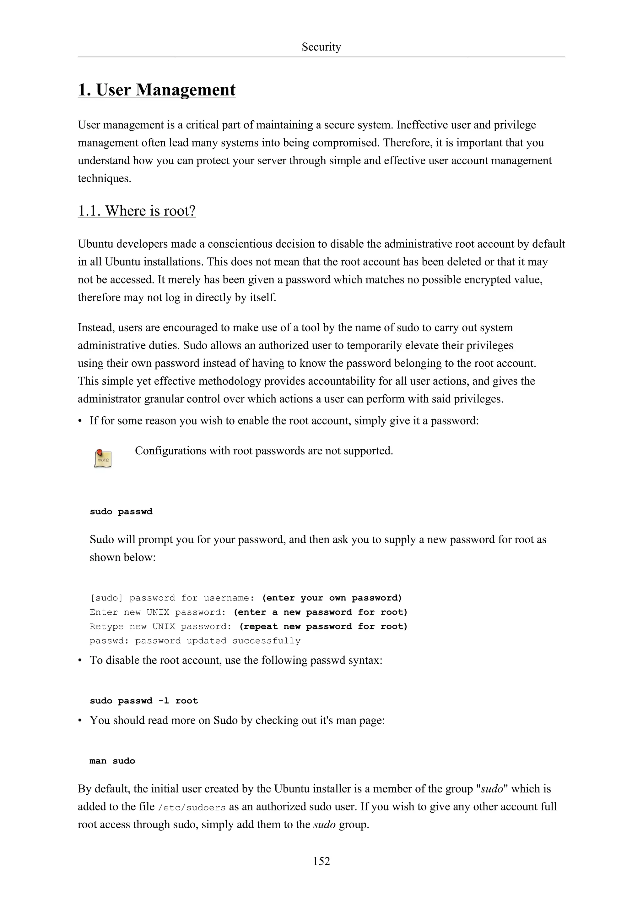 Security

1. User Management
User management is a critical part of maintaining a secure system. Ineffective user and privilege
management often lead many systems into being compromised. Therefore, it is important that you
understand how you can protect your server through simple and effective user account management
techniques.

1.1. Where is root?
Ubuntu developers made a conscientious decision to disable the administrative root account by default
in all Ubuntu installations. This does not mean that the root account has been deleted or that it may
not be accessed. It merely has been given a password which matches no possible encrypted value,
therefore may not log in directly by itself.
Instead, users are encouraged to make use of a tool by the name of sudo to carry out system
administrative duties. Sudo allows an authorized user to temporarily elevate their privileges
using their own password instead of having to know the password belonging to the root account.
This simple yet effective methodology provides accountability for all user actions, and gives the
administrator granular control over which actions a user can perform with said privileges.
• If for some reason you wish to enable the root account, simply give it a password:
Configurations with root passwords are not supported.

sudo passwd

Sudo will prompt you for your password, and then ask you to supply a new password for root as
shown below:

[sudo] password for username: (enter your own password)
Enter new UNIX password: (enter a new password for root)
Retype new UNIX password: (repeat new password for root)
passwd: password updated successfully

• To disable the root account, use the following passwd syntax:

sudo passwd -l root

• You should read more on Sudo by checking out it's man page:

man sudo

By default, the initial user created by the Ubuntu installer is a member of the group "sudo" which is
added to the file /etc/sudoers as an authorized sudo user. If you wish to give any other account full
root access through sudo, simply add them to the sudo group.
152

 