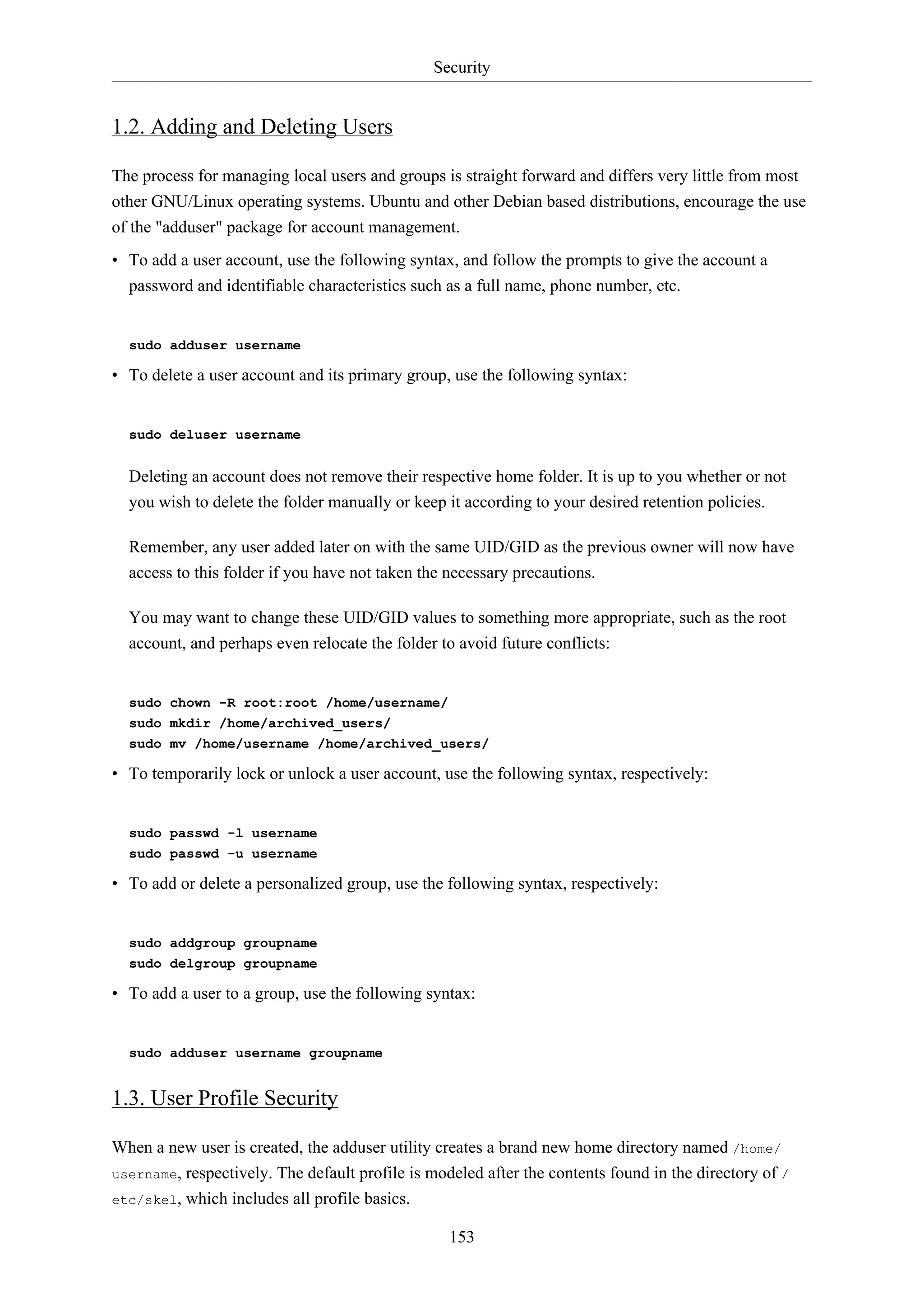 Security

1.2. Adding and Deleting Users
The process for managing local users and groups is straight forward and differs very little from most
other GNU/Linux operating systems. Ubuntu and other Debian based distributions, encourage the use
of the "adduser" package for account management.
• To add a user account, use the following syntax, and follow the prompts to give the account a
password and identifiable characteristics such as a full name, phone number, etc.

sudo adduser username

• To delete a user account and its primary group, use the following syntax:

sudo deluser username

Deleting an account does not remove their respective home folder. It is up to you whether or not
you wish to delete the folder manually or keep it according to your desired retention policies.
Remember, any user added later on with the same UID/GID as the previous owner will now have
access to this folder if you have not taken the necessary precautions.
You may want to change these UID/GID values to something more appropriate, such as the root
account, and perhaps even relocate the folder to avoid future conflicts:

sudo chown -R root:root /home/username/
sudo mkdir /home/archived_users/
sudo mv /home/username /home/archived_users/

• To temporarily lock or unlock a user account, use the following syntax, respectively:

sudo passwd -l username
sudo passwd -u username

• To add or delete a personalized group, use the following syntax, respectively:

sudo addgroup groupname
sudo delgroup groupname

• To add a user to a group, use the following syntax:

sudo adduser username groupname

1.3. User Profile Security
When a new user is created, the adduser utility creates a brand new home directory named /home/
username, respectively. The default profile is modeled after the contents found in the directory of /
etc/skel, which includes all profile basics.
153

 