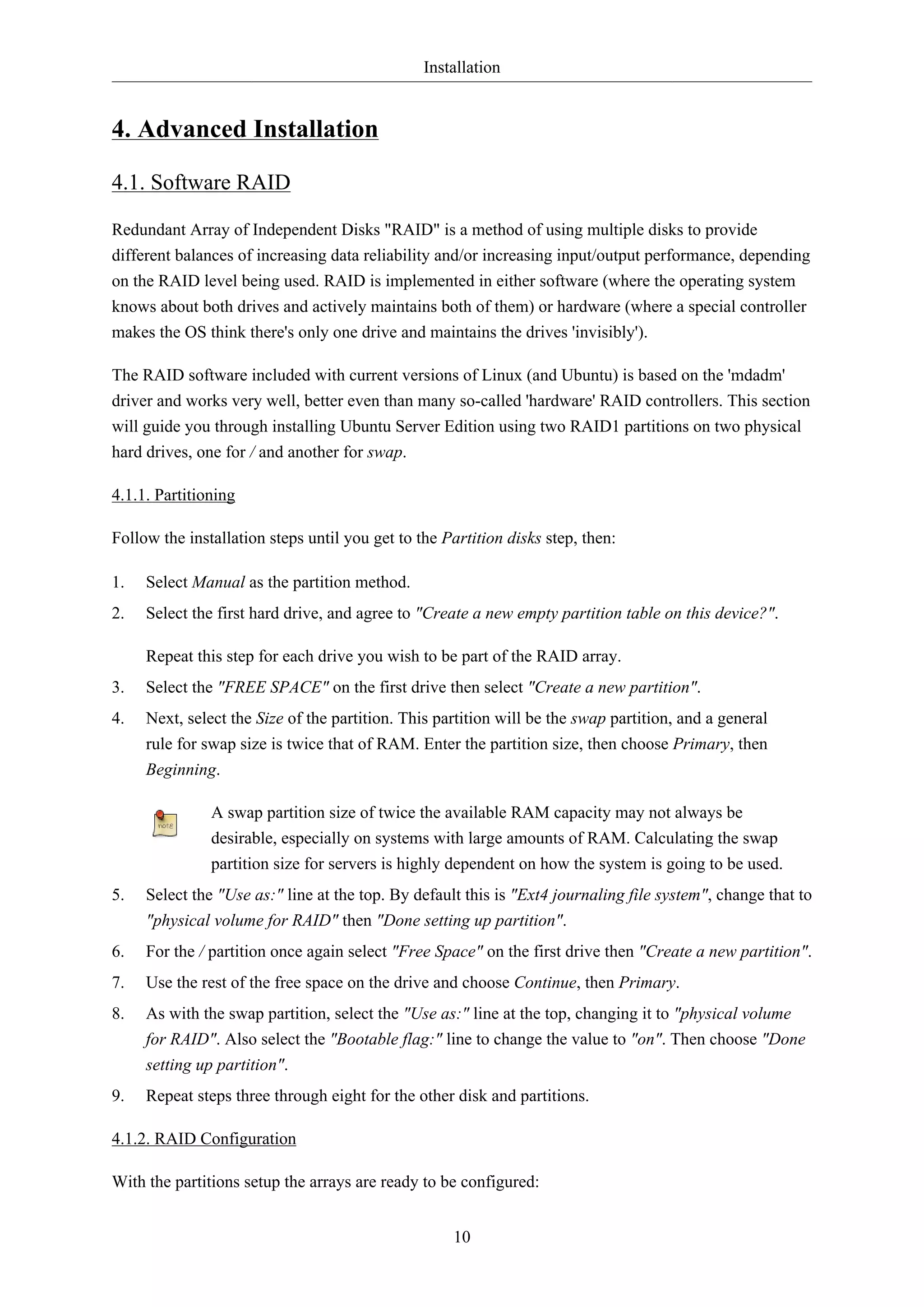 Installation

4. Advanced Installation
4.1. Software RAID
Redundant Array of Independent Disks "RAID" is a method of using multiple disks to provide
different balances of increasing data reliability and/or increasing input/output performance, depending
on the RAID level being used. RAID is implemented in either software (where the operating system
knows about both drives and actively maintains both of them) or hardware (where a special controller
makes the OS think there's only one drive and maintains the drives 'invisibly').
The RAID software included with current versions of Linux (and Ubuntu) is based on the 'mdadm'
driver and works very well, better even than many so-called 'hardware' RAID controllers. This section
will guide you through installing Ubuntu Server Edition using two RAID1 partitions on two physical
hard drives, one for / and another for swap.
4.1.1. Partitioning
Follow the installation steps until you get to the Partition disks step, then:
1.

Select Manual as the partition method.

2.

Select the first hard drive, and agree to "Create a new empty partition table on this device?".
Repeat this step for each drive you wish to be part of the RAID array.

3.

Select the "FREE SPACE" on the first drive then select "Create a new partition".

4.

Next, select the Size of the partition. This partition will be the swap partition, and a general
rule for swap size is twice that of RAM. Enter the partition size, then choose Primary, then
Beginning.
A swap partition size of twice the available RAM capacity may not always be
desirable, especially on systems with large amounts of RAM. Calculating the swap
partition size for servers is highly dependent on how the system is going to be used.

5.

Select the "Use as:" line at the top. By default this is "Ext4 journaling file system", change that to
"physical volume for RAID" then "Done setting up partition".

6.

For the / partition once again select "Free Space" on the first drive then "Create a new partition".

7.

Use the rest of the free space on the drive and choose Continue, then Primary.

8.

As with the swap partition, select the "Use as:" line at the top, changing it to "physical volume
for RAID". Also select the "Bootable flag:" line to change the value to "on". Then choose "Done
setting up partition".

9.

Repeat steps three through eight for the other disk and partitions.

4.1.2. RAID Configuration
With the partitions setup the arrays are ready to be configured:
10

 