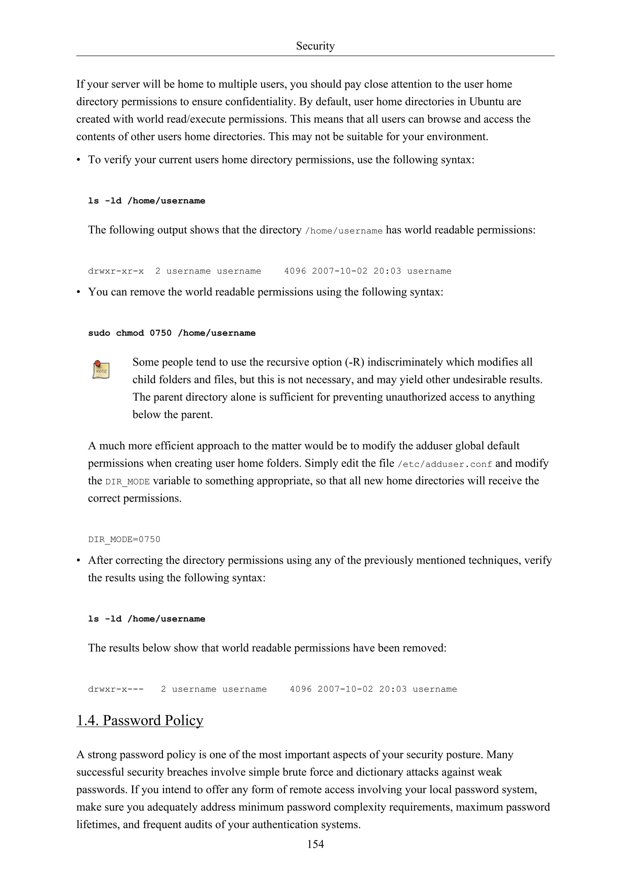 Security
If your server will be home to multiple users, you should pay close attention to the user home
directory permissions to ensure confidentiality. By default, user home directories in Ubuntu are
created with world read/execute permissions. This means that all users can browse and access the
contents of other users home directories. This may not be suitable for your environment.
• To verify your current users home directory permissions, use the following syntax:

ls -ld /home/username

The following output shows that the directory /home/username has world readable permissions:

drwxr-xr-x

2 username username

4096 2007-10-02 20:03 username

• You can remove the world readable permissions using the following syntax:

sudo chmod 0750 /home/username

Some people tend to use the recursive option (-R) indiscriminately which modifies all
child folders and files, but this is not necessary, and may yield other undesirable results.
The parent directory alone is sufficient for preventing unauthorized access to anything
below the parent.
A much more efficient approach to the matter would be to modify the adduser global default
permissions when creating user home folders. Simply edit the file /etc/adduser.conf and modify
the DIR_MODE variable to something appropriate, so that all new home directories will receive the
correct permissions.

DIR_MODE=0750

• After correcting the directory permissions using any of the previously mentioned techniques, verify
the results using the following syntax:

ls -ld /home/username

The results below show that world readable permissions have been removed:

drwxr-x---

2 username username

4096 2007-10-02 20:03 username

1.4. Password Policy
A strong password policy is one of the most important aspects of your security posture. Many
successful security breaches involve simple brute force and dictionary attacks against weak
passwords. If you intend to offer any form of remote access involving your local password system,
make sure you adequately address minimum password complexity requirements, maximum password
lifetimes, and frequent audits of your authentication systems.
154

 