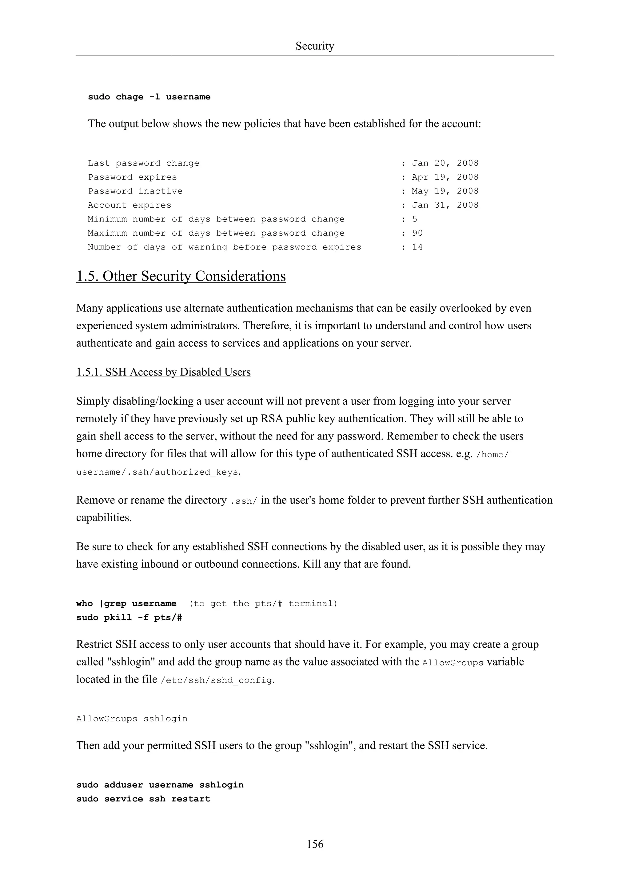 Security

sudo chage -l username

The output below shows the new policies that have been established for the account:

Last password change

: Jan 20, 2008

Password expires
Password inactive
Account expires

: Apr 19, 2008
: May 19, 2008
: Jan 31, 2008

Minimum number of days between password change
Maximum number of days between password change
Number of days of warning before password expires

: 5
: 90
: 14

1.5. Other Security Considerations
Many applications use alternate authentication mechanisms that can be easily overlooked by even
experienced system administrators. Therefore, it is important to understand and control how users
authenticate and gain access to services and applications on your server.
1.5.1. SSH Access by Disabled Users
Simply disabling/locking a user account will not prevent a user from logging into your server
remotely if they have previously set up RSA public key authentication. They will still be able to
gain shell access to the server, without the need for any password. Remember to check the users
home directory for files that will allow for this type of authenticated SSH access. e.g. /home/
username/.ssh/authorized_keys.
Remove or rename the directory .ssh/ in the user's home folder to prevent further SSH authentication
capabilities.
Be sure to check for any established SSH connections by the disabled user, as it is possible they may
have existing inbound or outbound connections. Kill any that are found.

who |grep username

(to get the pts/# terminal)

sudo pkill -f pts/#

Restrict SSH access to only user accounts that should have it. For example, you may create a group
called "sshlogin" and add the group name as the value associated with the AllowGroups variable
located in the file /etc/ssh/sshd_config.

AllowGroups sshlogin

Then add your permitted SSH users to the group "sshlogin", and restart the SSH service.

sudo adduser username sshlogin
sudo service ssh restart

156

 