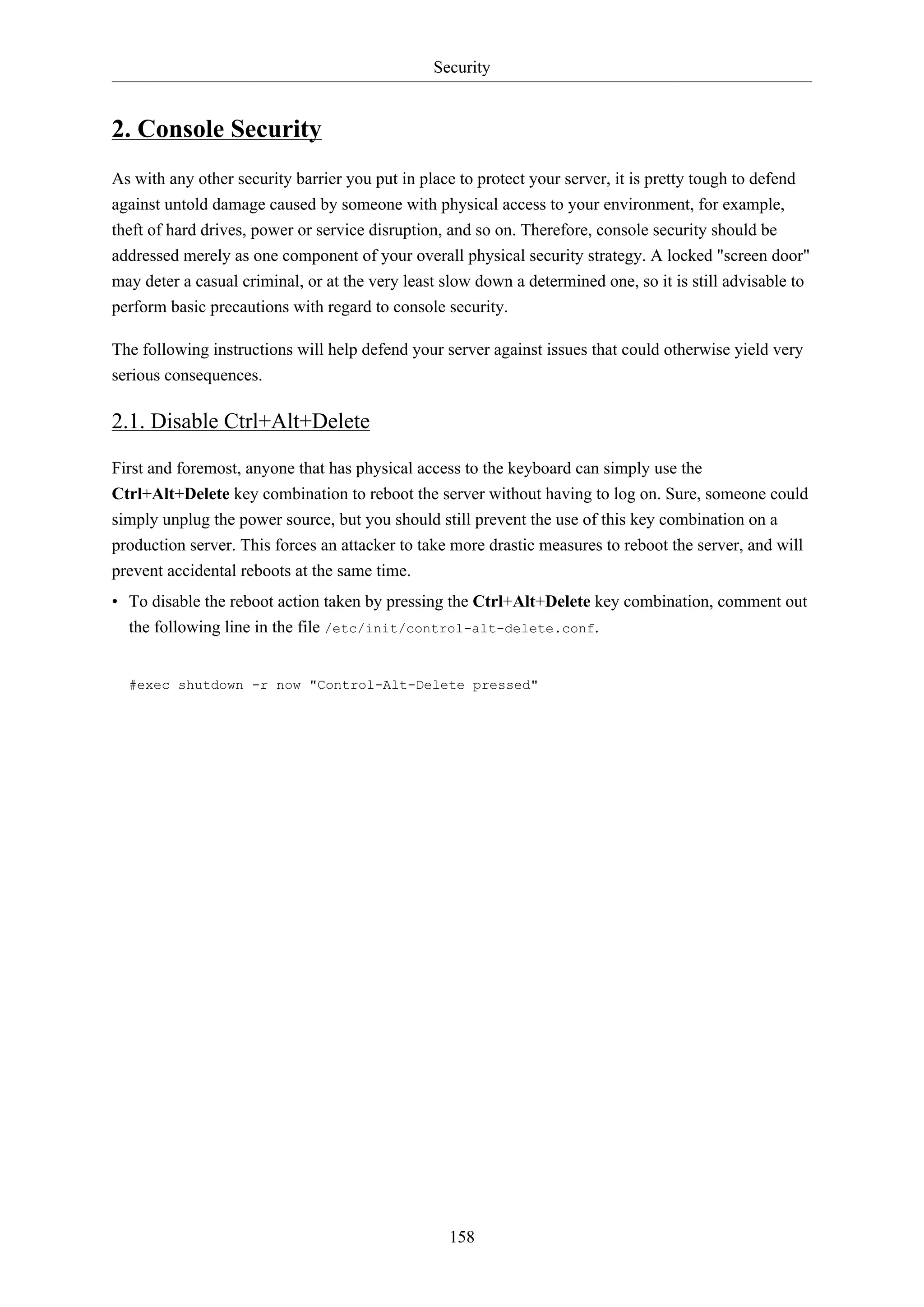 Security

2. Console Security
As with any other security barrier you put in place to protect your server, it is pretty tough to defend
against untold damage caused by someone with physical access to your environment, for example,
theft of hard drives, power or service disruption, and so on. Therefore, console security should be
addressed merely as one component of your overall physical security strategy. A locked "screen door"
may deter a casual criminal, or at the very least slow down a determined one, so it is still advisable to
perform basic precautions with regard to console security.
The following instructions will help defend your server against issues that could otherwise yield very
serious consequences.

2.1. Disable Ctrl+Alt+Delete
First and foremost, anyone that has physical access to the keyboard can simply use the
Ctrl+Alt+Delete key combination to reboot the server without having to log on. Sure, someone could
simply unplug the power source, but you should still prevent the use of this key combination on a
production server. This forces an attacker to take more drastic measures to reboot the server, and will
prevent accidental reboots at the same time.
• To disable the reboot action taken by pressing the Ctrl+Alt+Delete key combination, comment out
the following line in the file /etc/init/control-alt-delete.conf.

#exec shutdown -r now "Control-Alt-Delete pressed"

158

 