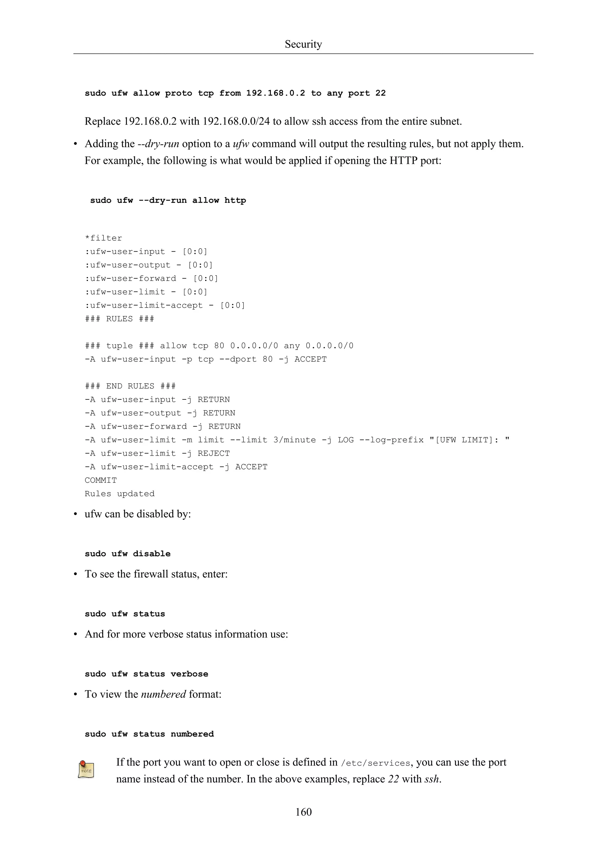 Security

sudo ufw allow proto tcp from 192.168.0.2 to any port 22

Replace 192.168.0.2 with 192.168.0.0/24 to allow ssh access from the entire subnet.
• Adding the --dry-run option to a ufw command will output the resulting rules, but not apply them.
For example, the following is what would be applied if opening the HTTP port:

sudo ufw --dry-run allow http

*filter
:ufw-user-input - [0:0]
:ufw-user-output - [0:0]
:ufw-user-forward - [0:0]
:ufw-user-limit - [0:0]
:ufw-user-limit-accept - [0:0]
### RULES ###
### tuple ### allow tcp 80 0.0.0.0/0 any 0.0.0.0/0
-A ufw-user-input -p tcp --dport 80 -j ACCEPT
### END RULES ###
-A ufw-user-input -j RETURN
-A ufw-user-output -j RETURN
-A ufw-user-forward -j RETURN
-A ufw-user-limit -m limit --limit 3/minute -j LOG --log-prefix "[UFW LIMIT]: "
-A ufw-user-limit -j REJECT
-A ufw-user-limit-accept -j ACCEPT
COMMIT
Rules updated

• ufw can be disabled by:

sudo ufw disable

• To see the firewall status, enter:

sudo ufw status

• And for more verbose status information use:

sudo ufw status verbose

• To view the numbered format:

sudo ufw status numbered

If the port you want to open or close is defined in /etc/services, you can use the port
name instead of the number. In the above examples, replace 22 with ssh.
160

 