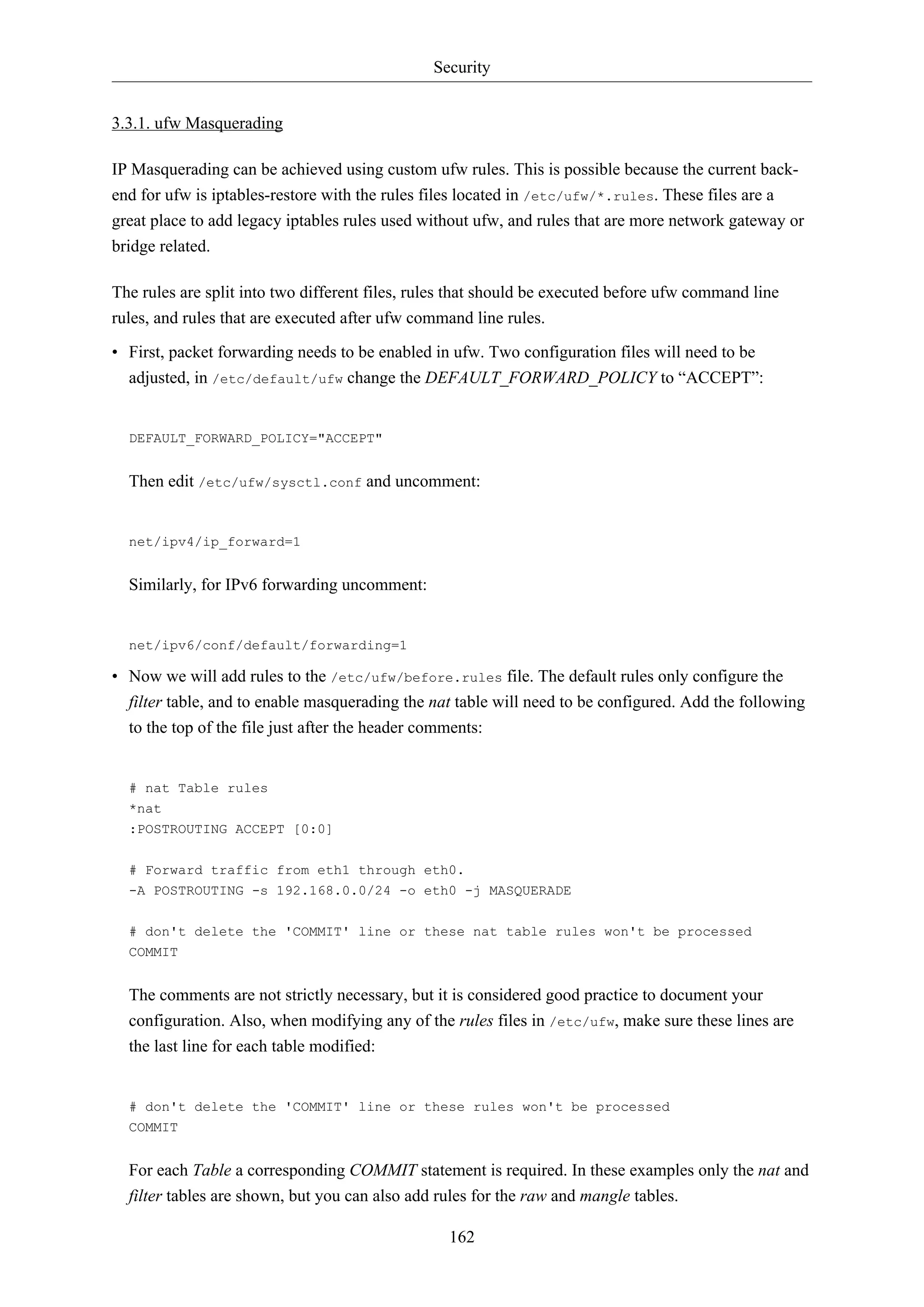 Security
3.3.1. ufw Masquerading
IP Masquerading can be achieved using custom ufw rules. This is possible because the current backend for ufw is iptables-restore with the rules files located in /etc/ufw/*.rules. These files are a
great place to add legacy iptables rules used without ufw, and rules that are more network gateway or
bridge related.
The rules are split into two different files, rules that should be executed before ufw command line
rules, and rules that are executed after ufw command line rules.
• First, packet forwarding needs to be enabled in ufw. Two configuration files will need to be
adjusted, in /etc/default/ufw change the DEFAULT_FORWARD_POLICY to “ACCEPT”:

DEFAULT_FORWARD_POLICY="ACCEPT"

Then edit /etc/ufw/sysctl.conf and uncomment:

net/ipv4/ip_forward=1

Similarly, for IPv6 forwarding uncomment:

net/ipv6/conf/default/forwarding=1

• Now we will add rules to the /etc/ufw/before.rules file. The default rules only configure the
filter table, and to enable masquerading the nat table will need to be configured. Add the following
to the top of the file just after the header comments:

# nat Table rules
*nat
:POSTROUTING ACCEPT [0:0]
# Forward traffic from eth1 through eth0.
-A POSTROUTING -s 192.168.0.0/24 -o eth0 -j MASQUERADE
# don't delete the 'COMMIT' line or these nat table rules won't be processed
COMMIT

The comments are not strictly necessary, but it is considered good practice to document your
configuration. Also, when modifying any of the rules files in /etc/ufw, make sure these lines are
the last line for each table modified:

# don't delete the 'COMMIT' line or these rules won't be processed
COMMIT

For each Table a corresponding COMMIT statement is required. In these examples only the nat and
filter tables are shown, but you can also add rules for the raw and mangle tables.
162

 
