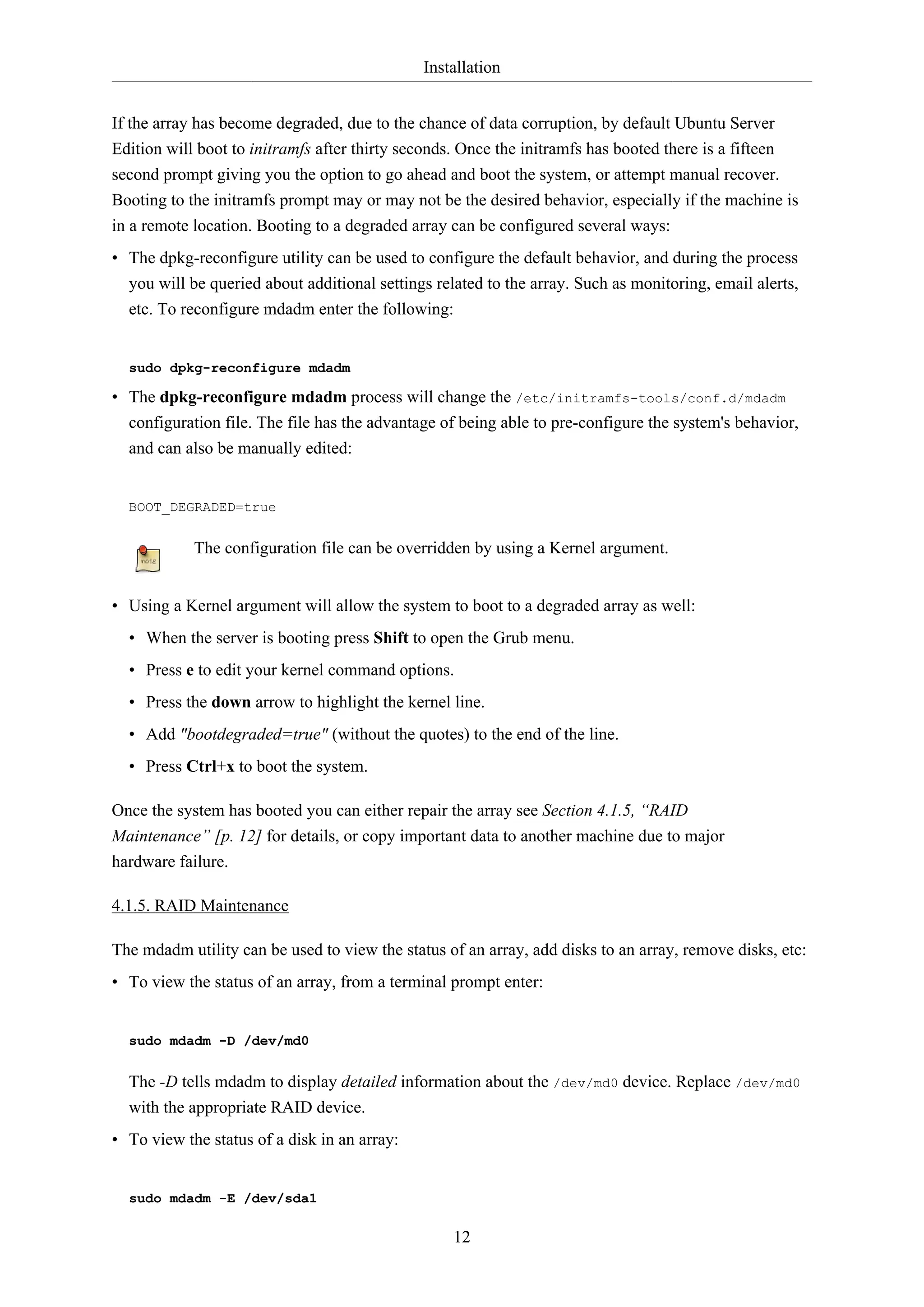 Installation
If the array has become degraded, due to the chance of data corruption, by default Ubuntu Server
Edition will boot to initramfs after thirty seconds. Once the initramfs has booted there is a fifteen
second prompt giving you the option to go ahead and boot the system, or attempt manual recover.
Booting to the initramfs prompt may or may not be the desired behavior, especially if the machine is
in a remote location. Booting to a degraded array can be configured several ways:
• The dpkg-reconfigure utility can be used to configure the default behavior, and during the process
you will be queried about additional settings related to the array. Such as monitoring, email alerts,
etc. To reconfigure mdadm enter the following:

sudo dpkg-reconfigure mdadm

• The dpkg-reconfigure mdadm process will change the /etc/initramfs-tools/conf.d/mdadm
configuration file. The file has the advantage of being able to pre-configure the system's behavior,
and can also be manually edited:

BOOT_DEGRADED=true

The configuration file can be overridden by using a Kernel argument.
• Using a Kernel argument will allow the system to boot to a degraded array as well:
• When the server is booting press Shift to open the Grub menu.
• Press e to edit your kernel command options.
• Press the down arrow to highlight the kernel line.
• Add "bootdegraded=true" (without the quotes) to the end of the line.
• Press Ctrl+x to boot the system.
Once the system has booted you can either repair the array see Section 4.1.5, “RAID
Maintenance” [p. 12] for details, or copy important data to another machine due to major
hardware failure.
4.1.5. RAID Maintenance
The mdadm utility can be used to view the status of an array, add disks to an array, remove disks, etc:
• To view the status of an array, from a terminal prompt enter:

sudo mdadm -D /dev/md0

The -D tells mdadm to display detailed information about the /dev/md0 device. Replace /dev/md0
with the appropriate RAID device.
• To view the status of a disk in an array:

sudo mdadm -E /dev/sda1

12

 