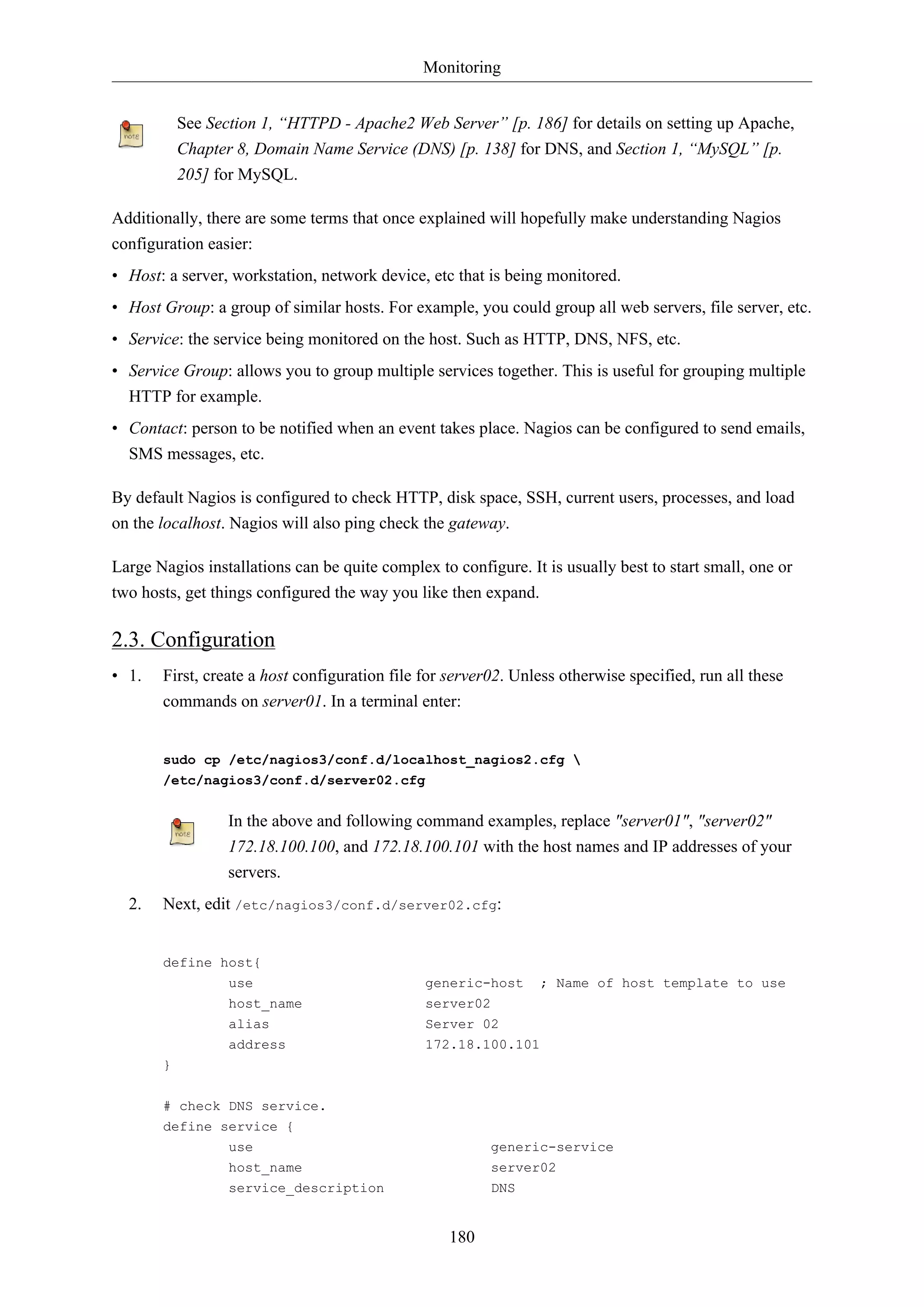 Monitoring
See Section 1, “HTTPD - Apache2 Web Server” [p. 186] for details on setting up Apache,
Chapter 8, Domain Name Service (DNS) [p. 138] for DNS, and Section 1, “MySQL” [p.
205] for MySQL.
Additionally, there are some terms that once explained will hopefully make understanding Nagios
configuration easier:
• Host: a server, workstation, network device, etc that is being monitored.
• Host Group: a group of similar hosts. For example, you could group all web servers, file server, etc.
• Service: the service being monitored on the host. Such as HTTP, DNS, NFS, etc.
• Service Group: allows you to group multiple services together. This is useful for grouping multiple
HTTP for example.
• Contact: person to be notified when an event takes place. Nagios can be configured to send emails,
SMS messages, etc.
By default Nagios is configured to check HTTP, disk space, SSH, current users, processes, and load
on the localhost. Nagios will also ping check the gateway.
Large Nagios installations can be quite complex to configure. It is usually best to start small, one or
two hosts, get things configured the way you like then expand.

2.3. Configuration
• 1.

First, create a host configuration file for server02. Unless otherwise specified, run all these
commands on server01. In a terminal enter:

sudo cp /etc/nagios3/conf.d/localhost_nagios2.cfg 
/etc/nagios3/conf.d/server02.cfg

In the above and following command examples, replace "server01", "server02"
172.18.100.100, and 172.18.100.101 with the host names and IP addresses of your
servers.
2.

Next, edit /etc/nagios3/conf.d/server02.cfg:

define host{
use

generic-host

host_name

server02

alias

Server 02

address

; Name of host template to use

172.18.100.101

}
# check DNS service.
define service {
use
host_name

generic-service
server02

service_description

DNS

180

 