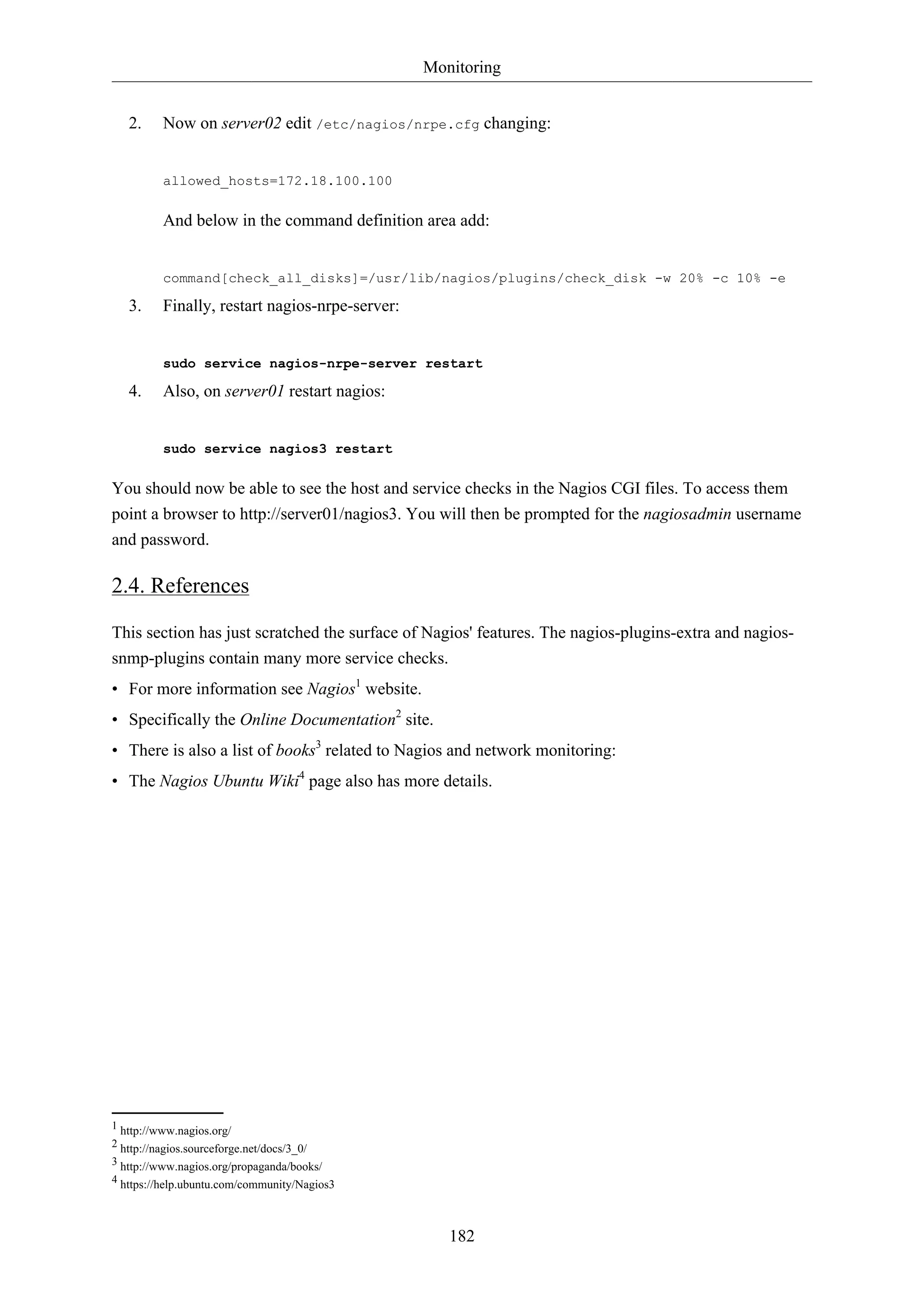 Monitoring
2.

Now on server02 edit /etc/nagios/nrpe.cfg changing:

allowed_hosts=172.18.100.100

And below in the command definition area add:

command[check_all_disks]=/usr/lib/nagios/plugins/check_disk -w 20% -c 10% -e

3.

Finally, restart nagios-nrpe-server:

sudo service nagios-nrpe-server restart

4.

Also, on server01 restart nagios:

sudo service nagios3 restart

You should now be able to see the host and service checks in the Nagios CGI files. To access them
point a browser to http://server01/nagios3. You will then be prompted for the nagiosadmin username
and password.

2.4. References
This section has just scratched the surface of Nagios' features. The nagios-plugins-extra and nagiossnmp-plugins contain many more service checks.
• For more information see Nagios1 website.
• Specifically the Online Documentation2 site.
• There is also a list of books3 related to Nagios and network monitoring:
• The Nagios Ubuntu Wiki4 page also has more details.

1 http://www.nagios.org/
2 http://nagios.sourceforge.net/docs/3_0/
3 http://www.nagios.org/propaganda/books/
4 https://help.ubuntu.com/community/Nagios3

182

 