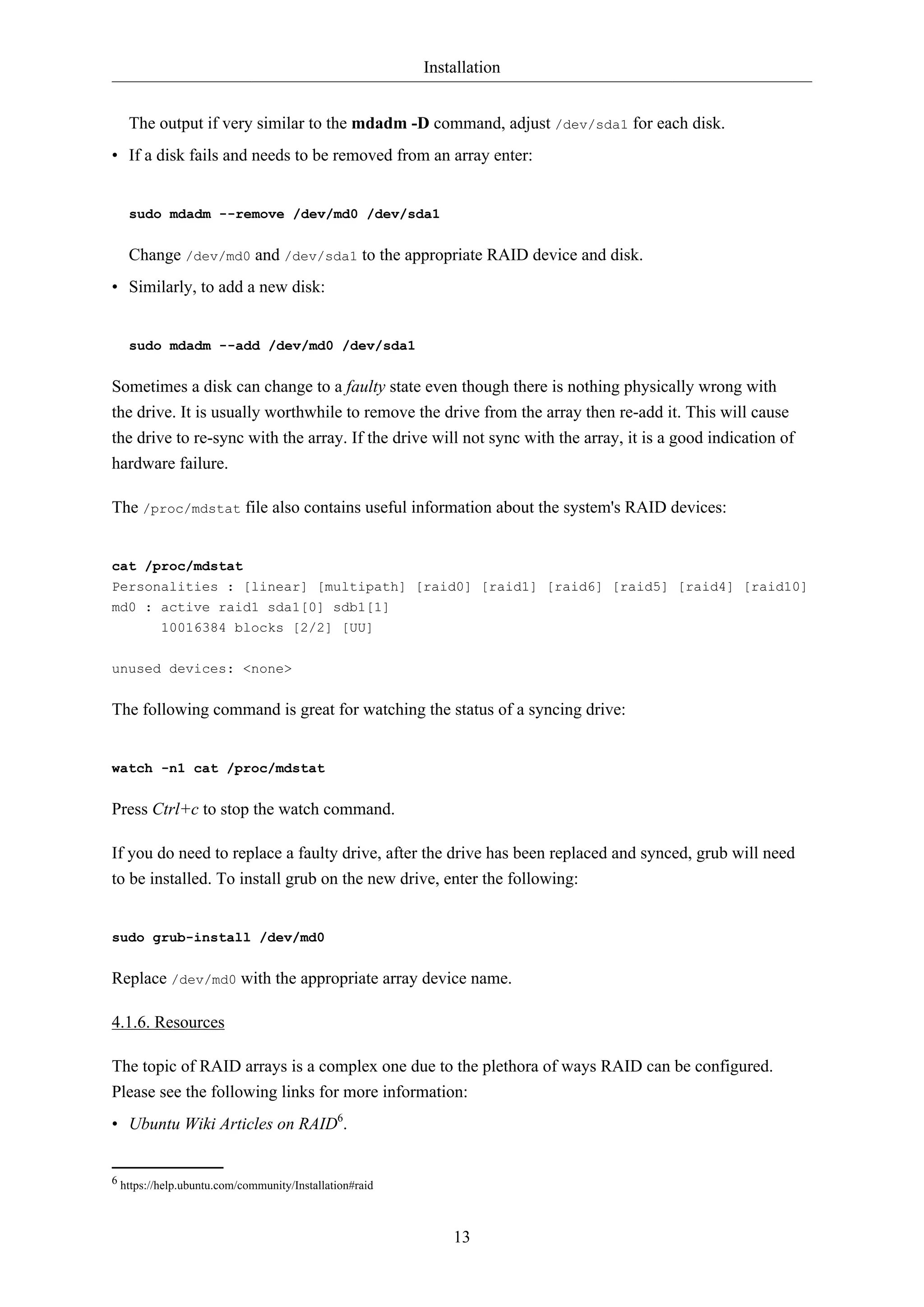 Installation
The output if very similar to the mdadm -D command, adjust /dev/sda1 for each disk.
• If a disk fails and needs to be removed from an array enter:

sudo mdadm --remove /dev/md0 /dev/sda1

Change /dev/md0 and /dev/sda1 to the appropriate RAID device and disk.
• Similarly, to add a new disk:

sudo mdadm --add /dev/md0 /dev/sda1

Sometimes a disk can change to a faulty state even though there is nothing physically wrong with
the drive. It is usually worthwhile to remove the drive from the array then re-add it. This will cause
the drive to re-sync with the array. If the drive will not sync with the array, it is a good indication of
hardware failure.
The /proc/mdstat file also contains useful information about the system's RAID devices:

cat /proc/mdstat
Personalities : [linear] [multipath] [raid0] [raid1] [raid6] [raid5] [raid4] [raid10]
md0 : active raid1 sda1[0] sdb1[1]
10016384 blocks [2/2] [UU]
unused devices: <none>

The following command is great for watching the status of a syncing drive:

watch -n1 cat /proc/mdstat

Press Ctrl+c to stop the watch command.
If you do need to replace a faulty drive, after the drive has been replaced and synced, grub will need
to be installed. To install grub on the new drive, enter the following:

sudo grub-install /dev/md0

Replace /dev/md0 with the appropriate array device name.
4.1.6. Resources
The topic of RAID arrays is a complex one due to the plethora of ways RAID can be configured.
Please see the following links for more information:
• Ubuntu Wiki Articles on RAID6.

6 https://help.ubuntu.com/community/Installation#raid

13

 