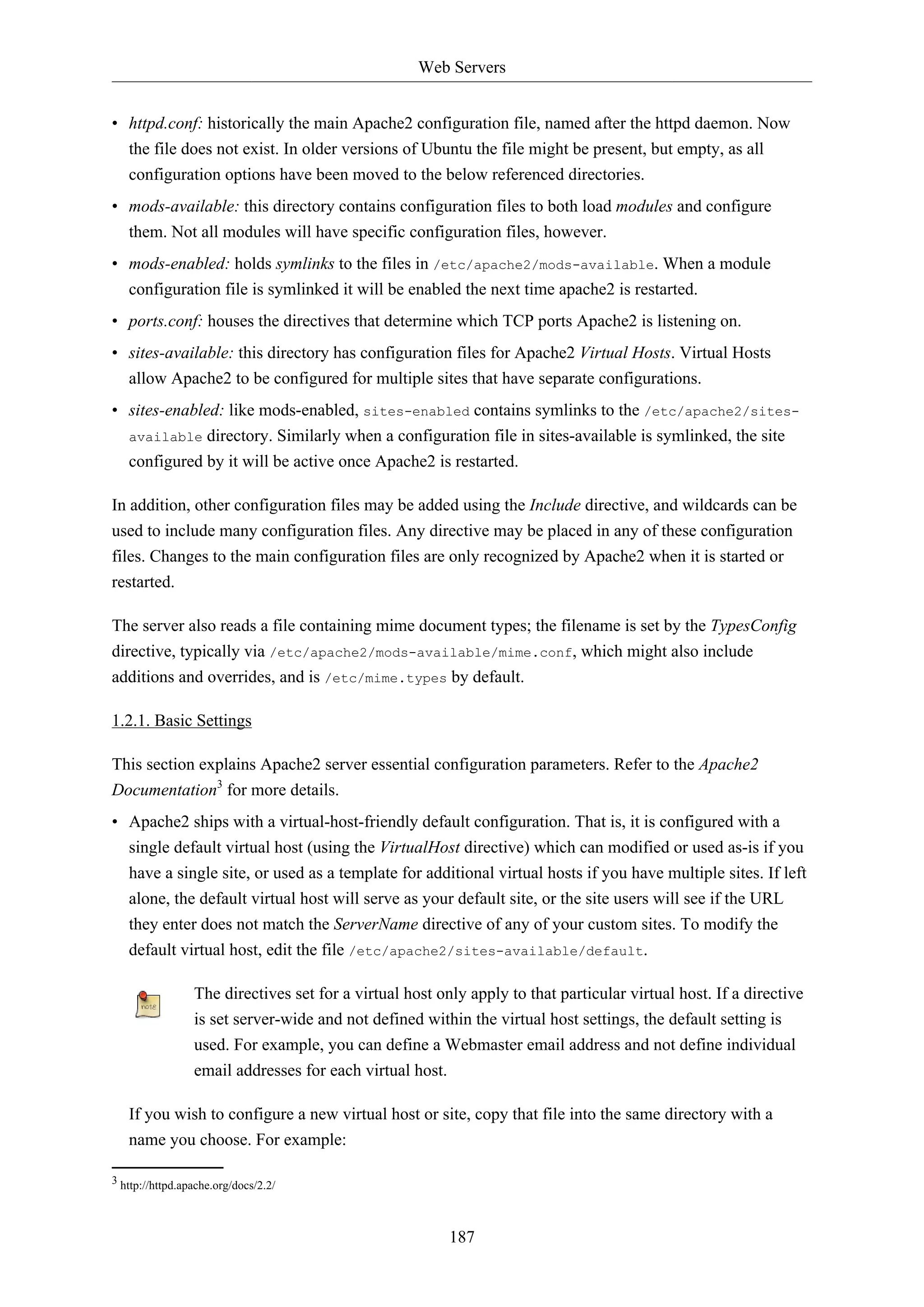 Web Servers
• httpd.conf: historically the main Apache2 configuration file, named after the httpd daemon. Now
the file does not exist. In older versions of Ubuntu the file might be present, but empty, as all
configuration options have been moved to the below referenced directories.
• mods-available: this directory contains configuration files to both load modules and configure
them. Not all modules will have specific configuration files, however.
• mods-enabled: holds symlinks to the files in /etc/apache2/mods-available. When a module
configuration file is symlinked it will be enabled the next time apache2 is restarted.
• ports.conf: houses the directives that determine which TCP ports Apache2 is listening on.
• sites-available: this directory has configuration files for Apache2 Virtual Hosts. Virtual Hosts
allow Apache2 to be configured for multiple sites that have separate configurations.
• sites-enabled: like mods-enabled, sites-enabled contains symlinks to the /etc/apache2/sitesavailable directory. Similarly when a configuration file in sites-available is symlinked, the site
configured by it will be active once Apache2 is restarted.
In addition, other configuration files may be added using the Include directive, and wildcards can be
used to include many configuration files. Any directive may be placed in any of these configuration
files. Changes to the main configuration files are only recognized by Apache2 when it is started or
restarted.
The server also reads a file containing mime document types; the filename is set by the TypesConfig
directive, typically via /etc/apache2/mods-available/mime.conf, which might also include
additions and overrides, and is /etc/mime.types by default.
1.2.1. Basic Settings
This section explains Apache2 server essential configuration parameters. Refer to the Apache2
Documentation3 for more details.
• Apache2 ships with a virtual-host-friendly default configuration. That is, it is configured with a
single default virtual host (using the VirtualHost directive) which can modified or used as-is if you
have a single site, or used as a template for additional virtual hosts if you have multiple sites. If left
alone, the default virtual host will serve as your default site, or the site users will see if the URL
they enter does not match the ServerName directive of any of your custom sites. To modify the
default virtual host, edit the file /etc/apache2/sites-available/default.
The directives set for a virtual host only apply to that particular virtual host. If a directive
is set server-wide and not defined within the virtual host settings, the default setting is
used. For example, you can define a Webmaster email address and not define individual
email addresses for each virtual host.
If you wish to configure a new virtual host or site, copy that file into the same directory with a
name you choose. For example:
3 http://httpd.apache.org/docs/2.2/

187

 