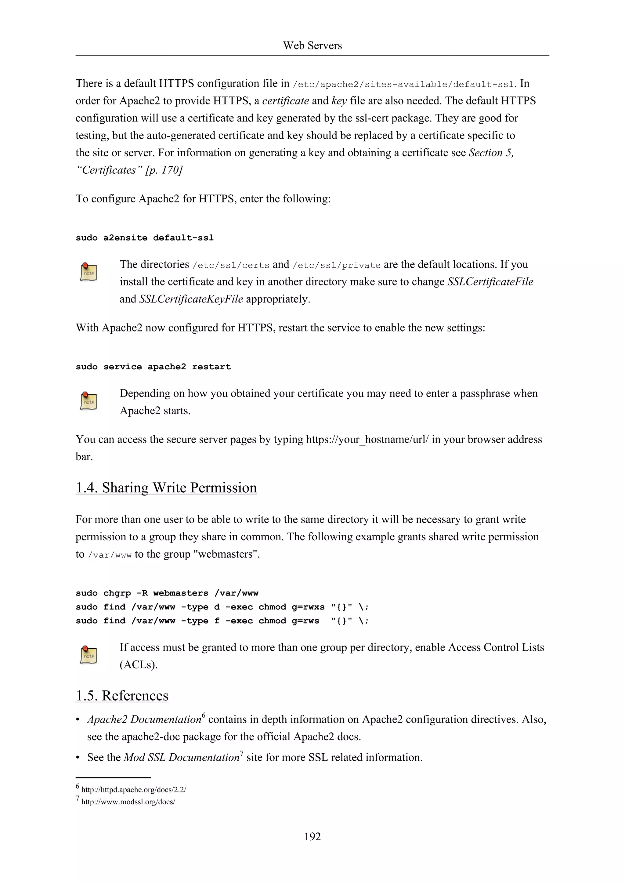 Web Servers
There is a default HTTPS configuration file in /etc/apache2/sites-available/default-ssl. In
order for Apache2 to provide HTTPS, a certificate and key file are also needed. The default HTTPS
configuration will use a certificate and key generated by the ssl-cert package. They are good for
testing, but the auto-generated certificate and key should be replaced by a certificate specific to
the site or server. For information on generating a key and obtaining a certificate see Section 5,
“Certificates” [p. 170]
To configure Apache2 for HTTPS, enter the following:

sudo a2ensite default-ssl

The directories /etc/ssl/certs and /etc/ssl/private are the default locations. If you
install the certificate and key in another directory make sure to change SSLCertificateFile
and SSLCertificateKeyFile appropriately.
With Apache2 now configured for HTTPS, restart the service to enable the new settings:

sudo service apache2 restart

Depending on how you obtained your certificate you may need to enter a passphrase when
Apache2 starts.
You can access the secure server pages by typing https://your_hostname/url/ in your browser address
bar.

1.4. Sharing Write Permission
For more than one user to be able to write to the same directory it will be necessary to grant write
permission to a group they share in common. The following example grants shared write permission
to /var/www to the group "webmasters".

sudo chgrp -R webmasters /var/www
sudo find /var/www -type d -exec chmod g=rwxs "{}" ;
sudo find /var/www -type f -exec chmod g=rws

"{}" ;

If access must be granted to more than one group per directory, enable Access Control Lists
(ACLs).

1.5. References
• Apache2 Documentation6 contains in depth information on Apache2 configuration directives. Also,
see the apache2-doc package for the official Apache2 docs.
• See the Mod SSL Documentation7 site for more SSL related information.
6 http://httpd.apache.org/docs/2.2/
7 http://www.modssl.org/docs/

192

 