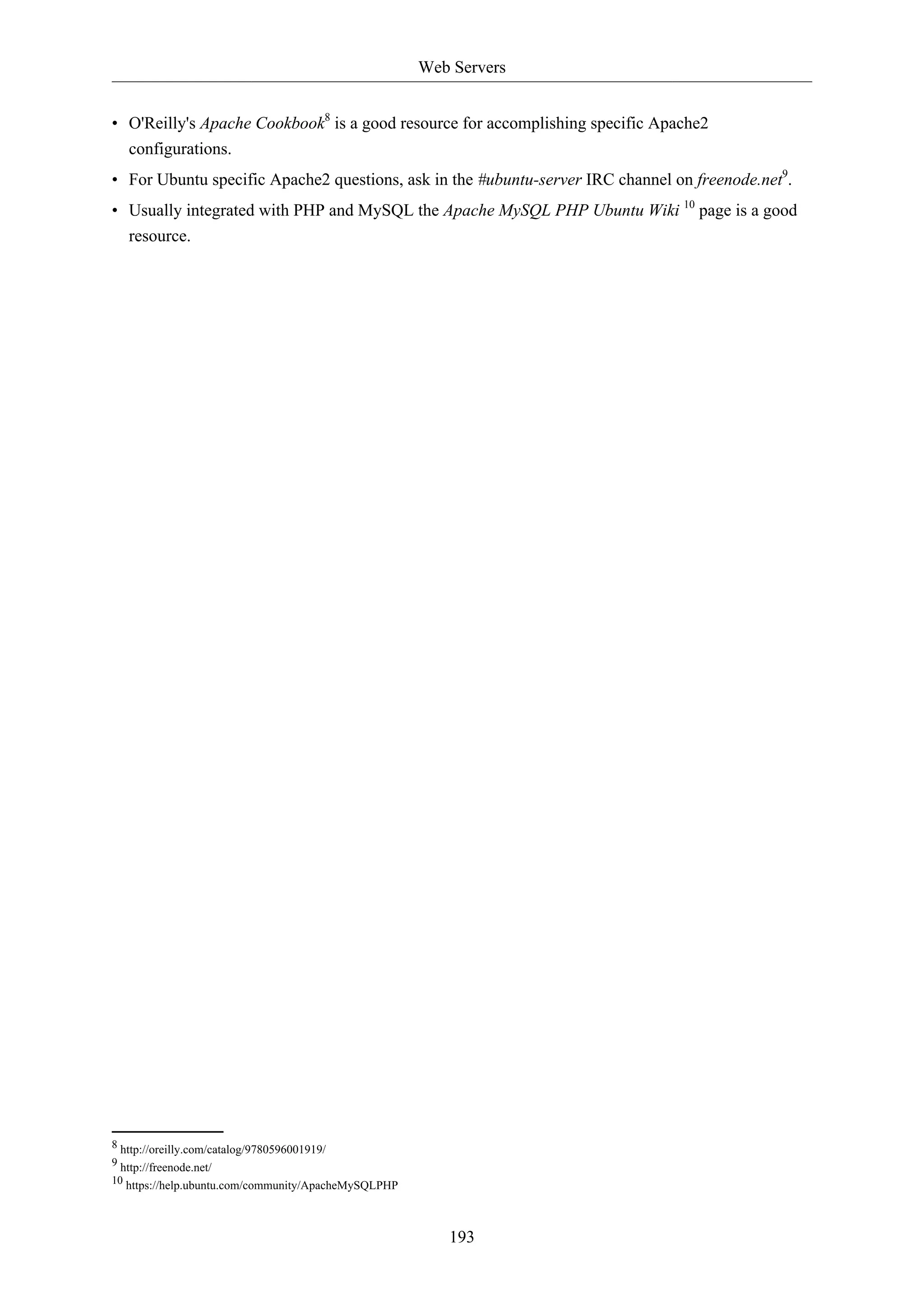 Web Servers
• O'Reilly's Apache Cookbook8 is a good resource for accomplishing specific Apache2
configurations.
• For Ubuntu specific Apache2 questions, ask in the #ubuntu-server IRC channel on freenode.net9.
• Usually integrated with PHP and MySQL the Apache MySQL PHP Ubuntu Wiki 10 page is a good
resource.

8 http://oreilly.com/catalog/9780596001919/
9 http://freenode.net/
10 https://help.ubuntu.com/community/ApacheMySQLPHP

193

 