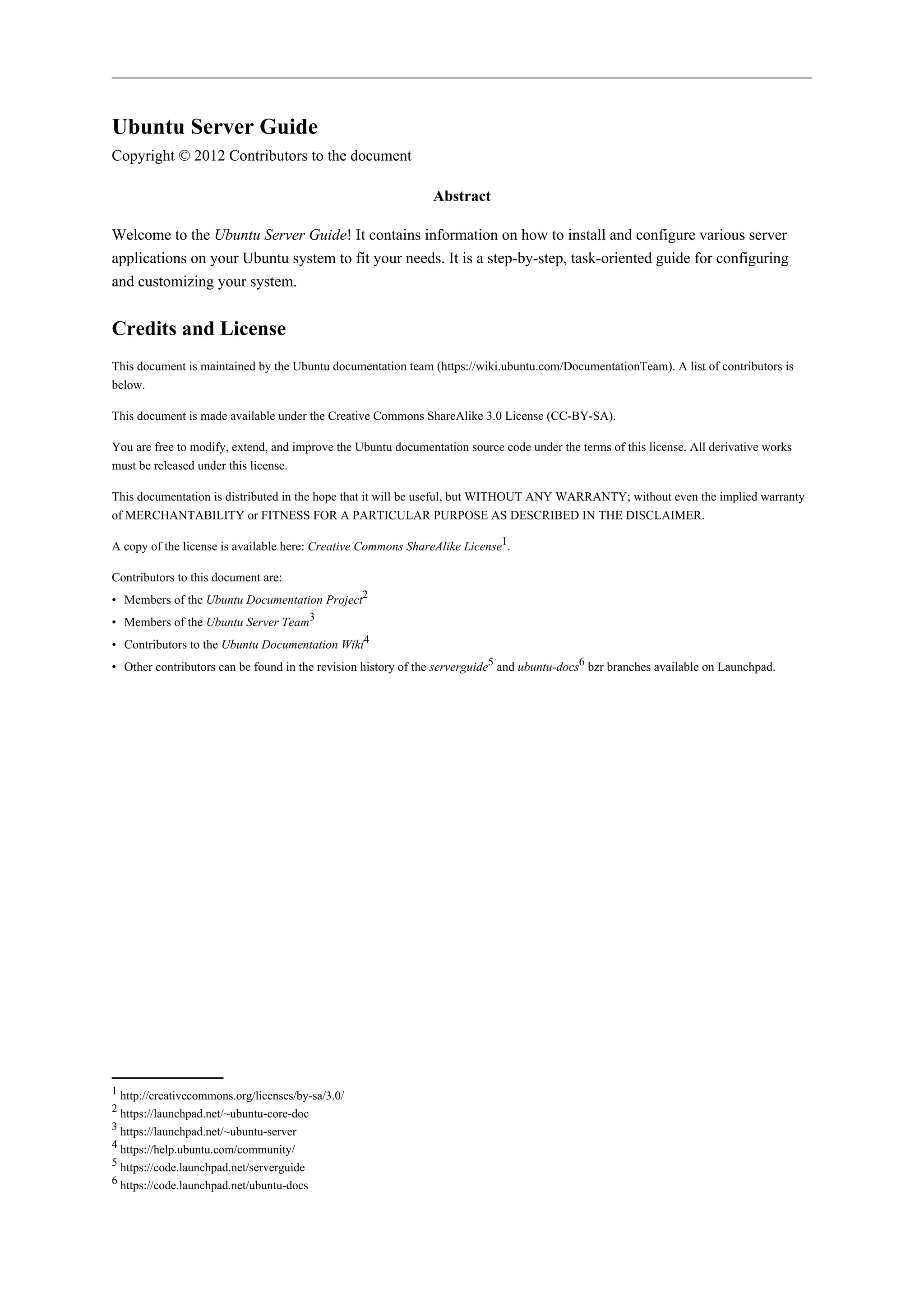 Ubuntu Server Guide
Copyright © 2012 Contributors to the document
Abstract
Welcome to the Ubuntu Server Guide! It contains information on how to install and configure various server
applications on your Ubuntu system to fit your needs. It is a step-by-step, task-oriented guide for configuring
and customizing your system.

Credits and License
This document is maintained by the Ubuntu documentation team (https://wiki.ubuntu.com/DocumentationTeam). A list of contributors is
below.
This document is made available under the Creative Commons ShareAlike 3.0 License (CC-BY-SA).
You are free to modify, extend, and improve the Ubuntu documentation source code under the terms of this license. All derivative works
must be released under this license.
This documentation is distributed in the hope that it will be useful, but WITHOUT ANY WARRANTY; without even the implied warranty
of MERCHANTABILITY or FITNESS FOR A PARTICULAR PURPOSE AS DESCRIBED IN THE DISCLAIMER.
A copy of the license is available here: Creative Commons ShareAlike License1.
Contributors to this document are:
• Members of the Ubuntu Documentation Project2
• Members of the Ubuntu Server Team3
• Contributors to the Ubuntu Documentation Wiki4
• Other contributors can be found in the revision history of the serverguide5 and ubuntu-docs6 bzr branches available on Launchpad.

1 http://creativecommons.org/licenses/by-sa/3.0/
2 https://launchpad.net/~ubuntu-core-doc
3 https://launchpad.net/~ubuntu-server
4 https://help.ubuntu.com/community/
5 https://code.launchpad.net/serverguide
6 https://code.launchpad.net/ubuntu-docs

 
