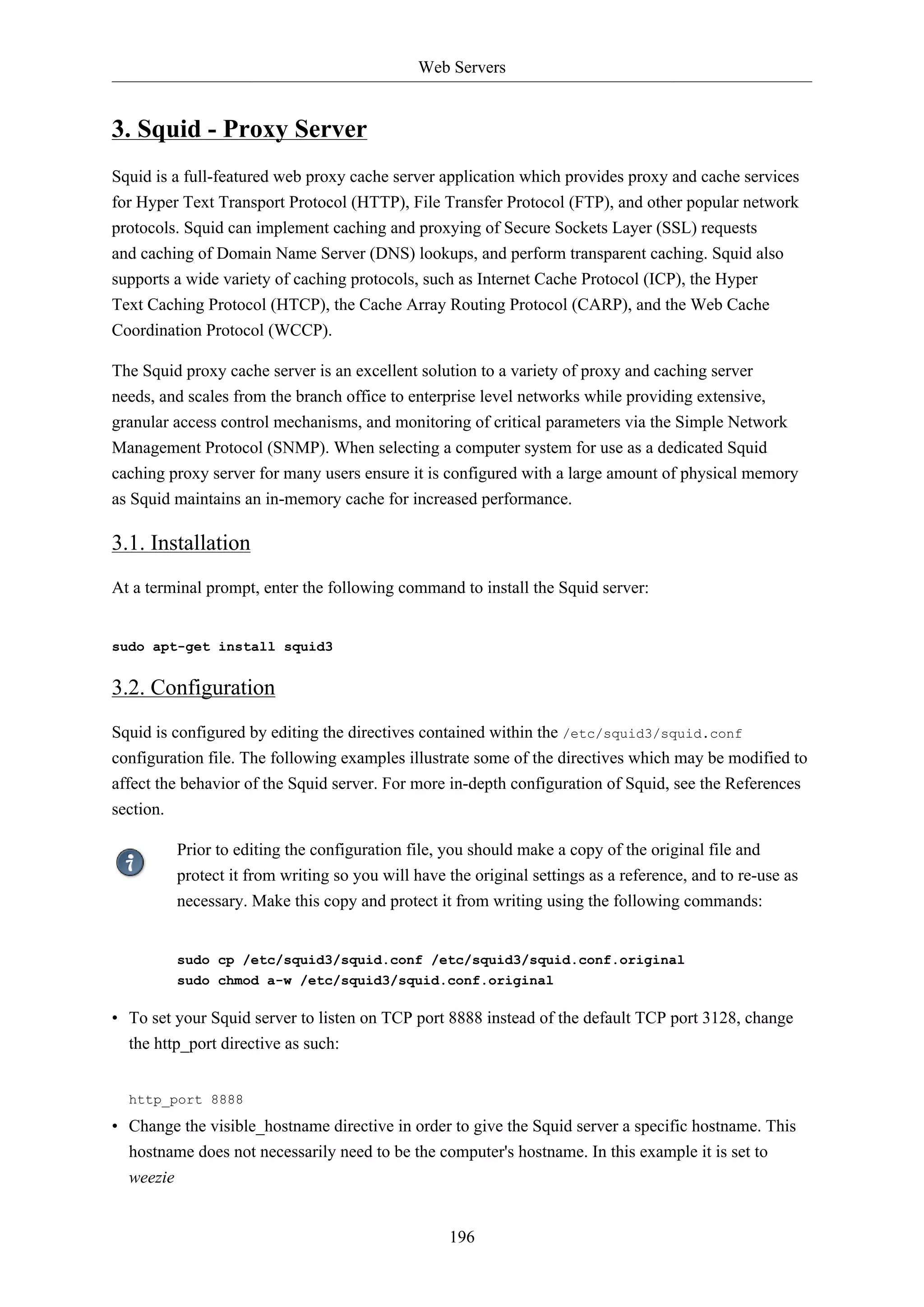 Web Servers

3. Squid - Proxy Server
Squid is a full-featured web proxy cache server application which provides proxy and cache services
for Hyper Text Transport Protocol (HTTP), File Transfer Protocol (FTP), and other popular network
protocols. Squid can implement caching and proxying of Secure Sockets Layer (SSL) requests
and caching of Domain Name Server (DNS) lookups, and perform transparent caching. Squid also
supports a wide variety of caching protocols, such as Internet Cache Protocol (ICP), the Hyper
Text Caching Protocol (HTCP), the Cache Array Routing Protocol (CARP), and the Web Cache
Coordination Protocol (WCCP).
The Squid proxy cache server is an excellent solution to a variety of proxy and caching server
needs, and scales from the branch office to enterprise level networks while providing extensive,
granular access control mechanisms, and monitoring of critical parameters via the Simple Network
Management Protocol (SNMP). When selecting a computer system for use as a dedicated Squid
caching proxy server for many users ensure it is configured with a large amount of physical memory
as Squid maintains an in-memory cache for increased performance.

3.1. Installation
At a terminal prompt, enter the following command to install the Squid server:

sudo apt-get install squid3

3.2. Configuration
Squid is configured by editing the directives contained within the /etc/squid3/squid.conf
configuration file. The following examples illustrate some of the directives which may be modified to
affect the behavior of the Squid server. For more in-depth configuration of Squid, see the References
section.
Prior to editing the configuration file, you should make a copy of the original file and
protect it from writing so you will have the original settings as a reference, and to re-use as
necessary. Make this copy and protect it from writing using the following commands:

sudo cp /etc/squid3/squid.conf /etc/squid3/squid.conf.original
sudo chmod a-w /etc/squid3/squid.conf.original

• To set your Squid server to listen on TCP port 8888 instead of the default TCP port 3128, change
the http_port directive as such:
http_port 8888

• Change the visible_hostname directive in order to give the Squid server a specific hostname. This
hostname does not necessarily need to be the computer's hostname. In this example it is set to
weezie

196

 