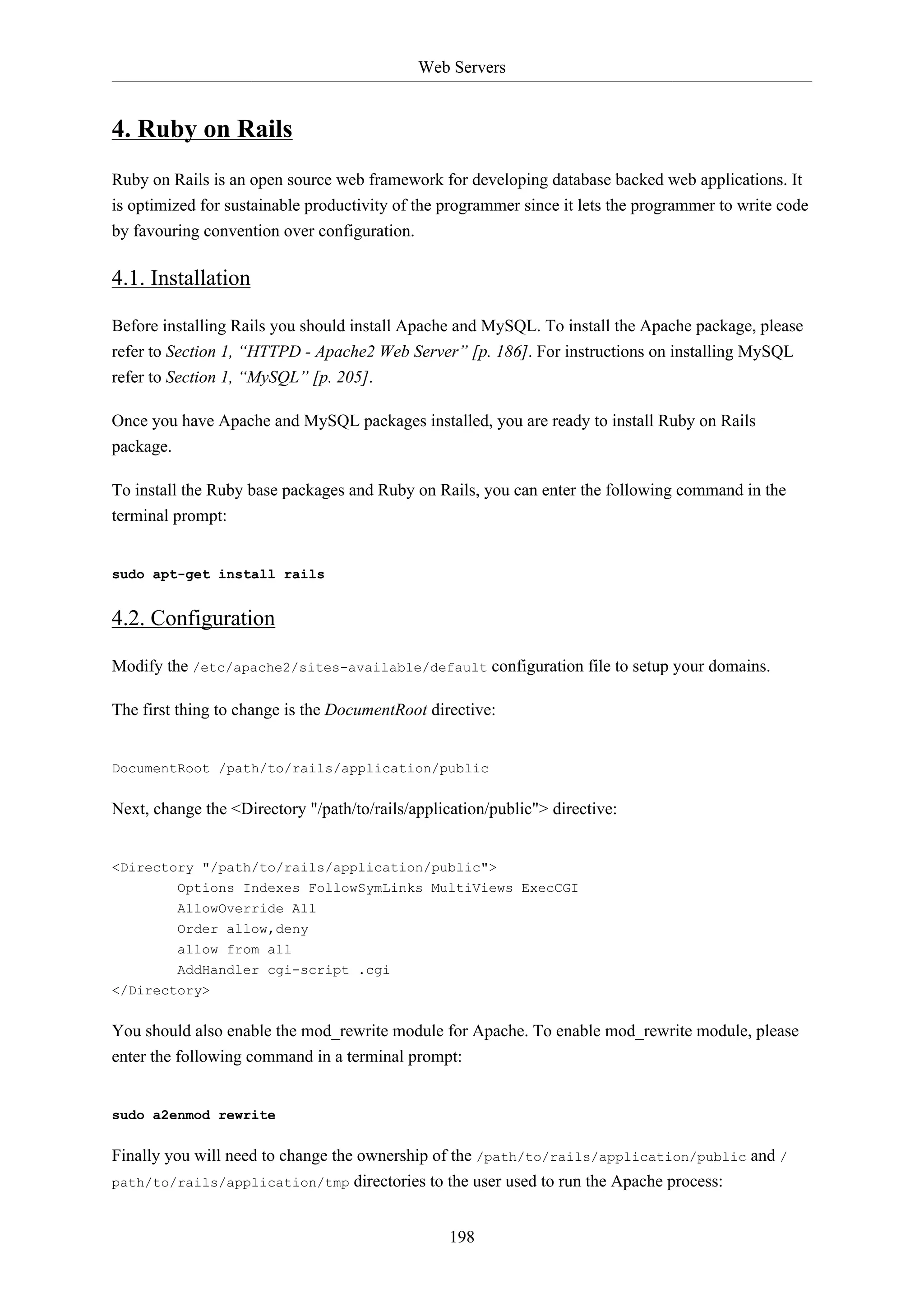 Web Servers

4. Ruby on Rails
Ruby on Rails is an open source web framework for developing database backed web applications. It
is optimized for sustainable productivity of the programmer since it lets the programmer to write code
by favouring convention over configuration.

4.1. Installation
Before installing Rails you should install Apache and MySQL. To install the Apache package, please
refer to Section 1, “HTTPD - Apache2 Web Server” [p. 186]. For instructions on installing MySQL
refer to Section 1, “MySQL” [p. 205].
Once you have Apache and MySQL packages installed, you are ready to install Ruby on Rails
package.
To install the Ruby base packages and Ruby on Rails, you can enter the following command in the
terminal prompt:

sudo apt-get install rails

4.2. Configuration
Modify the /etc/apache2/sites-available/default configuration file to setup your domains.
The first thing to change is the DocumentRoot directive:

DocumentRoot /path/to/rails/application/public

Next, change the <Directory "/path/to/rails/application/public"> directive:

<Directory "/path/to/rails/application/public">
Options Indexes FollowSymLinks MultiViews ExecCGI
AllowOverride All
Order allow,deny
allow from all
AddHandler cgi-script .cgi
</Directory>

You should also enable the mod_rewrite module for Apache. To enable mod_rewrite module, please
enter the following command in a terminal prompt:

sudo a2enmod rewrite

Finally you will need to change the ownership of the /path/to/rails/application/public and /
path/to/rails/application/tmp directories to the user used to run the Apache process:
198

 