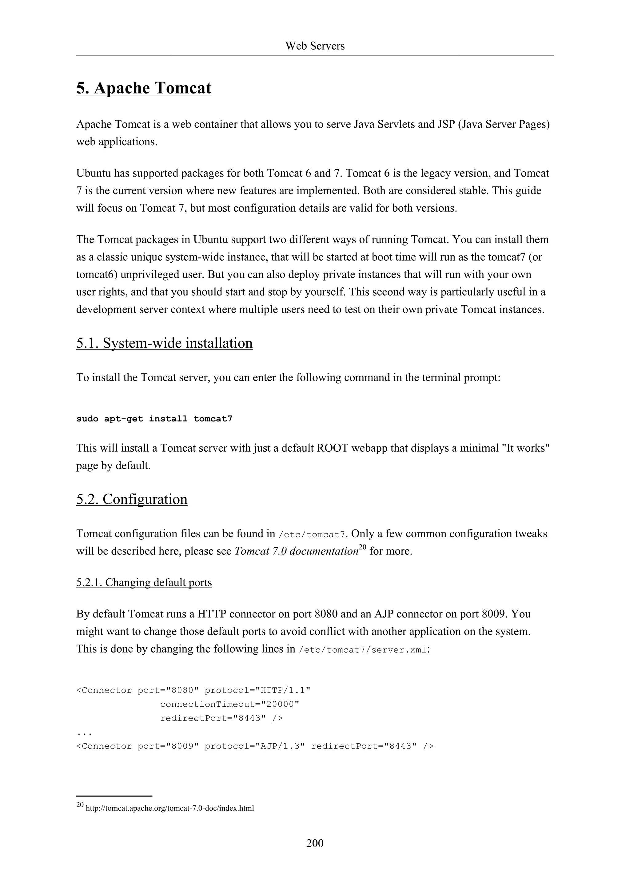 Web Servers

5. Apache Tomcat
Apache Tomcat is a web container that allows you to serve Java Servlets and JSP (Java Server Pages)
web applications.
Ubuntu has supported packages for both Tomcat 6 and 7. Tomcat 6 is the legacy version, and Tomcat
7 is the current version where new features are implemented. Both are considered stable. This guide
will focus on Tomcat 7, but most configuration details are valid for both versions.
The Tomcat packages in Ubuntu support two different ways of running Tomcat. You can install them
as a classic unique system-wide instance, that will be started at boot time will run as the tomcat7 (or
tomcat6) unprivileged user. But you can also deploy private instances that will run with your own
user rights, and that you should start and stop by yourself. This second way is particularly useful in a
development server context where multiple users need to test on their own private Tomcat instances.

5.1. System-wide installation
To install the Tomcat server, you can enter the following command in the terminal prompt:

sudo apt-get install tomcat7

This will install a Tomcat server with just a default ROOT webapp that displays a minimal "It works"
page by default.

5.2. Configuration
Tomcat configuration files can be found in /etc/tomcat7. Only a few common configuration tweaks
will be described here, please see Tomcat 7.0 documentation20 for more.
5.2.1. Changing default ports
By default Tomcat runs a HTTP connector on port 8080 and an AJP connector on port 8009. You
might want to change those default ports to avoid conflict with another application on the system.
This is done by changing the following lines in /etc/tomcat7/server.xml:

<Connector port="8080" protocol="HTTP/1.1"
connectionTimeout="20000"
redirectPort="8443" />
...
<Connector port="8009" protocol="AJP/1.3" redirectPort="8443" />

20 http://tomcat.apache.org/tomcat-7.0-doc/index.html

200

 