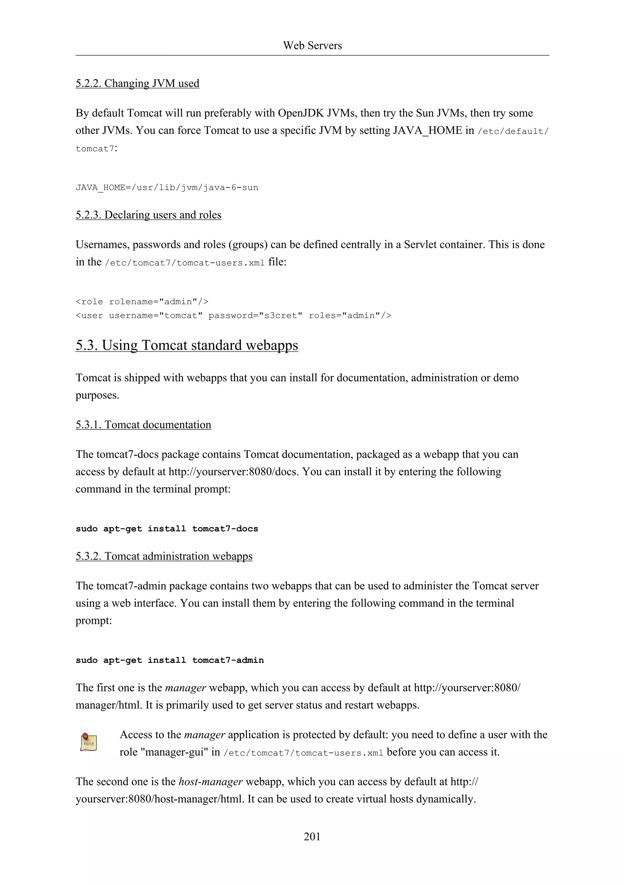 Web Servers
5.2.2. Changing JVM used
By default Tomcat will run preferably with OpenJDK JVMs, then try the Sun JVMs, then try some
other JVMs. You can force Tomcat to use a specific JVM by setting JAVA_HOME in /etc/default/
tomcat7:

JAVA_HOME=/usr/lib/jvm/java-6-sun

5.2.3. Declaring users and roles
Usernames, passwords and roles (groups) can be defined centrally in a Servlet container. This is done
in the /etc/tomcat7/tomcat-users.xml file:

<role rolename="admin"/>
<user username="tomcat" password="s3cret" roles="admin"/>

5.3. Using Tomcat standard webapps
Tomcat is shipped with webapps that you can install for documentation, administration or demo
purposes.
5.3.1. Tomcat documentation
The tomcat7-docs package contains Tomcat documentation, packaged as a webapp that you can
access by default at http://yourserver:8080/docs. You can install it by entering the following
command in the terminal prompt:

sudo apt-get install tomcat7-docs

5.3.2. Tomcat administration webapps
The tomcat7-admin package contains two webapps that can be used to administer the Tomcat server
using a web interface. You can install them by entering the following command in the terminal
prompt:

sudo apt-get install tomcat7-admin

The first one is the manager webapp, which you can access by default at http://yourserver:8080/
manager/html. It is primarily used to get server status and restart webapps.
Access to the manager application is protected by default: you need to define a user with the
role "manager-gui" in /etc/tomcat7/tomcat-users.xml before you can access it.
The second one is the host-manager webapp, which you can access by default at http://
yourserver:8080/host-manager/html. It can be used to create virtual hosts dynamically.
201

 