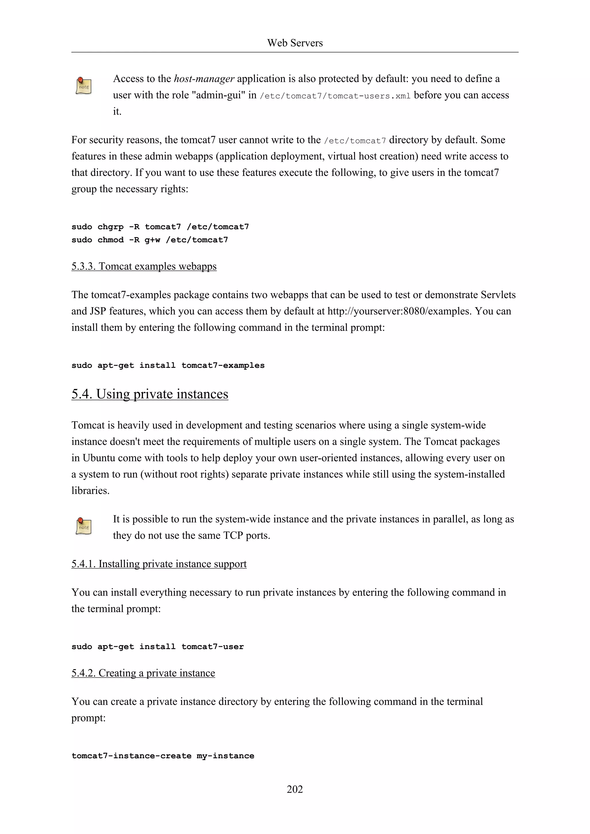 Web Servers
Access to the host-manager application is also protected by default: you need to define a
user with the role "admin-gui" in /etc/tomcat7/tomcat-users.xml before you can access
it.
For security reasons, the tomcat7 user cannot write to the /etc/tomcat7 directory by default. Some
features in these admin webapps (application deployment, virtual host creation) need write access to
that directory. If you want to use these features execute the following, to give users in the tomcat7
group the necessary rights:

sudo chgrp -R tomcat7 /etc/tomcat7
sudo chmod -R g+w /etc/tomcat7

5.3.3. Tomcat examples webapps
The tomcat7-examples package contains two webapps that can be used to test or demonstrate Servlets
and JSP features, which you can access them by default at http://yourserver:8080/examples. You can
install them by entering the following command in the terminal prompt:

sudo apt-get install tomcat7-examples

5.4. Using private instances
Tomcat is heavily used in development and testing scenarios where using a single system-wide
instance doesn't meet the requirements of multiple users on a single system. The Tomcat packages
in Ubuntu come with tools to help deploy your own user-oriented instances, allowing every user on
a system to run (without root rights) separate private instances while still using the system-installed
libraries.
It is possible to run the system-wide instance and the private instances in parallel, as long as
they do not use the same TCP ports.
5.4.1. Installing private instance support
You can install everything necessary to run private instances by entering the following command in
the terminal prompt:

sudo apt-get install tomcat7-user

5.4.2. Creating a private instance
You can create a private instance directory by entering the following command in the terminal
prompt:

tomcat7-instance-create my-instance

202

 