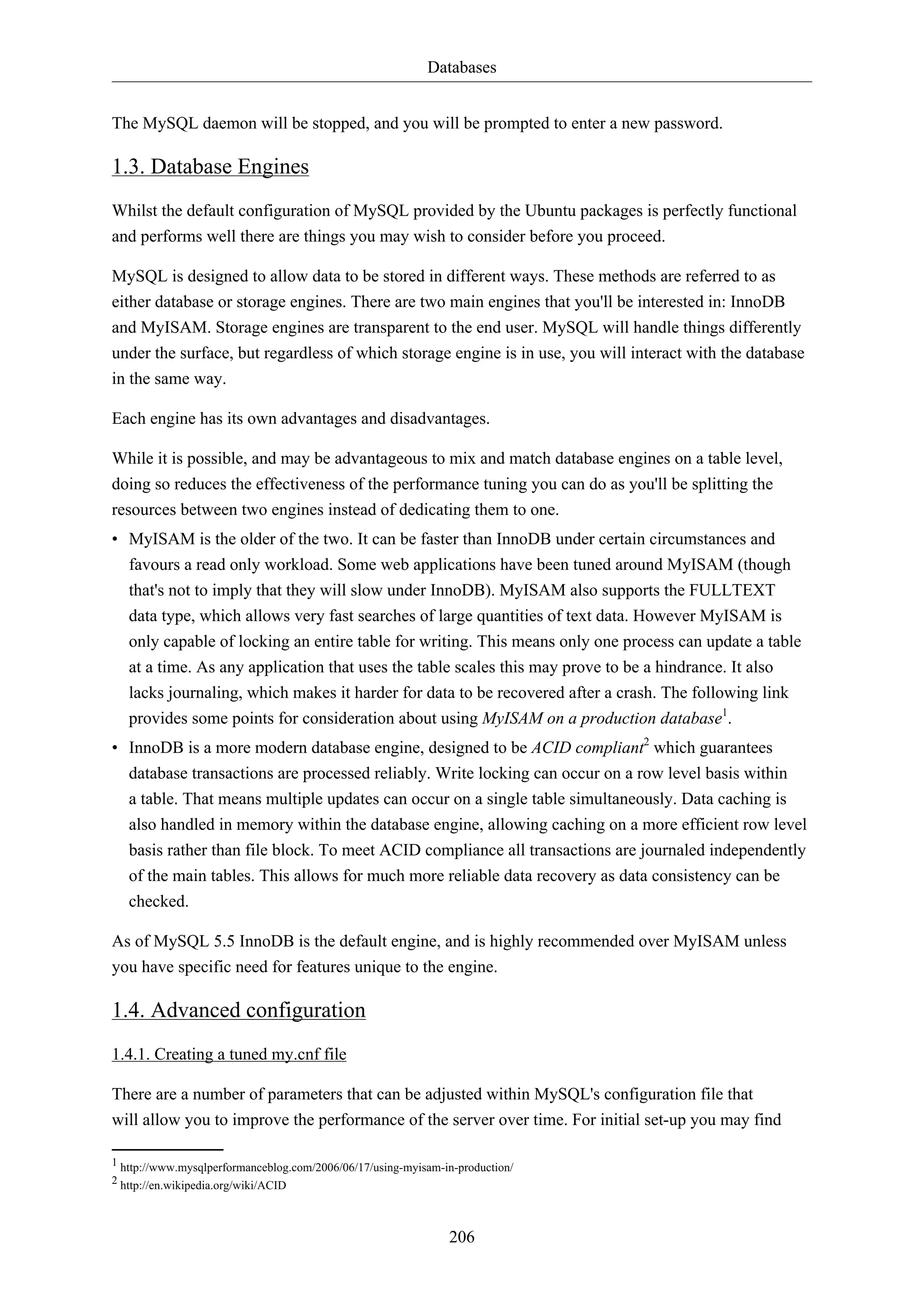 Databases
The MySQL daemon will be stopped, and you will be prompted to enter a new password.

1.3. Database Engines
Whilst the default configuration of MySQL provided by the Ubuntu packages is perfectly functional
and performs well there are things you may wish to consider before you proceed.
MySQL is designed to allow data to be stored in different ways. These methods are referred to as
either database or storage engines. There are two main engines that you'll be interested in: InnoDB
and MyISAM. Storage engines are transparent to the end user. MySQL will handle things differently
under the surface, but regardless of which storage engine is in use, you will interact with the database
in the same way.
Each engine has its own advantages and disadvantages.
While it is possible, and may be advantageous to mix and match database engines on a table level,
doing so reduces the effectiveness of the performance tuning you can do as you'll be splitting the
resources between two engines instead of dedicating them to one.
• MyISAM is the older of the two. It can be faster than InnoDB under certain circumstances and
favours a read only workload. Some web applications have been tuned around MyISAM (though
that's not to imply that they will slow under InnoDB). MyISAM also supports the FULLTEXT
data type, which allows very fast searches of large quantities of text data. However MyISAM is
only capable of locking an entire table for writing. This means only one process can update a table
at a time. As any application that uses the table scales this may prove to be a hindrance. It also
lacks journaling, which makes it harder for data to be recovered after a crash. The following link
provides some points for consideration about using MyISAM on a production database1.
• InnoDB is a more modern database engine, designed to be ACID compliant2 which guarantees
database transactions are processed reliably. Write locking can occur on a row level basis within
a table. That means multiple updates can occur on a single table simultaneously. Data caching is
also handled in memory within the database engine, allowing caching on a more efficient row level
basis rather than file block. To meet ACID compliance all transactions are journaled independently
of the main tables. This allows for much more reliable data recovery as data consistency can be
checked.
As of MySQL 5.5 InnoDB is the default engine, and is highly recommended over MyISAM unless
you have specific need for features unique to the engine.

1.4. Advanced configuration
1.4.1. Creating a tuned my.cnf file
There are a number of parameters that can be adjusted within MySQL's configuration file that
will allow you to improve the performance of the server over time. For initial set-up you may find
1 http://www.mysqlperformanceblog.com/2006/06/17/using-myisam-in-production/
2 http://en.wikipedia.org/wiki/ACID

206

 