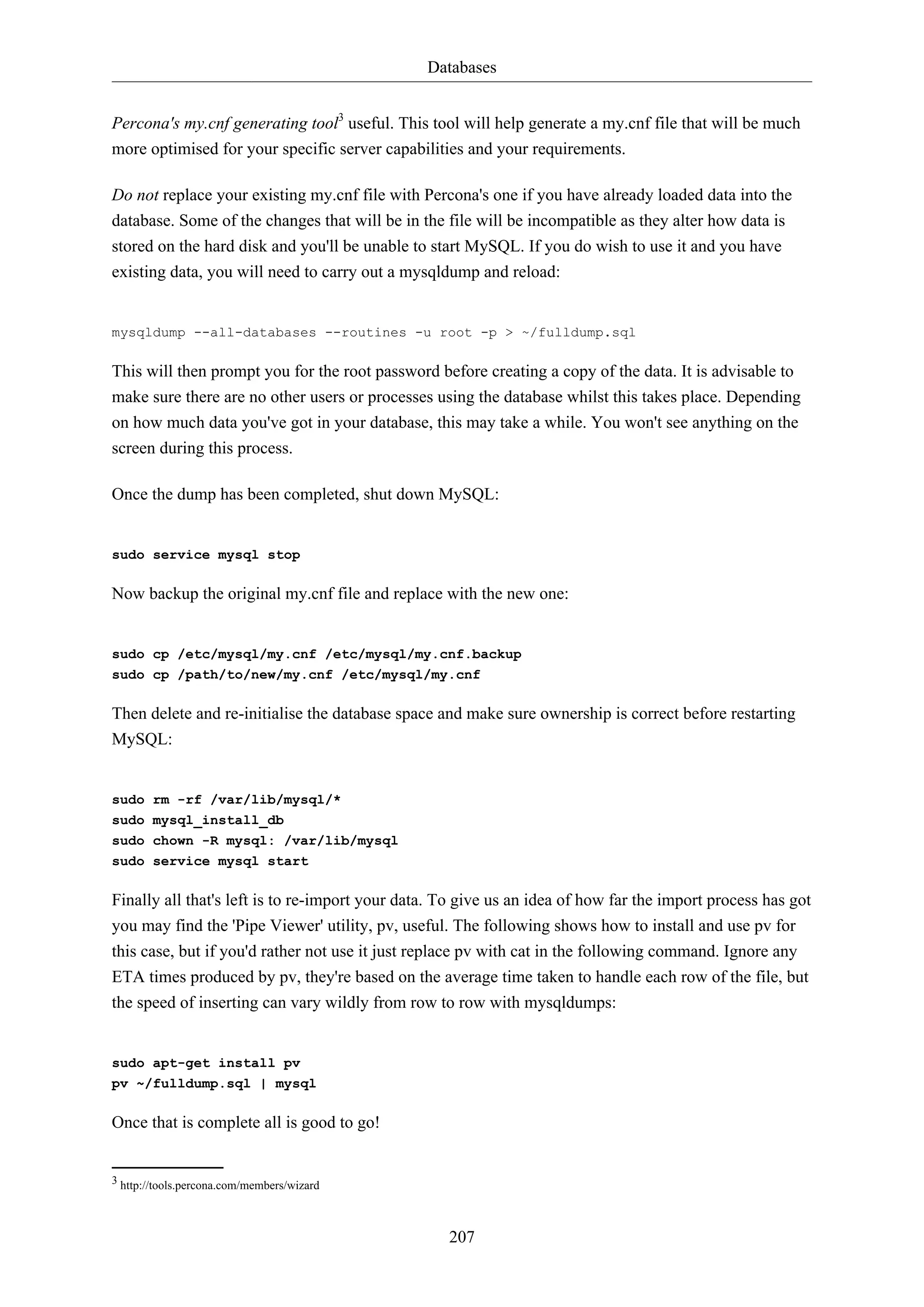 Databases
Percona's my.cnf generating tool3 useful. This tool will help generate a my.cnf file that will be much
more optimised for your specific server capabilities and your requirements.
Do not replace your existing my.cnf file with Percona's one if you have already loaded data into the
database. Some of the changes that will be in the file will be incompatible as they alter how data is
stored on the hard disk and you'll be unable to start MySQL. If you do wish to use it and you have
existing data, you will need to carry out a mysqldump and reload:

mysqldump --all-databases --routines -u root -p > ~/fulldump.sql

This will then prompt you for the root password before creating a copy of the data. It is advisable to
make sure there are no other users or processes using the database whilst this takes place. Depending
on how much data you've got in your database, this may take a while. You won't see anything on the
screen during this process.
Once the dump has been completed, shut down MySQL:

sudo service mysql stop

Now backup the original my.cnf file and replace with the new one:

sudo cp /etc/mysql/my.cnf /etc/mysql/my.cnf.backup
sudo cp /path/to/new/my.cnf /etc/mysql/my.cnf

Then delete and re-initialise the database space and make sure ownership is correct before restarting
MySQL:

sudo rm -rf /var/lib/mysql/*
sudo mysql_install_db
sudo chown -R mysql: /var/lib/mysql
sudo service mysql start

Finally all that's left is to re-import your data. To give us an idea of how far the import process has got
you may find the 'Pipe Viewer' utility, pv, useful. The following shows how to install and use pv for
this case, but if you'd rather not use it just replace pv with cat in the following command. Ignore any
ETA times produced by pv, they're based on the average time taken to handle each row of the file, but
the speed of inserting can vary wildly from row to row with mysqldumps:

sudo apt-get install pv
pv ~/fulldump.sql | mysql

Once that is complete all is good to go!

3 http://tools.percona.com/members/wizard

207

 