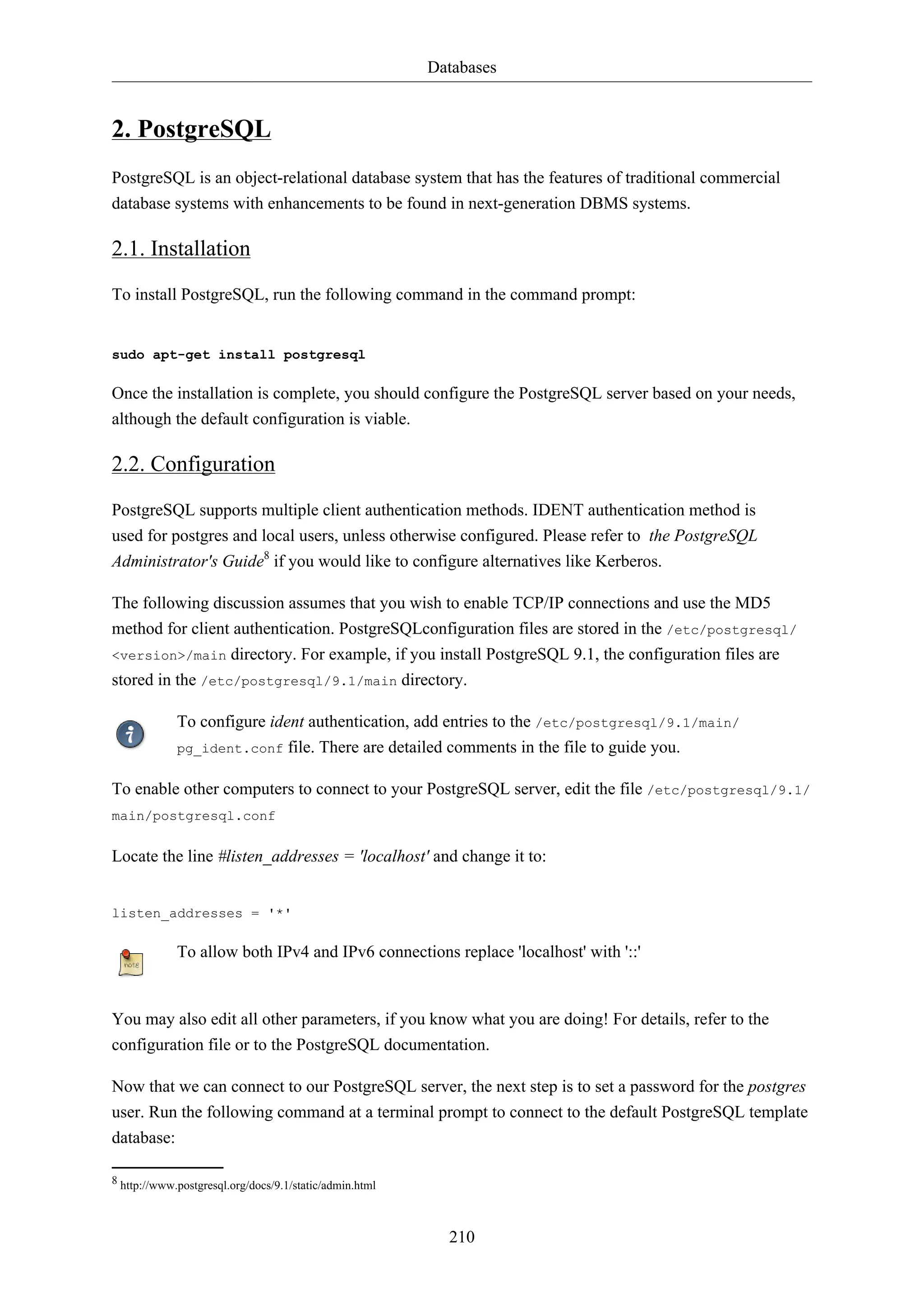 Databases

2. PostgreSQL
PostgreSQL is an object-relational database system that has the features of traditional commercial
database systems with enhancements to be found in next-generation DBMS systems.

2.1. Installation
To install PostgreSQL, run the following command in the command prompt:

sudo apt-get install postgresql

Once the installation is complete, you should configure the PostgreSQL server based on your needs,
although the default configuration is viable.

2.2. Configuration
PostgreSQL supports multiple client authentication methods. IDENT authentication method is
used for postgres and local users, unless otherwise configured. Please refer to the PostgreSQL
Administrator's Guide8 if you would like to configure alternatives like Kerberos.
The following discussion assumes that you wish to enable TCP/IP connections and use the MD5
method for client authentication. PostgreSQLconfiguration files are stored in the /etc/postgresql/
<version>/main directory. For example, if you install PostgreSQL 9.1, the configuration files are
stored in the /etc/postgresql/9.1/main directory.
To configure ident authentication, add entries to the /etc/postgresql/9.1/main/
pg_ident.conf file. There are detailed comments in the file to guide you.
To enable other computers to connect to your PostgreSQL server, edit the file /etc/postgresql/9.1/
main/postgresql.conf

Locate the line #listen_addresses = 'localhost' and change it to:

listen_addresses = '*'

To allow both IPv4 and IPv6 connections replace 'localhost' with '::'

You may also edit all other parameters, if you know what you are doing! For details, refer to the
configuration file or to the PostgreSQL documentation.
Now that we can connect to our PostgreSQL server, the next step is to set a password for the postgres
user. Run the following command at a terminal prompt to connect to the default PostgreSQL template
database:
8 http://www.postgresql.org/docs/9.1/static/admin.html

210

 