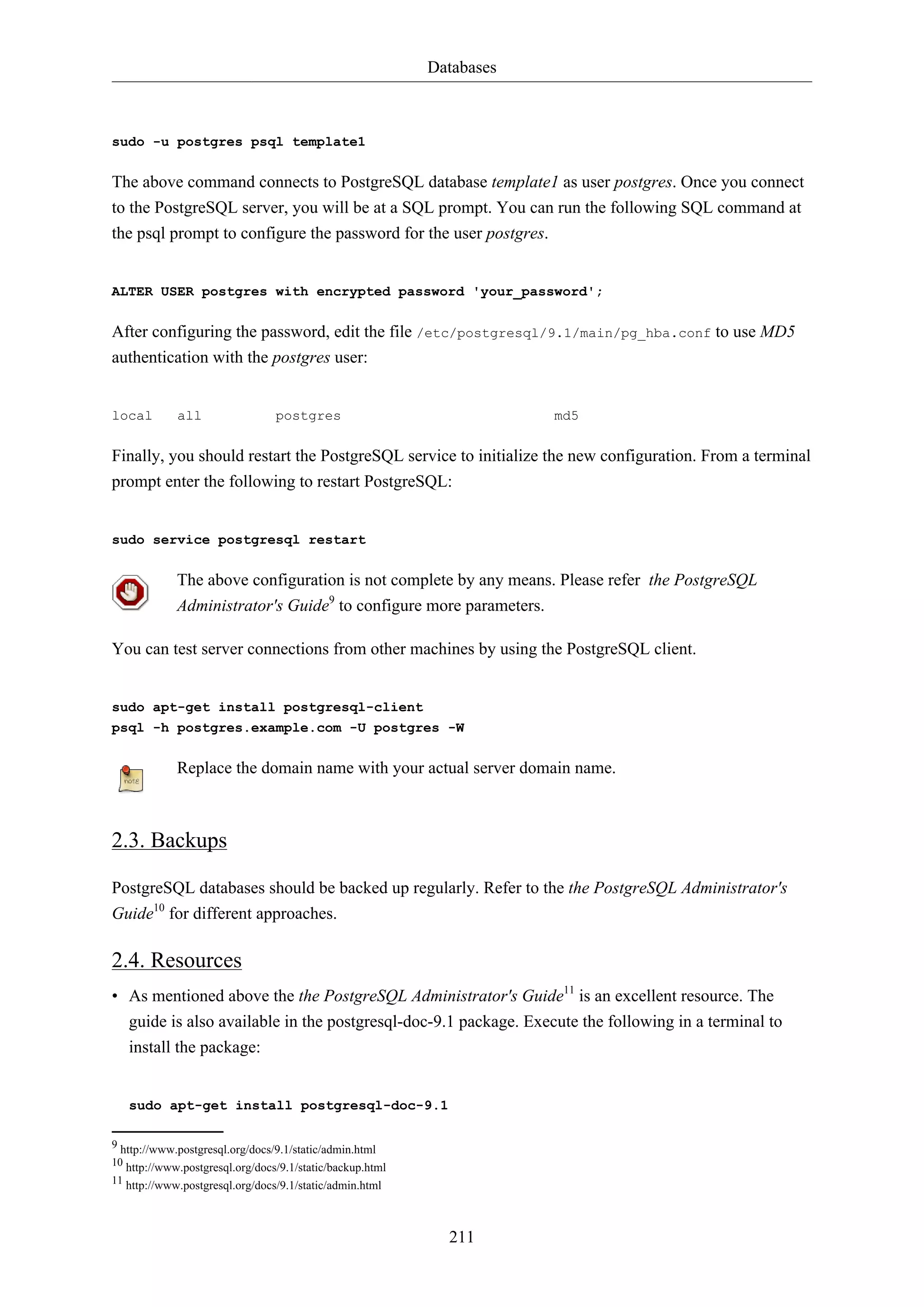 Databases

sudo -u postgres psql template1

The above command connects to PostgreSQL database template1 as user postgres. Once you connect
to the PostgreSQL server, you will be at a SQL prompt. You can run the following SQL command at
the psql prompt to configure the password for the user postgres.

ALTER USER postgres with encrypted password 'your_password';

After configuring the password, edit the file /etc/postgresql/9.1/main/pg_hba.conf to use MD5
authentication with the postgres user:

local

all

postgres

md5

Finally, you should restart the PostgreSQL service to initialize the new configuration. From a terminal
prompt enter the following to restart PostgreSQL:

sudo service postgresql restart

The above configuration is not complete by any means. Please refer the PostgreSQL
Administrator's Guide9 to configure more parameters.
You can test server connections from other machines by using the PostgreSQL client.

sudo apt-get install postgresql-client
psql -h postgres.example.com -U postgres -W

Replace the domain name with your actual server domain name.

2.3. Backups
PostgreSQL databases should be backed up regularly. Refer to the the PostgreSQL Administrator's
Guide10 for different approaches.

2.4. Resources
• As mentioned above the the PostgreSQL Administrator's Guide11 is an excellent resource. The
guide is also available in the postgresql-doc-9.1 package. Execute the following in a terminal to
install the package:

sudo apt-get install postgresql-doc-9.1
9 http://www.postgresql.org/docs/9.1/static/admin.html
10 http://www.postgresql.org/docs/9.1/static/backup.html
11 http://www.postgresql.org/docs/9.1/static/admin.html

211

 